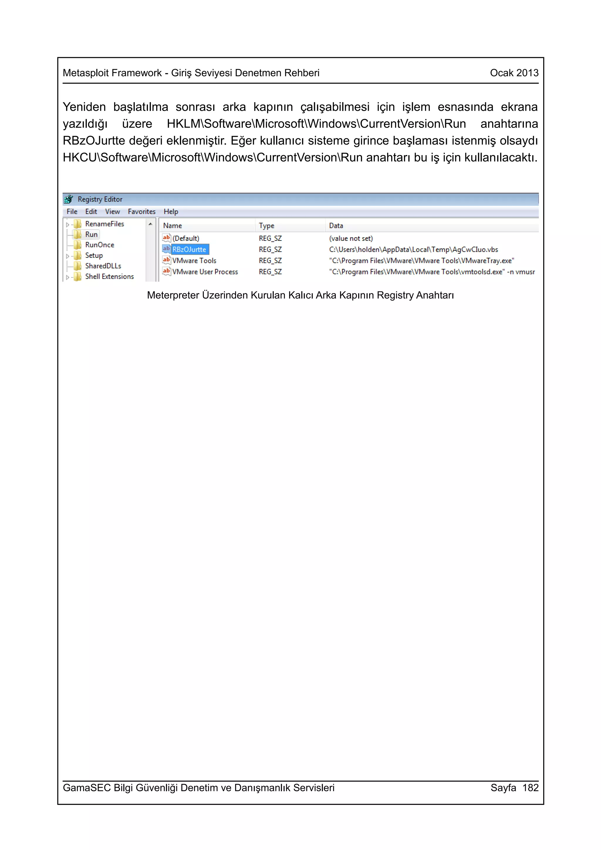 Metasploit Framework - Giriş Seviyesi Denetmen Rehberi                                 Ocak 2013


Yeniden başlatılma sonrası arka kapının çalışabilmesi için işlem esnasında ekrana
yazıldığı üzere HKLMSoftwareMicrosoftWindowsCurrentVersionRun anahtarına
RBzOJurtte değeri eklenmiştir. Eğer kullanıcı sisteme girince başlaması istenmiş olsaydı
HKCUSoftwareMicrosoftWindowsCurrentVersionRun anahtarı bu iş için kullanılacaktı.




                 Meterpreter Üzerinden Kurulan Kalıcı Arka Kapının Registry Anahtarı




GamaSEC Bilgi Güvenliği Denetim ve Danışmanlık Servisleri                              Sayfa 182
 
