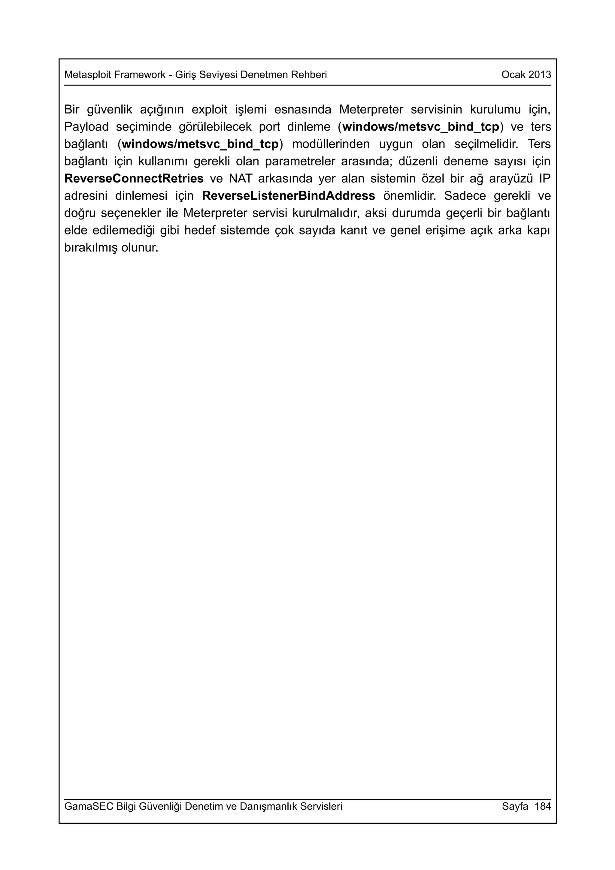 Metasploit Framework - Giriş Seviyesi Denetmen Rehberi                        Ocak 2013


Bir güvenlik açığının exploit işlemi esnasında Meterpreter servisinin kurulumu için,
Payload seçiminde görülebilecek port dinleme (windows/metsvc_bind_tcp) ve ters
bağlantı (windows/metsvc_bind_tcp) modüllerinden uygun olan seçilmelidir. Ters
bağlantı için kullanımı gerekli olan parametreler arasında; düzenli deneme sayısı için
ReverseConnectRetries ve NAT arkasında yer alan sistemin özel bir ağ arayüzü IP
adresini dinlemesi için ReverseListenerBindAddress önemlidir. Sadece gerekli ve
doğru seçenekler ile Meterpreter servisi kurulmalıdır, aksi durumda geçerli bir bağlantı
elde edilemediği gibi hedef sistemde çok sayıda kanıt ve genel erişime açık arka kapı
bırakılmış olunur.




GamaSEC Bilgi Güvenliği Denetim ve Danışmanlık Servisleri                      Sayfa 184
 