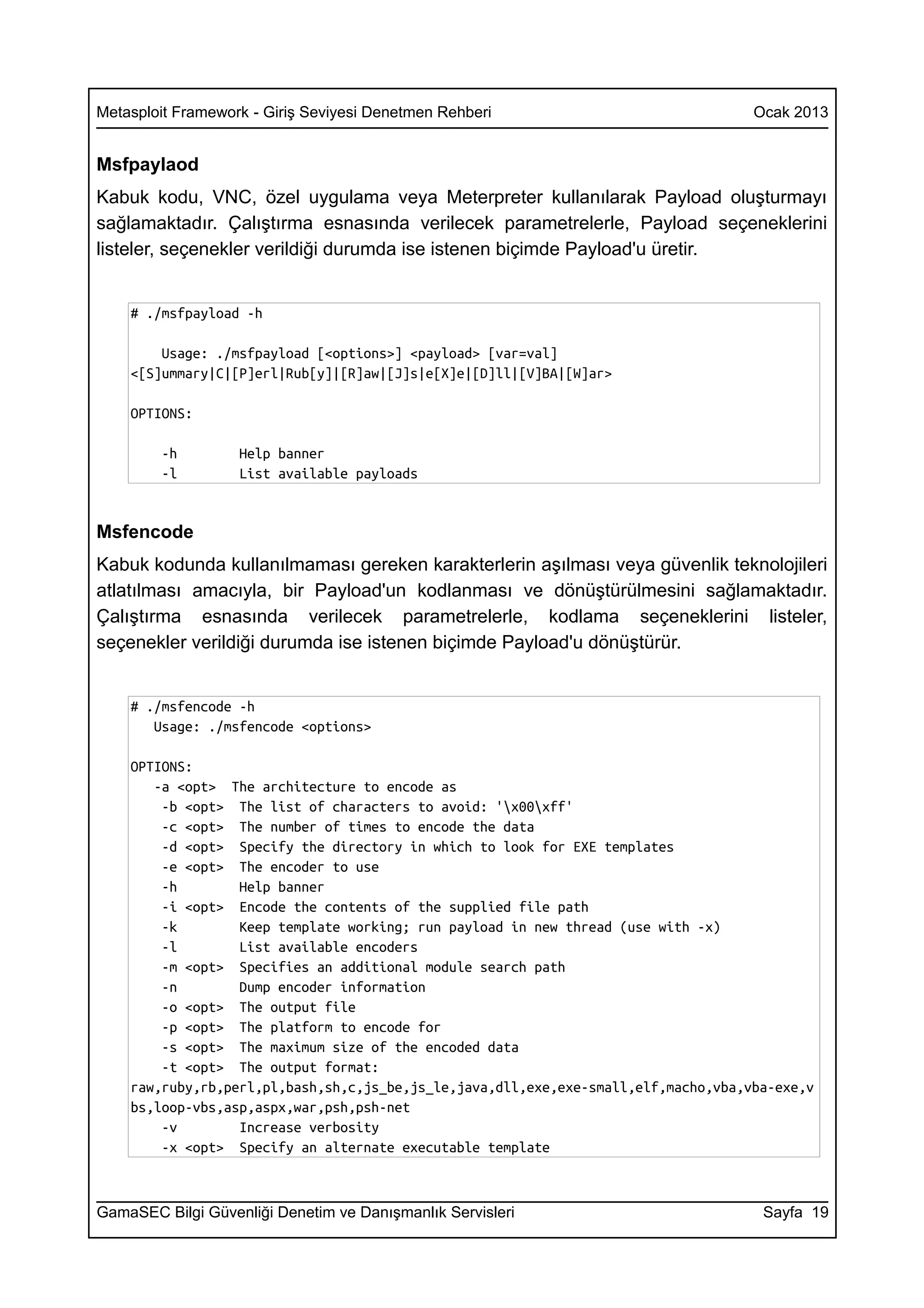 Metasploit Framework - Giriş Seviyesi Denetmen Rehberi                              Ocak 2013


Msfpaylaod
Kabuk kodu, VNC, özel uygulama veya Meterpreter kullanılarak Payload oluşturmayı
sağlamaktadır. Çalıştırma esnasında verilecek parametrelerle, Payload seçeneklerini
listeler, seçenekler verildiği durumda ise istenen biçimde Payload'u üretir.


    # ./msfpayload -h

        Usage: ./msfpayload [<options>] <payload> [var=val]
    <[S]ummary|C|[P]erl|Rub[y]|[R]aw|[J]s|e[X]e|[D]ll|[V]BA|[W]ar>

    OPTIONS:

        -h         Help banner
        -l         List available payloads


Msfencode
Kabuk kodunda kullanılmaması gereken karakterlerin aşılması veya güvenlik teknolojileri
atlatılması amacıyla, bir Payload'un kodlanması ve dönüştürülmesini sağlamaktadır.
Çalıştırma esnasında verilecek parametrelerle, kodlama seçeneklerini listeler,
seçenekler verildiği durumda ise istenen biçimde Payload'u dönüştürür.


    # ./msfencode -h
       Usage: ./msfencode <options>

    OPTIONS:
       -a <opt> The architecture to encode as
        -b <opt> The list of characters to avoid: 'x00xff'
        -c <opt> The number of times to encode the data
        -d <opt> Specify the directory in which to look for EXE templates
        -e <opt> The encoder to use
        -h        Help banner
        -i <opt> Encode the contents of the supplied file path
        -k        Keep template working; run payload in new thread (use with -x)
        -l        List available encoders
        -m <opt> Specifies an additional module search path
        -n        Dump encoder information
        -o <opt> The output file
        -p <opt> The platform to encode for
        -s <opt> The maximum size of the encoded data
        -t <opt> The output format:
    raw,ruby,rb,perl,pl,bash,sh,c,js_be,js_le,java,dll,exe,exe-small,elf,macho,vba,vba-exe,v
    bs,loop-vbs,asp,aspx,war,psh,psh-net
        -v        Increase verbosity
        -x <opt> Specify an alternate executable template



GamaSEC Bilgi Güvenliği Denetim ve Danışmanlık Servisleri                            Sayfa 19
 