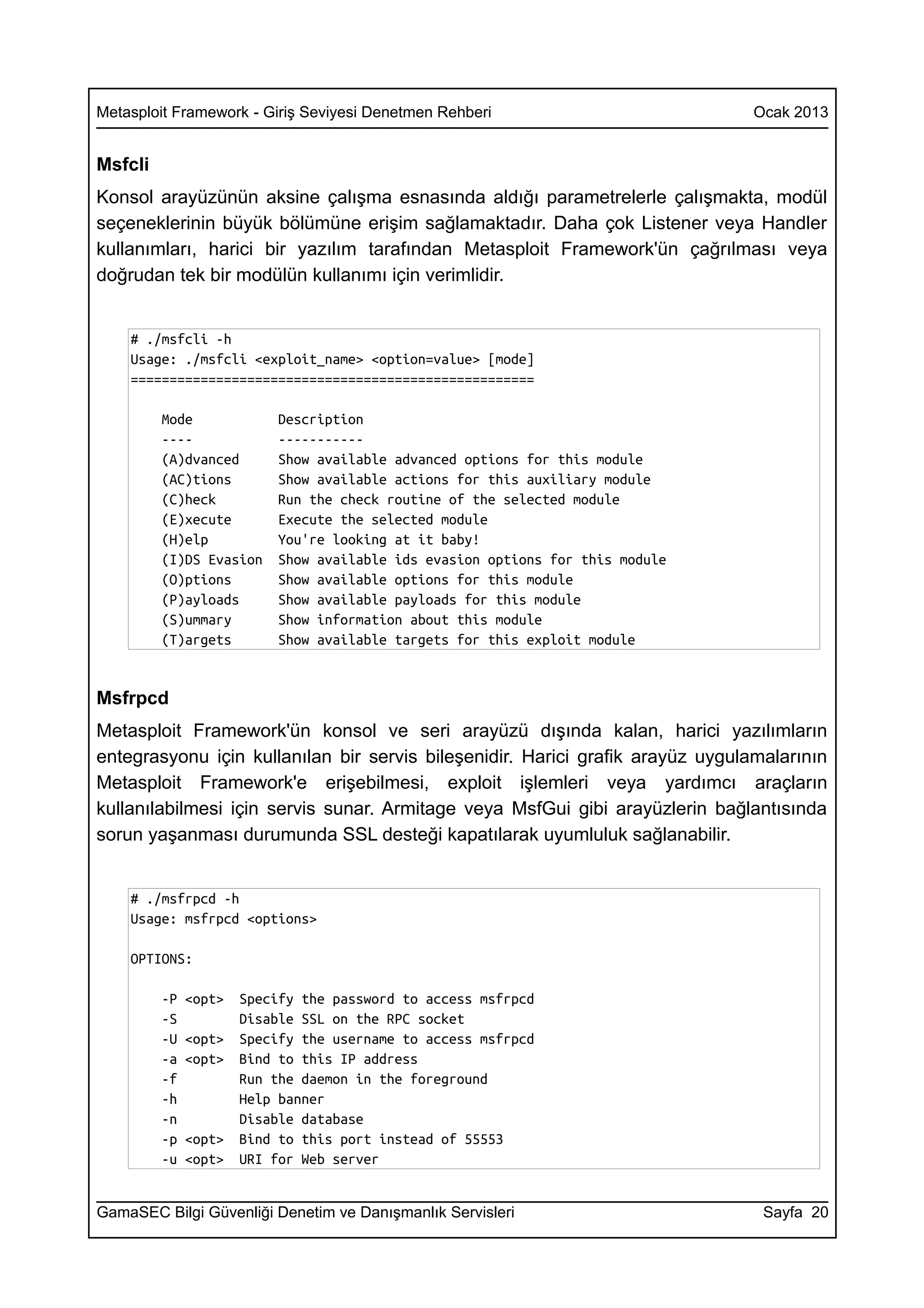 Metasploit Framework - Giriş Seviyesi Denetmen Rehberi                         Ocak 2013


Msfcli
Konsol arayüzünün aksine çalışma esnasında aldığı parametrelerle çalışmakta, modül
seçeneklerinin büyük bölümüne erişim sağlamaktadır. Daha çok Listener veya Handler
kullanımları, harici bir yazılım tarafından Metasploit Framework'ün çağrılması veya
doğrudan tek bir modülün kullanımı için verimlidir.


    # ./msfcli -h
    Usage: ./msfcli <exploit_name> <option=value> [mode]
    ====================================================

         Mode             Description
         ----             -----------
         (A)dvanced       Show available advanced options for this module
         (AC)tions        Show available actions for this auxiliary module
         (C)heck          Run the check routine of the selected module
         (E)xecute        Execute the selected module
         (H)elp           You're looking at it baby!
         (I)DS Evasion    Show available ids evasion options for this module
         (O)ptions        Show available options for this module
         (P)ayloads       Show available payloads for this module
         (S)ummary        Show information about this module
         (T)argets        Show available targets for this exploit module


Msfrpcd
Metasploit Framework'ün konsol ve seri arayüzü dışında kalan, harici yazılımların
entegrasyonu için kullanılan bir servis bileşenidir. Harici grafik arayüz uygulamalarının
Metasploit Framework'e erişebilmesi, exploit işlemleri veya yardımcı araçların
kullanılabilmesi için servis sunar. Armitage veya MsfGui gibi arayüzlerin bağlantısında
sorun yaşanması durumunda SSL desteği kapatılarak uyumluluk sağlanabilir.


    # ./msfrpcd -h
    Usage: msfrpcd <options>

    OPTIONS:

         -P   <opt>   Specify the password to access msfrpcd
         -S           Disable SSL on the RPC socket
         -U   <opt>   Specify the username to access msfrpcd
         -a   <opt>   Bind to this IP address
         -f           Run the daemon in the foreground
         -h           Help banner
         -n           Disable database
         -p   <opt>   Bind to this port instead of 55553
         -u   <opt>   URI for Web server


GamaSEC Bilgi Güvenliği Denetim ve Danışmanlık Servisleri                        Sayfa 20
 