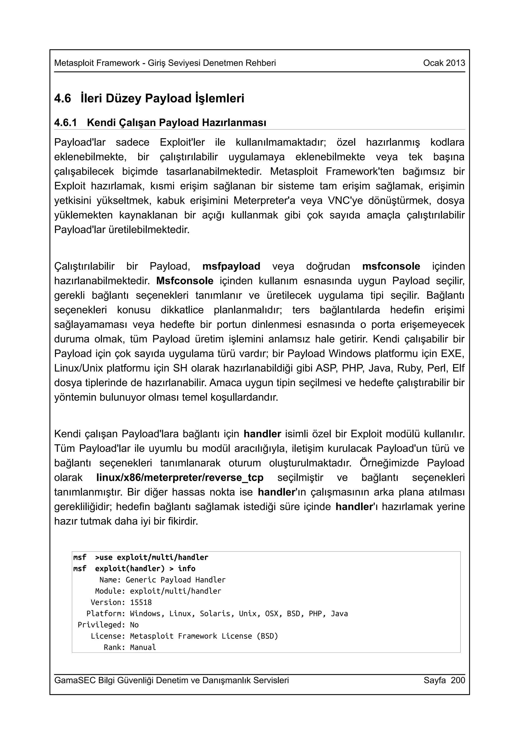 Metasploit Framework - Giriş Seviyesi Denetmen Rehberi                             Ocak 2013



4.6 İleri Düzey Payload İşlemleri
4.6.1 Kendi Çalışan Payload Hazırlanması
Payload'lar sadece Exploit'ler ile kullanılmamaktadır; özel hazırlanmış kodlara
eklenebilmekte, bir çalıştırılabilir uygulamaya eklenebilmekte veya tek başına
çalışabilecek biçimde tasarlanabilmektedir. Metasploit Framework'ten bağımsız bir
Exploit hazırlamak, kısmi erişim sağlanan bir sisteme tam erişim sağlamak, erişimin
yetkisini yükseltmek, kabuk erişimini Meterpreter'a veya VNC'ye dönüştürmek, dosya
yüklemekten kaynaklanan bir açığı kullanmak gibi çok sayıda amaçla çalıştırılabilir
Payload'lar üretilebilmektedir.


Çalıştırılabilir bir Payload, msfpayload veya doğrudan msfconsole içinden
hazırlanabilmektedir. Msfconsole içinden kullanım esnasında uygun Payload seçilir,
gerekli bağlantı seçenekleri tanımlanır ve üretilecek uygulama tipi seçilir. Bağlantı
seçenekleri konusu dikkatlice planlanmalıdır; ters bağlantılarda hedefin erişimi
sağlayamaması veya hedefte bir portun dinlenmesi esnasında o porta erişemeyecek
duruma olmak, tüm Payload üretim işlemini anlamsız hale getirir. Kendi çalışabilir bir
Payload için çok sayıda uygulama türü vardır; bir Payload Windows platformu için EXE,
Linux/Unix platformu için SH olarak hazırlanabildiği gibi ASP, PHP, Java, Ruby, Perl, Elf
dosya tiplerinde de hazırlanabilir. Amaca uygun tipin seçilmesi ve hedefte çalıştırabilir bir
yöntemin bulunuyor olması temel koşullardandır.


Kendi çalışan Payload'lara bağlantı için handler isimli özel bir Exploit modülü kullanılır.
Tüm Payload'lar ile uyumlu bu modül aracılığıyla, iletişim kurulacak Payload'un türü ve
bağlantı seçenekleri tanımlanarak oturum oluşturulmaktadır. Örneğimizde Payload
olarak linux/x86/meterpreter/reverse_tcp seçilmiştir ve bağlantı seçenekleri
tanımlanmıştır. Bir diğer hassas nokta ise handler'ın çalışmasının arka plana atılması
gerekliliğidir; hedefin bağlantı sağlamak istediği süre içinde handler'ı hazırlamak yerine
hazır tutmak daha iyi bir fikirdir.


    msf  >use exploit/multi/handler
    msf  exploit(handler) > info
          Name: Generic Payload Handler
         Module: exploit/multi/handler
        Version: 15518
       Platform: Windows, Linux, Solaris, Unix, OSX, BSD, PHP, Java
     Privileged: No
        License: Metasploit Framework License (BSD)
           Rank: Manual


GamaSEC Bilgi Güvenliği Denetim ve Danışmanlık Servisleri                          Sayfa 200
 