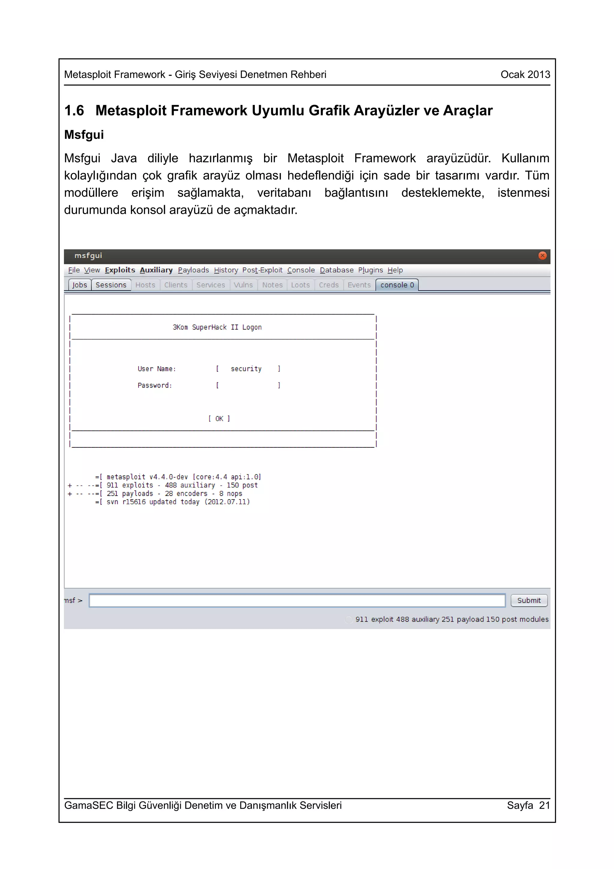 Metasploit Framework - Giriş Seviyesi Denetmen Rehberi                       Ocak 2013


1.6 Metasploit Framework Uyumlu Grafik Arayüzler ve Araçlar
Msfgui
Msfgui Java diliyle hazırlanmış bir Metasploit Framework arayüzüdür. Kullanım
kolaylığından çok grafik arayüz olması hedeflendiği için sade bir tasarımı vardır. Tüm
modüllere erişim sağlamakta, veritabanı bağlantısını desteklemekte, istenmesi
durumunda konsol arayüzü de açmaktadır.




GamaSEC Bilgi Güvenliği Denetim ve Danışmanlık Servisleri                     Sayfa 21
 