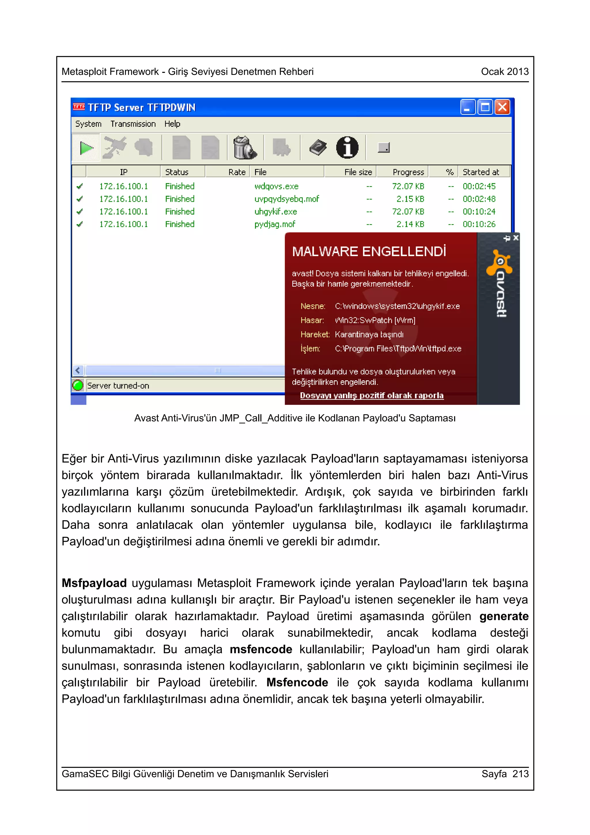 Metasploit Framework - Giriş Seviyesi Denetmen Rehberi                                  Ocak 2013




               Avast Anti-Virus'ün JMP_Call_Additive ile Kodlanan Payload'u Saptaması



Eğer bir Anti-Virus yazılımının diske yazılacak Payload'ların saptayamaması isteniyorsa
birçok yöntem birarada kullanılmaktadır. İlk yöntemlerden biri halen bazı Anti-Virus
yazılımlarına karşı çözüm üretebilmektedir. Ardışık, çok sayıda ve birbirinden farklı
kodlayıcıların kullanımı sonucunda Payload'un farklılaştırılması ilk aşamalı korumadır.
Daha sonra anlatılacak olan yöntemler uygulansa bile, kodlayıcı ile farklılaştırma
Payload'un değiştirilmesi adına önemli ve gerekli bir adımdır.


Msfpayload uygulaması Metasploit Framework içinde yeralan Payload'ların tek başına
oluşturulması adına kullanışlı bir araçtır. Bir Payload'u istenen seçenekler ile ham veya
çalıştırılabilir olarak hazırlamaktadır. Payload üretimi aşamasında görülen generate
komutu gibi dosyayı harici olarak sunabilmektedir, ancak kodlama desteği
bulunmamaktadır. Bu amaçla msfencode kullanılabilir; Payload'un ham girdi olarak
sunulması, sonrasında istenen kodlayıcıların, şablonların ve çıktı biçiminin seçilmesi ile
çalıştırılabilir bir Payload üretebilir. Msfencode ile çok sayıda kodlama kullanımı
Payload'un farklılaştırılması adına önemlidir, ancak tek başına yeterli olmayabilir.




GamaSEC Bilgi Güvenliği Denetim ve Danışmanlık Servisleri                               Sayfa 213
 