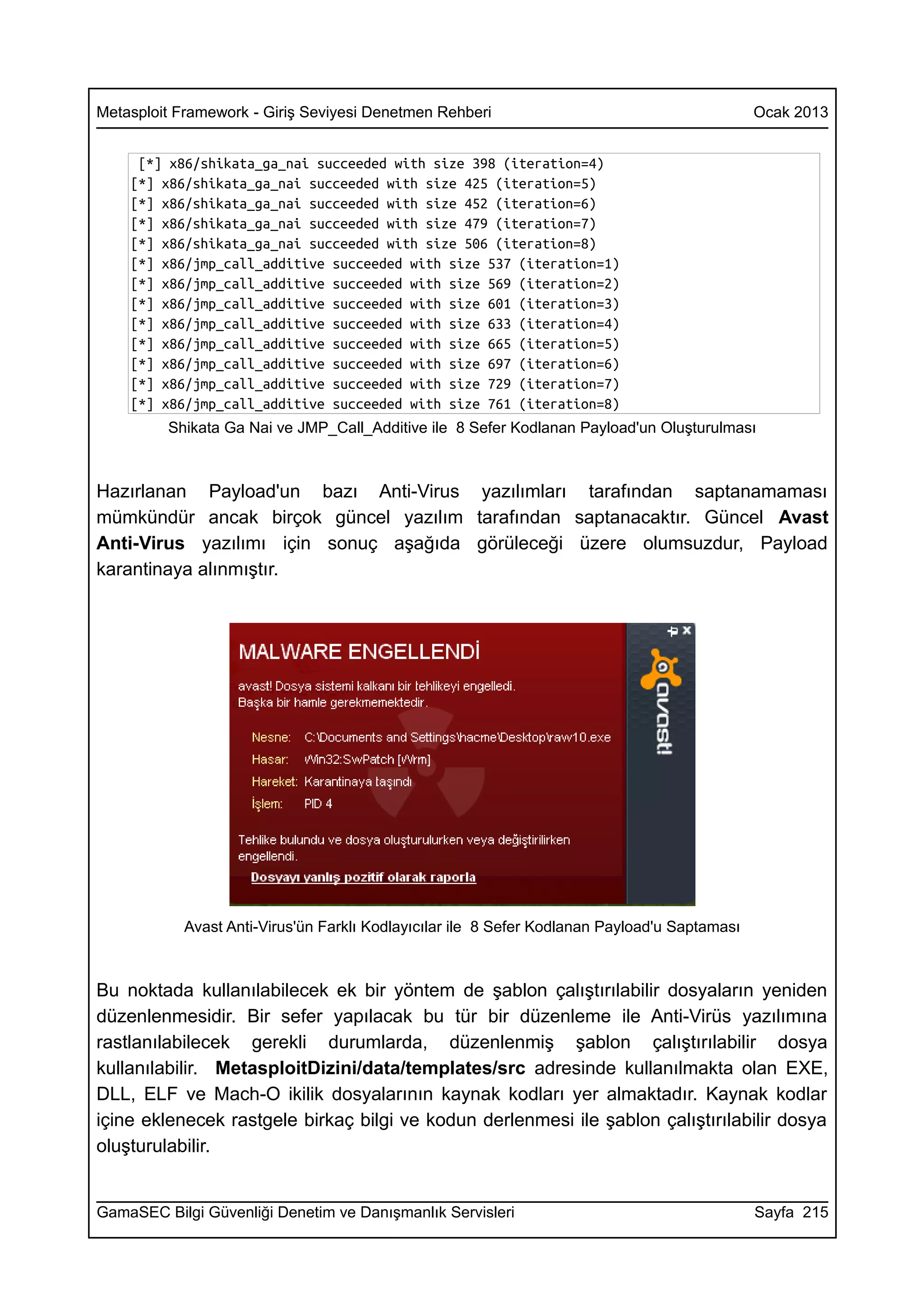 Metasploit Framework - Giriş Seviyesi Denetmen Rehberi                                        Ocak 2013


     [*] x86/shikata_ga_nai succeeded with size 398 (iteration=4)
    [*] x86/shikata_ga_nai succeeded with size 425 (iteration=5)
    [*] x86/shikata_ga_nai succeeded with size 452 (iteration=6)
    [*] x86/shikata_ga_nai succeeded with size 479 (iteration=7)
    [*] x86/shikata_ga_nai succeeded with size 506 (iteration=8)
    [*] x86/jmp_call_additive succeeded with size 537 (iteration=1)
    [*] x86/jmp_call_additive succeeded with size 569 (iteration=2)
    [*] x86/jmp_call_additive succeeded with size 601 (iteration=3)
    [*] x86/jmp_call_additive succeeded with size 633 (iteration=4)
    [*] x86/jmp_call_additive succeeded with size 665 (iteration=5)
    [*] x86/jmp_call_additive succeeded with size 697 (iteration=6)
    [*] x86/jmp_call_additive succeeded with size 729 (iteration=7)
    [*] x86/jmp_call_additive succeeded with size 761 (iteration=8)
         Shikata Ga Nai ve JMP_Call_Additive ile 8 Sefer Kodlanan Payload'un Oluşturulması



Hazırlanan Payload'un bazı Anti-Virus yazılımları tarafından saptanamaması
mümkündür ancak birçok güncel yazılım tarafından saptanacaktır. Güncel Avast
Anti-Virus yazılımı için sonuç aşağıda görüleceği üzere olumsuzdur, Payload
karantinaya alınmıştır.




           Avast Anti-Virus'ün Farklı Kodlayıcılar ile 8 Sefer Kodlanan Payload'u Saptaması



Bu noktada kullanılabilecek ek bir yöntem de şablon çalıştırılabilir dosyaların yeniden
düzenlenmesidir. Bir sefer yapılacak bu tür bir düzenleme ile Anti-Virüs yazılımına
rastlanılabilecek gerekli durumlarda, düzenlenmiş şablon çalıştırılabilir dosya
kullanılabilir. MetasploitDizini/data/templates/src adresinde kullanılmakta olan EXE,
DLL, ELF ve Mach-O ikilik dosyalarının kaynak kodları yer almaktadır. Kaynak kodlar
içine eklenecek rastgele birkaç bilgi ve kodun derlenmesi ile şablon çalıştırılabilir dosya
oluşturulabilir.


GamaSEC Bilgi Güvenliği Denetim ve Danışmanlık Servisleri                                     Sayfa 215
 