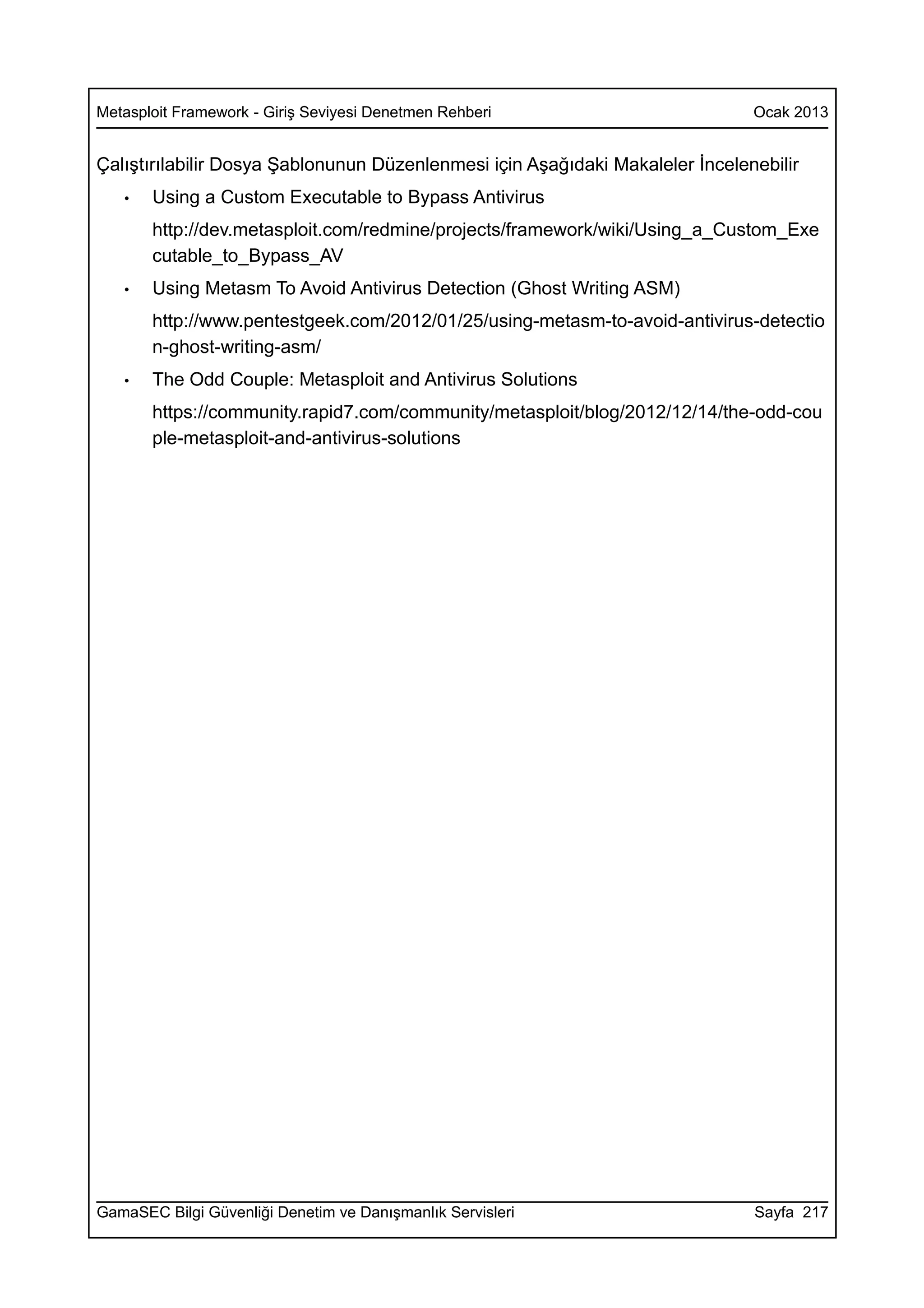 Metasploit Framework - Giriş Seviyesi Denetmen Rehberi                         Ocak 2013


Çalıştırılabilir Dosya Şablonunun Düzenlenmesi için Aşağıdaki Makaleler İncelenebilir
   •   Using a Custom Executable to Bypass Antivirus
       http://dev.metasploit.com/redmine/projects/framework/wiki/Using_a_Custom_Exe
       cutable_to_Bypass_AV
   •   Using Metasm To Avoid Antivirus Detection (Ghost Writing ASM)
       http://www.pentestgeek.com/2012/01/25/using-metasm-to-avoid-antivirus-detectio
       n-ghost-writing-asm/
   •   The Odd Couple: Metasploit and Antivirus Solutions
       https://community.rapid7.com/community/metasploit/blog/2012/12/14/the-odd-cou
       ple-metasploit-and-antivirus-solutions




GamaSEC Bilgi Güvenliği Denetim ve Danışmanlık Servisleri                      Sayfa 217
 