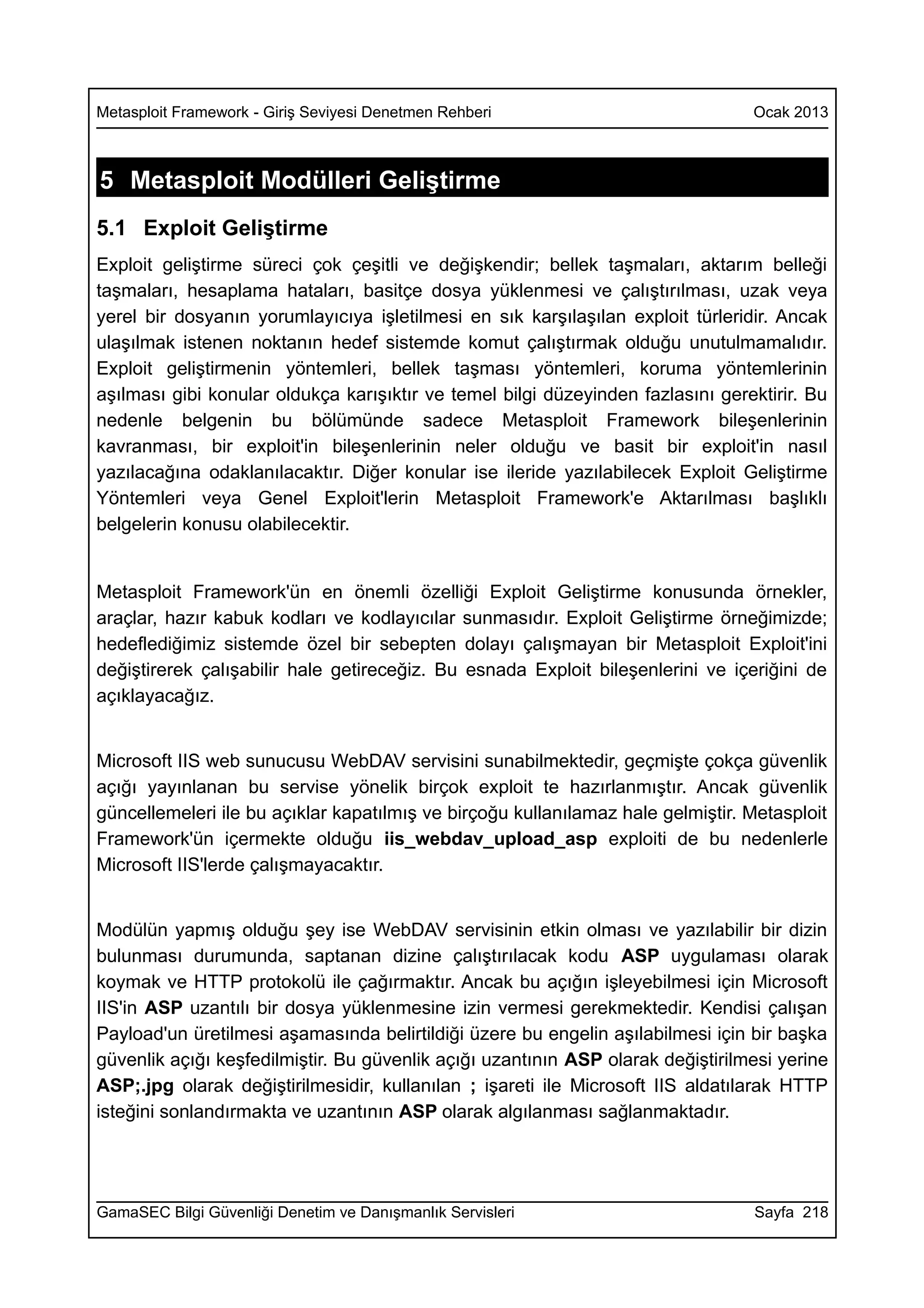 Metasploit Framework - Giriş Seviyesi Denetmen Rehberi                           Ocak 2013



5 Metasploit Modülleri Geliştirme
5.1 Exploit Geliştirme
Exploit geliştirme süreci çok çeşitli ve değişkendir; bellek taşmaları, aktarım belleği
taşmaları, hesaplama hataları, basitçe dosya yüklenmesi ve çalıştırılması, uzak veya
yerel bir dosyanın yorumlayıcıya işletilmesi en sık karşılaşılan exploit türleridir. Ancak
ulaşılmak istenen noktanın hedef sistemde komut çalıştırmak olduğu unutulmamalıdır.
Exploit geliştirmenin yöntemleri, bellek taşması yöntemleri, koruma yöntemlerinin
aşılması gibi konular oldukça karışıktır ve temel bilgi düzeyinden fazlasını gerektirir. Bu
nedenle belgenin bu bölümünde sadece Metasploit Framework bileşenlerinin
kavranması, bir exploit'in bileşenlerinin neler olduğu ve basit bir exploit'in nasıl
yazılacağına odaklanılacaktır. Diğer konular ise ileride yazılabilecek Exploit Geliştirme
Yöntemleri veya Genel Exploit'lerin Metasploit Framework'e Aktarılması başlıklı
belgelerin konusu olabilecektir.


Metasploit Framework'ün en önemli özelliği Exploit Geliştirme konusunda örnekler,
araçlar, hazır kabuk kodları ve kodlayıcılar sunmasıdır. Exploit Geliştirme örneğimizde;
hedeflediğimiz sistemde özel bir sebepten dolayı çalışmayan bir Metasploit Exploit'ini
değiştirerek çalışabilir hale getireceğiz. Bu esnada Exploit bileşenlerini ve içeriğini de
açıklayacağız.


Microsoft IIS web sunucusu WebDAV servisini sunabilmektedir, geçmişte çokça güvenlik
açığı yayınlanan bu servise yönelik birçok exploit te hazırlanmıştır. Ancak güvenlik
güncellemeleri ile bu açıklar kapatılmış ve birçoğu kullanılamaz hale gelmiştir. Metasploit
Framework'ün içermekte olduğu iis_webdav_upload_asp exploiti de bu nedenlerle
Microsoft IIS'lerde çalışmayacaktır.


Modülün yapmış olduğu şey ise WebDAV servisinin etkin olması ve yazılabilir bir dizin
bulunması durumunda, saptanan dizine çalıştırılacak kodu ASP uygulaması olarak
koymak ve HTTP protokolü ile çağırmaktır. Ancak bu açığın işleyebilmesi için Microsoft
IIS'in ASP uzantılı bir dosya yüklenmesine izin vermesi gerekmektedir. Kendisi çalışan
Payload'un üretilmesi aşamasında belirtildiği üzere bu engelin aşılabilmesi için bir başka
güvenlik açığı keşfedilmiştir. Bu güvenlik açığı uzantının ASP olarak değiştirilmesi yerine
ASP;.jpg olarak değiştirilmesidir, kullanılan ; işareti ile Microsoft IIS aldatılarak HTTP
isteğini sonlandırmakta ve uzantının ASP olarak algılanması sağlanmaktadır.




GamaSEC Bilgi Güvenliği Denetim ve Danışmanlık Servisleri                        Sayfa 218
 