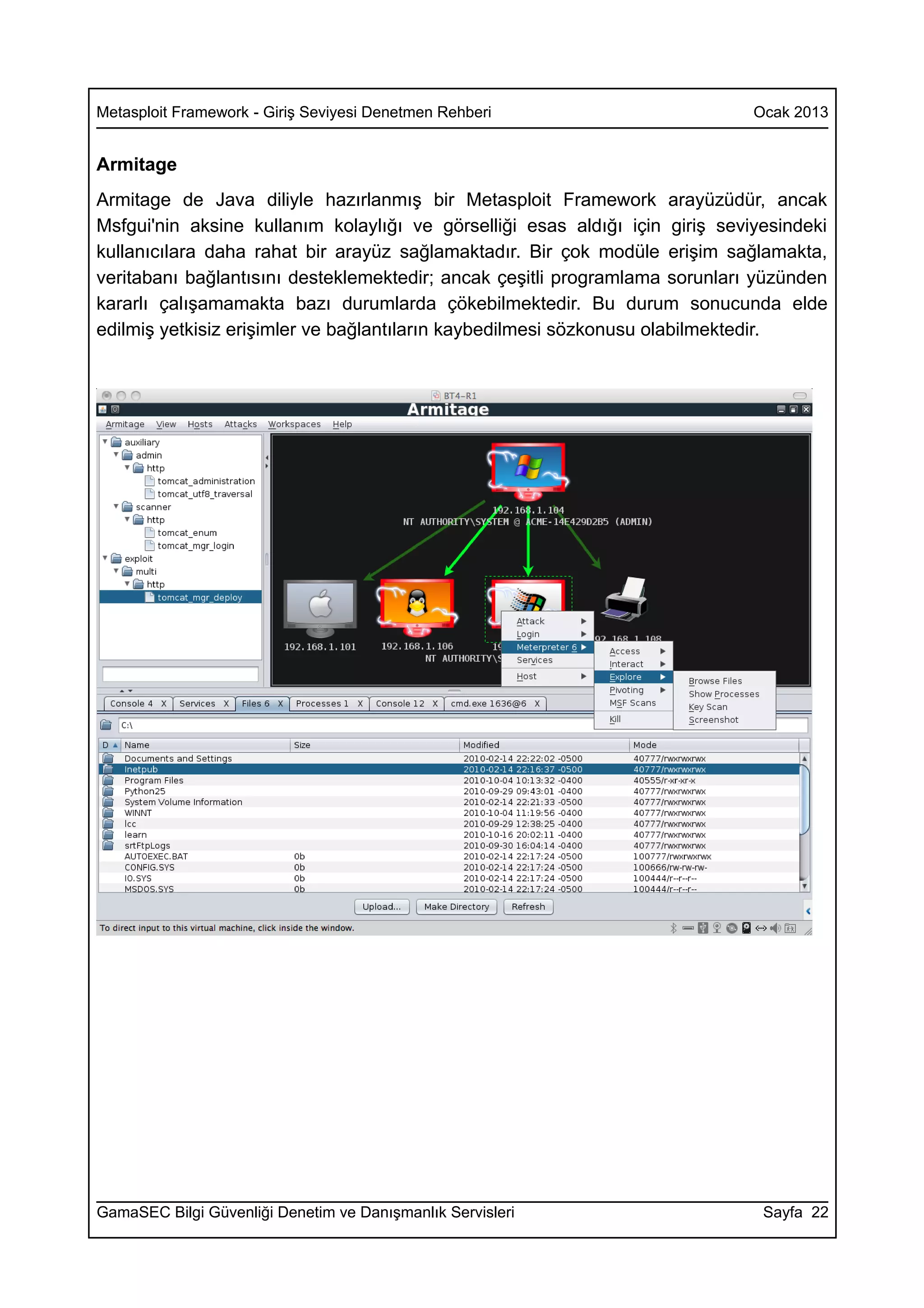 Metasploit Framework - Giriş Seviyesi Denetmen Rehberi                        Ocak 2013


Armitage
Armitage de Java diliyle hazırlanmış bir Metasploit Framework arayüzüdür, ancak
Msfgui'nin aksine kullanım kolaylığı ve görselliği esas aldığı için giriş seviyesindeki
kullanıcılara daha rahat bir arayüz sağlamaktadır. Bir çok modüle erişim sağlamakta,
veritabanı bağlantısını desteklemektedir; ancak çeşitli programlama sorunları yüzünden
kararlı çalışamamakta bazı durumlarda çökebilmektedir. Bu durum sonucunda elde
edilmiş yetkisiz erişimler ve bağlantıların kaybedilmesi sözkonusu olabilmektedir.




GamaSEC Bilgi Güvenliği Denetim ve Danışmanlık Servisleri                      Sayfa 22
 