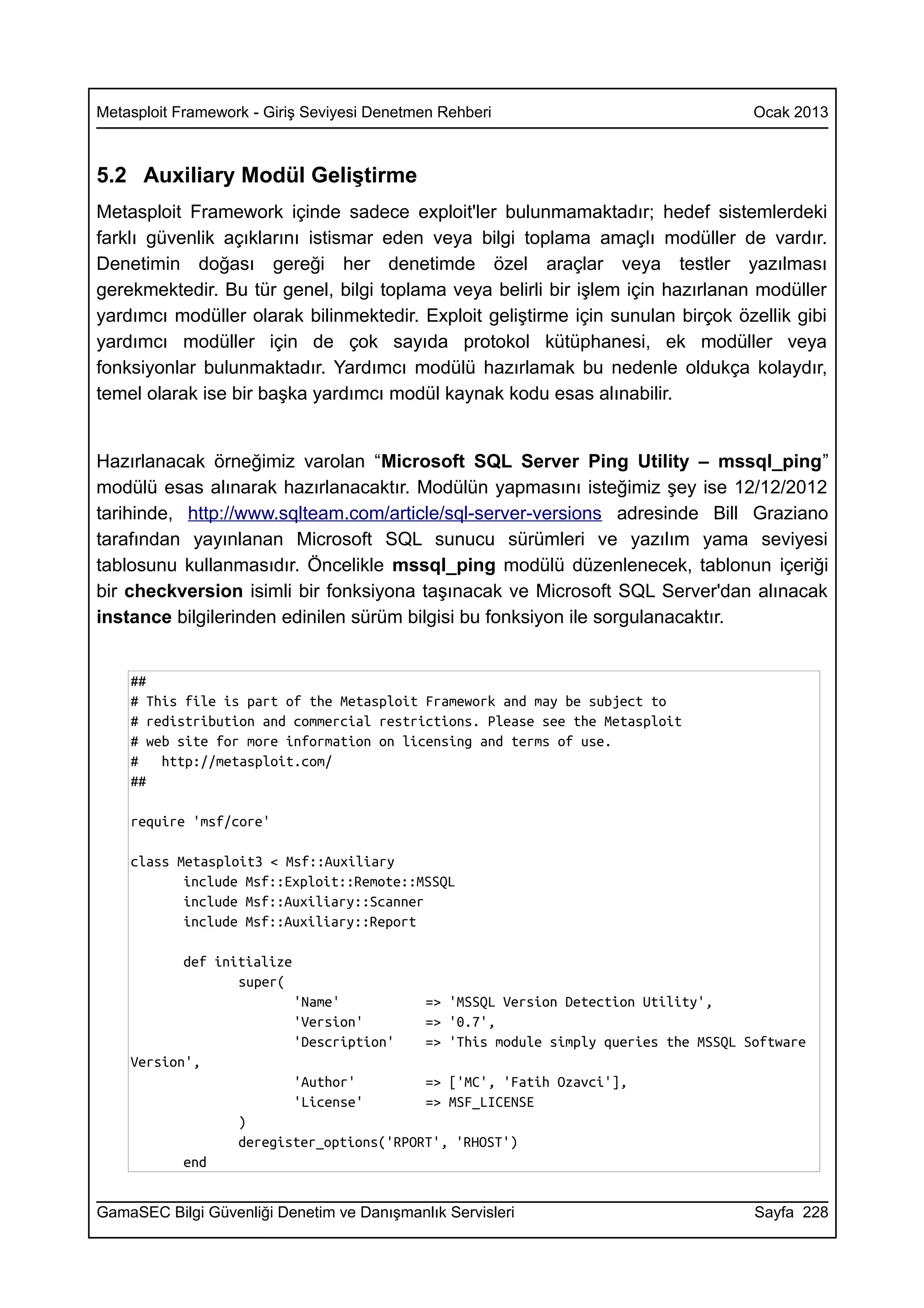 Metasploit Framework - Giriş Seviyesi Denetmen Rehberi                                Ocak 2013



5.2 Auxiliary Modül Geliştirme
Metasploit Framework içinde sadece exploit'ler bulunmamaktadır; hedef sistemlerdeki
farklı güvenlik açıklarını istismar eden veya bilgi toplama amaçlı modüller de vardır.
Denetimin doğası gereği her denetimde özel araçlar veya testler yazılması
gerekmektedir. Bu tür genel, bilgi toplama veya belirli bir işlem için hazırlanan modüller
yardımcı modüller olarak bilinmektedir. Exploit geliştirme için sunulan birçok özellik gibi
yardımcı modüller için de çok sayıda protokol kütüphanesi, ek modüller veya
fonksiyonlar bulunmaktadır. Yardımcı modülü hazırlamak bu nedenle oldukça kolaydır,
temel olarak ise bir başka yardımcı modül kaynak kodu esas alınabilir.


Hazırlanacak örneğimiz varolan “Microsoft SQL Server Ping Utility – mssql_ping”
modülü esas alınarak hazırlanacaktır. Modülün yapmasını isteğimiz şey ise 12/12/2012
tarihinde, http://www.sqlteam.com/article/sql-server-versions adresinde Bill Graziano
tarafından yayınlanan Microsoft SQL sunucu sürümleri ve yazılım yama seviyesi
tablosunu kullanmasıdır. Öncelikle mssql_ping modülü düzenlenecek, tablonun içeriği
bir checkversion isimli bir fonksiyona taşınacak ve Microsoft SQL Server'dan alınacak
instance bilgilerinden edinilen sürüm bilgisi bu fonksiyon ile sorgulanacaktır.


    ##
    # This file is part of the Metasploit Framework and may be subject to
    # redistribution and commercial restrictions. Please see the Metasploit
    # web site for more information on licensing and terms of use.
    #   http://metasploit.com/
    ##

    require 'msf/core'

    class Metasploit3 < Msf::Auxiliary
           include Msf::Exploit::Remote::MSSQL
           include Msf::Auxiliary::Scanner
           include Msf::Auxiliary::Report

           def initialize
                  super(
                            'Name'          => 'MSSQL Version Detection Utility',
                            'Version'       => '0.7',
                            'Description'   => 'This module simply queries the MSSQL Software
    Version',
                            'Author'        => ['MC', 'Fatih Ozavci'],
                            'License'       => MSF_LICENSE
                   )
                   deregister_options('RPORT', 'RHOST')
           end


GamaSEC Bilgi Güvenliği Denetim ve Danışmanlık Servisleri                             Sayfa 228
 