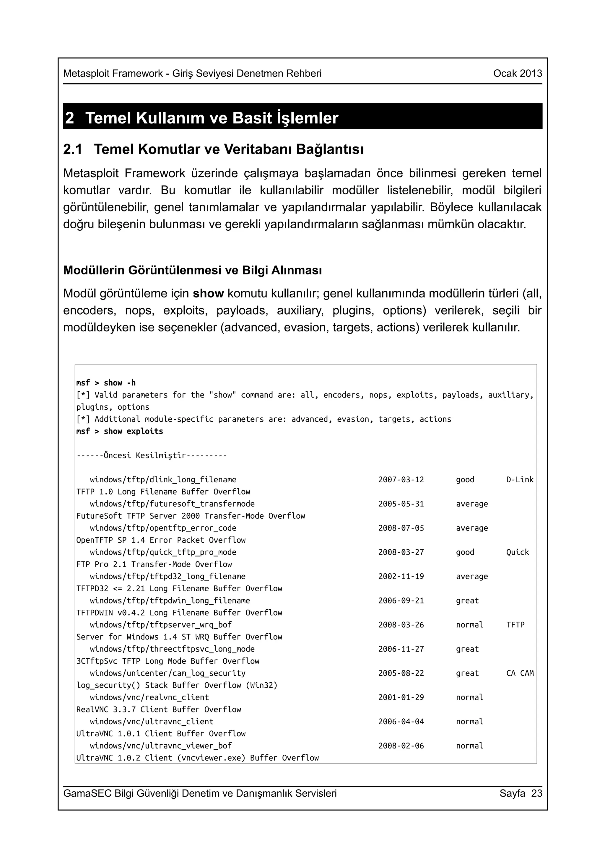 Metasploit Framework - Giriş Seviyesi Denetmen Rehberi                                         Ocak 2013



2 Temel Kullanım ve Basit İşlemler
2.1 Temel Komutlar ve Veritabanı Bağlantısı
Metasploit Framework üzerinde çalışmaya başlamadan önce bilinmesi gereken temel
komutlar vardır. Bu komutlar ile kullanılabilir modüller listelenebilir, modül bilgileri
görüntülenebilir, genel tanımlamalar ve yapılandırmalar yapılabilir. Böylece kullanılacak
doğru bileşenin bulunması ve gerekli yapılandırmaların sağlanması mümkün olacaktır.


Modüllerin Görüntülenmesi ve Bilgi Alınması
Modül görüntüleme için show komutu kullanılır; genel kullanımında modüllerin türleri (all,
encoders, nops, exploits, payloads, auxiliary, plugins, options) verilerek, seçili bir
modüldeyken ise seçenekler (advanced, evasion, targets, actions) verilerek kullanılır.



  msf > show -h
  [*] Valid parameters for the "show" command are: all, encoders, nops, exploits, payloads, auxiliary,
  plugins, options
  [*] Additional module-specific parameters are: advanced, evasion, targets, actions
  msf > show exploits

  ------Öncesi Kesilmiştir---------

     windows/tftp/dlink_long_filename                               2007-03-12       good        D-Link
  TFTP 1.0 Long Filename Buffer Overflow
     windows/tftp/futuresoft_transfermode                           2005-05-31       average
  FutureSoft TFTP Server 2000 Transfer-Mode Overflow
     windows/tftp/opentftp_error_code                               2008-07-05       average
  OpenTFTP SP 1.4 Error Packet Overflow
     windows/tftp/quick_tftp_pro_mode                               2008-03-27       good        Quick
  FTP Pro 2.1 Transfer-Mode Overflow
     windows/tftp/tftpd32_long_filename                             2002-11-19       average
  TFTPD32 <= 2.21 Long Filename Buffer Overflow
     windows/tftp/tftpdwin_long_filename                            2006-09-21       great
  TFTPDWIN v0.4.2 Long Filename Buffer Overflow
     windows/tftp/tftpserver_wrq_bof                                2008-03-26       normal      TFTP
  Server for Windows 1.4 ST WRQ Buffer Overflow
     windows/tftp/threectftpsvc_long_mode                           2006-11-27       great
  3CTftpSvc TFTP Long Mode Buffer Overflow
     windows/unicenter/cam_log_security                             2005-08-22       great       CA CAM
  log_security() Stack Buffer Overflow (Win32)
     windows/vnc/realvnc_client                                     2001-01-29       normal
  RealVNC 3.3.7 Client Buffer Overflow
     windows/vnc/ultravnc_client                                    2006-04-04       normal
  UltraVNC 1.0.1 Client Buffer Overflow
     windows/vnc/ultravnc_viewer_bof                                2008-02-06       normal
  UltraVNC 1.0.2 Client (vncviewer.exe) Buffer Overflow


GamaSEC Bilgi Güvenliği Denetim ve Danışmanlık Servisleri                                       Sayfa 23
 