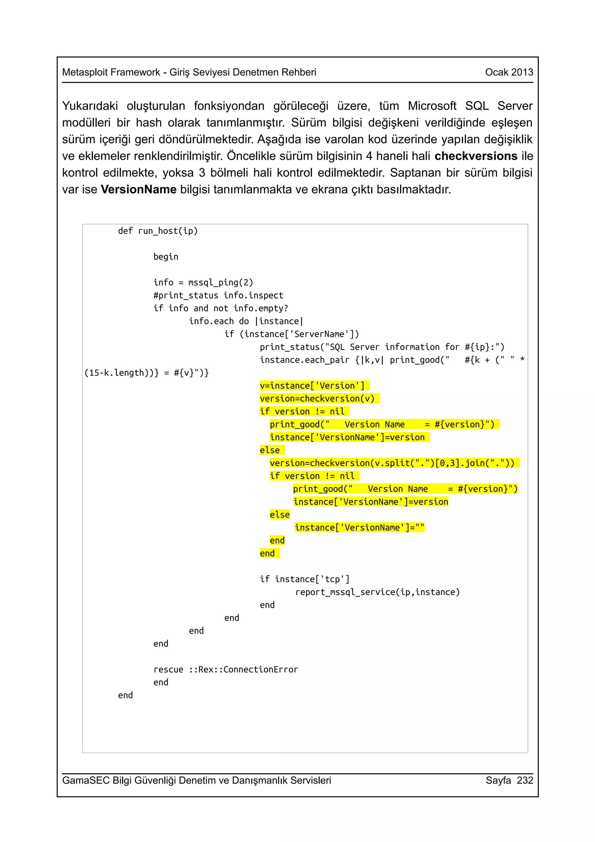 Metasploit Framework - Giriş Seviyesi Denetmen Rehberi                              Ocak 2013


Yukarıdaki oluşturulan fonksiyondan görüleceği üzere, tüm Microsoft SQL Server
modülleri bir hash olarak tanımlanmıştır. Sürüm bilgisi değişkeni verildiğinde eşleşen
sürüm içeriği geri döndürülmektedir. Aşağıda ise varolan kod üzerinde yapılan değişiklik
ve eklemeler renklendirilmiştir. Öncelikle sürüm bilgisinin 4 haneli hali checkversions ile
kontrol edilmekte, yoksa 3 bölmeli hali kontrol edilmektedir. Saptanan bir sürüm bilgisi
var ise VersionName bilgisi tanımlanmakta ve ekrana çıktı basılmaktadır.


           def run_host(ip)

                   begin

                  info = mssql_ping(2)
                  #print_status info.inspect
                  if info and not info.empty?
                         info.each do |instance|
                                if (instance['ServerName'])
                                       print_status("SQL Server information for #{ip}:")
                                       instance.each_pair {|k,v| print_good("    #{k + (" " *
    (15-k.length))} = #{v}")}
                                       v=instance['Version']
                                       version=checkversion(v)
                                       if version != nil
                                         print_good("    Version Name    = #{version}")
                                         instance['VersionName']=version
                                       else
                                         version=checkversion(v.split(".")[0,3].join("."))
                                         if version != nil
                                              print_good("    Version Name    = #{version}")
                                              instance['VersionName']=version
                                         else
                                              instance['VersionName']=""
                                         end
                                       end

                                         if instance['tcp']
                                                report_mssql_service(ip,instance)
                                         end
                                  end
                           end
                   end

                   rescue ::Rex::ConnectionError
                   end
           end




GamaSEC Bilgi Güvenliği Denetim ve Danışmanlık Servisleri                            Sayfa 232
 