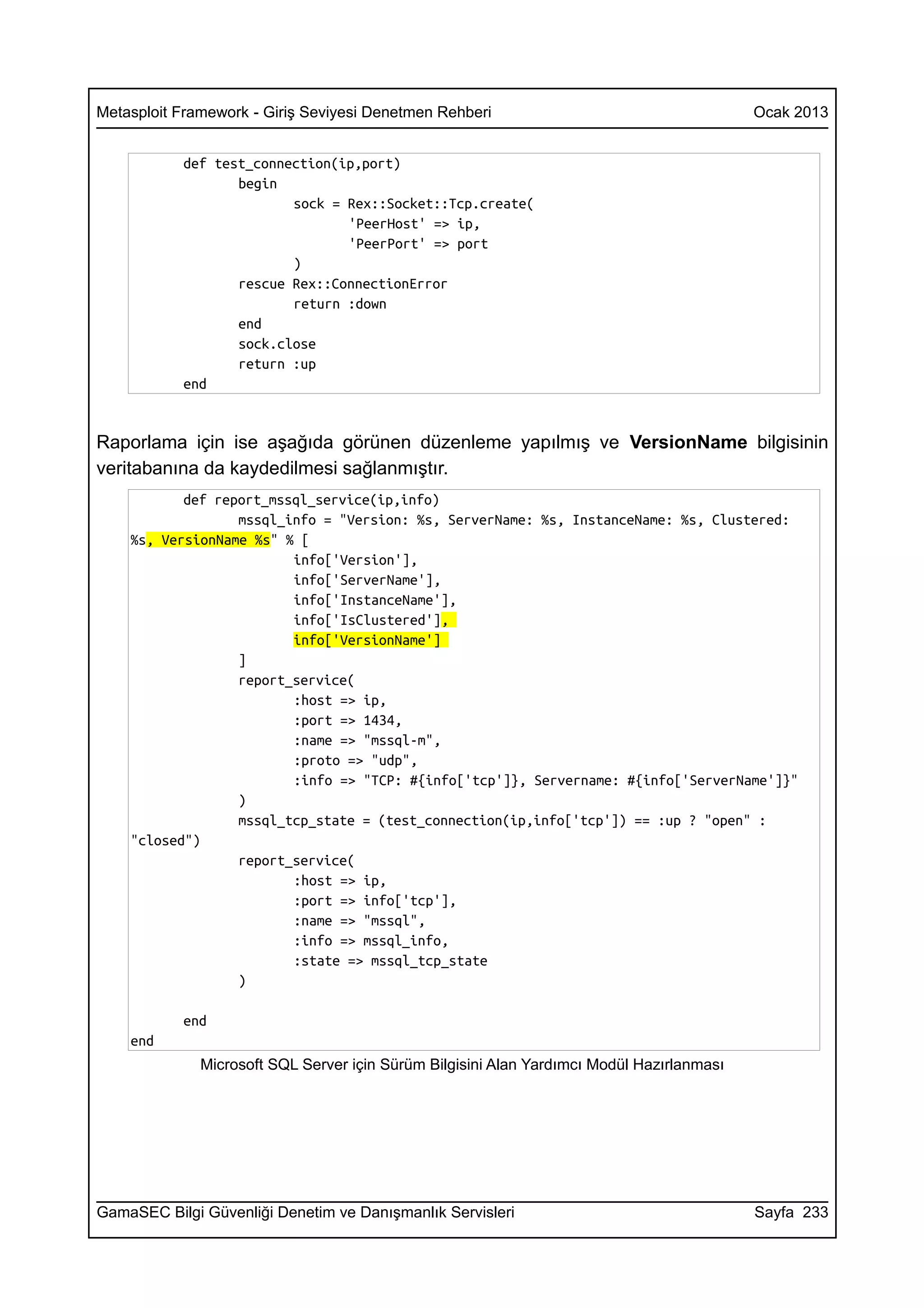 Metasploit Framework - Giriş Seviyesi Denetmen Rehberi                                     Ocak 2013


           def test_connection(ip,port)
                  begin
                         sock = Rex::Socket::Tcp.create(
                                'PeerHost' => ip,
                                'PeerPort' => port
                         )
                  rescue Rex::ConnectionError
                         return :down
                  end
                  sock.close
                  return :up
           end


Raporlama için ise aşağıda görünen düzenleme yapılmış ve VersionName bilgisinin
veritabanına da kaydedilmesi sağlanmıştır.
           def report_mssql_service(ip,info)
                  mssql_info = "Version: %s, ServerName: %s, InstanceName: %s, Clustered:
    %s, VersionName %s" % [
                         info['Version'],
                         info['ServerName'],
                         info['InstanceName'],
                         info['IsClustered'],
                         info['VersionName']
                  ]
                  report_service(
                         :host => ip,
                         :port => 1434,
                         :name => "mssql-m",
                         :proto => "udp",
                         :info => "TCP: #{info['tcp']}, Servername: #{info['ServerName']}"
                  )
                  mssql_tcp_state = (test_connection(ip,info['tcp']) == :up ? "open" :
    "closed")
                  report_service(
                         :host => ip,
                         :port => info['tcp'],
                         :name => "mssql",
                         :info => mssql_info,
                         :state => mssql_tcp_state
                  )

           end
    end
              Microsoft SQL Server için Sürüm Bilgisini Alan Yardımcı Modül Hazırlanması




GamaSEC Bilgi Güvenliği Denetim ve Danışmanlık Servisleri                                  Sayfa 233
 