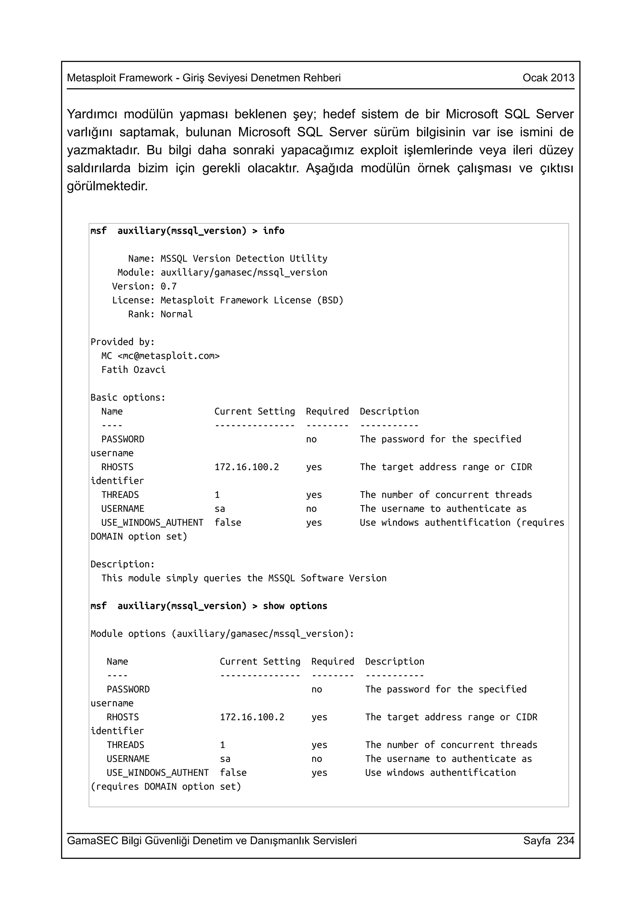 Metasploit Framework - Giriş Seviyesi Denetmen Rehberi                                        Ocak 2013


Yardımcı modülün yapması beklenen şey; hedef sistem de bir Microsoft SQL Server
varlığını saptamak, bulunan Microsoft SQL Server sürüm bilgisinin var ise ismini de
yazmaktadır. Bu bilgi daha sonraki yapacağımız exploit işlemlerinde veya ileri düzey
saldırılarda bizim için gerekli olacaktır. Aşağıda modülün örnek çalışması ve çıktısı
görülmektedir.


    msf    auxiliary(mssql_version) > info

             Name:   MSSQL Version Detection Utility
           Module:   auxiliary/gamasec/mssql_version
          Version:   0.7
          License:   Metasploit Framework License (BSD)
             Rank:   Normal

    Provided by:
      MC <mc@metasploit.com>
      Fatih Ozavci

    Basic options:
      Name                    Current Setting    Required    Description
      ----                    ---------------    --------    -----------
      PASSWORD                                   no          The password for the specified
    username
      RHOSTS                  172.16.100.2       yes         The target address range or CIDR
    identifier
      THREADS                 1                  yes         The number of concurrent threads
      USERNAME                sa                 no          The username to authenticate as
      USE_WINDOWS_AUTHENT     false              yes         Use windows authentification (requires
    DOMAIN option set)

    Description:
      This module simply queries the MSSQL Software Version

    msf    auxiliary(mssql_version) > show options

    Module options (auxiliary/gamasec/mssql_version):

       Name                    Current Setting    Required    Description
       ----                    ---------------    --------    -----------
       PASSWORD                                   no          The password for the specified
    username
       RHOSTS                  172.16.100.2       yes         The target address range or CIDR
    identifier
       THREADS                 1                  yes         The number of concurrent threads
       USERNAME                sa                 no          The username to authenticate as
       USE_WINDOWS_AUTHENT     false              yes         Use windows authentification
    (requires DOMAIN option    set)




GamaSEC Bilgi Güvenliği Denetim ve Danışmanlık Servisleri                                     Sayfa 234
 